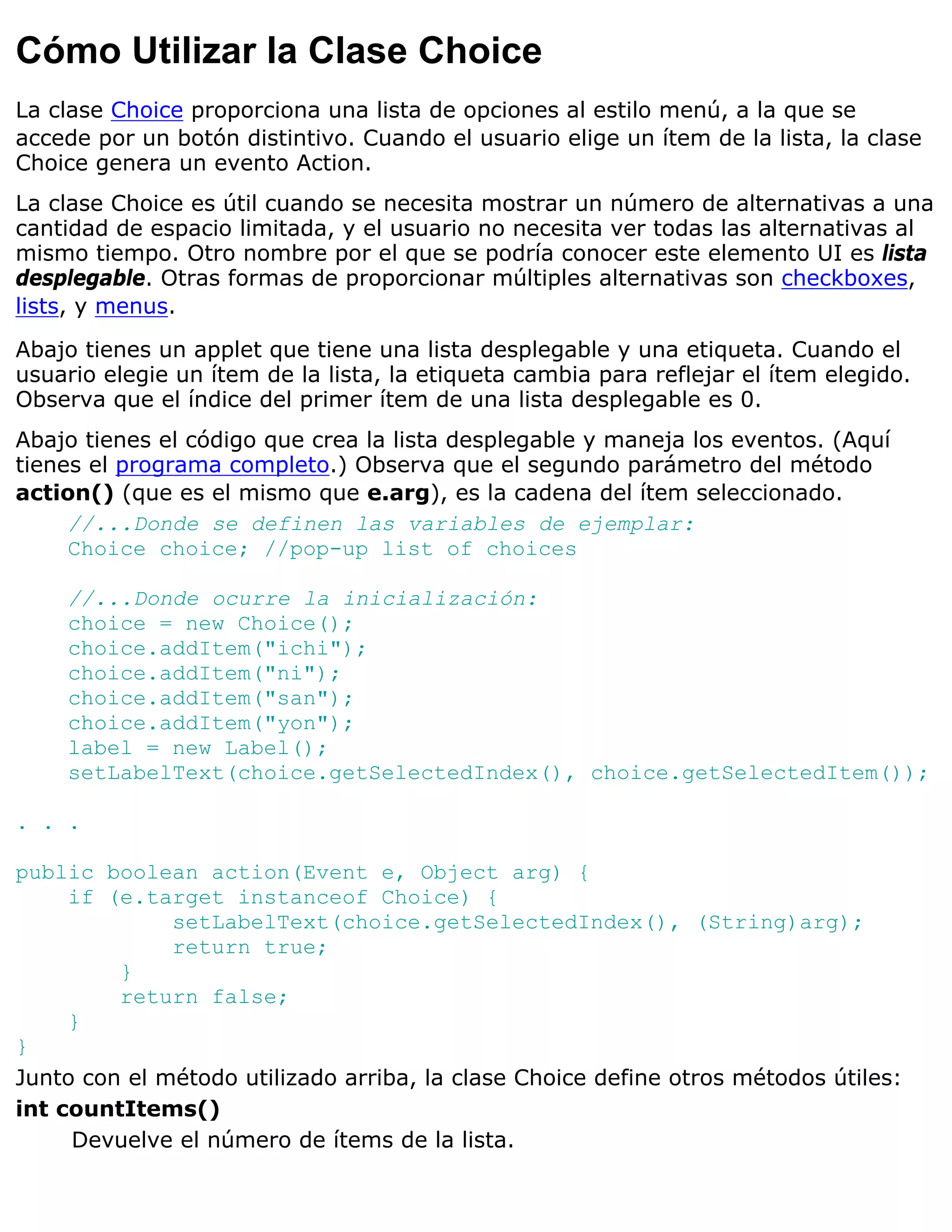 Cómo Utilizar la Clase Choice
La clase Choice proporciona una lista de opciones al estilo menú, a la que se
accede por un botón distintivo. Cuando el usuario elige un ítem de la lista, la clase
Choice genera un evento Action.
La clase Choice es útil cuando se necesita mostrar un número de alternativas a una
cantidad de espacio limitada, y el usuario no necesita ver todas las alternativas al
mismo tiempo. Otro nombre por el que se podría conocer este elemento UI es lista
desplegable. Otras formas de proporcionar múltiples alternativas son checkboxes,
lists, y menus.

Abajo tienes un applet que tiene una lista desplegable y una etiqueta. Cuando el
usuario elegie un ítem de la lista, la etiqueta cambia para reflejar el ítem elegido.
Observa que el índice del primer ítem de una lista desplegable es 0.
Abajo tienes el código que crea la lista desplegable y maneja los eventos. (Aquí
tienes el programa completo.) Observa que el segundo parámetro del método
action() (que es el mismo que e.arg), es la cadena del ítem seleccionado.
     //...Donde se definen las variables de ejemplar:
     Choice choice; //pop-up list of choices

    //...Donde ocurre la inicialización:
    choice = new Choice();
    choice.addItem("ichi");
    choice.addItem("ni");
    choice.addItem("san");
    choice.addItem("yon");
    label = new Label();
    setLabelText(choice.getSelectedIndex(), choice.getSelectedItem());

. . .

public boolean action(Event e, Object arg) {
     if (e.target instanceof Choice) {
              setLabelText(choice.getSelectedIndex(), (String)arg);
              return true;
         }
         return false;
     }
}
Junto con el método utilizado arriba, la clase Choice define otros métodos útiles:
int countItems()
     Devuelve el número de ítems de la lista.
 