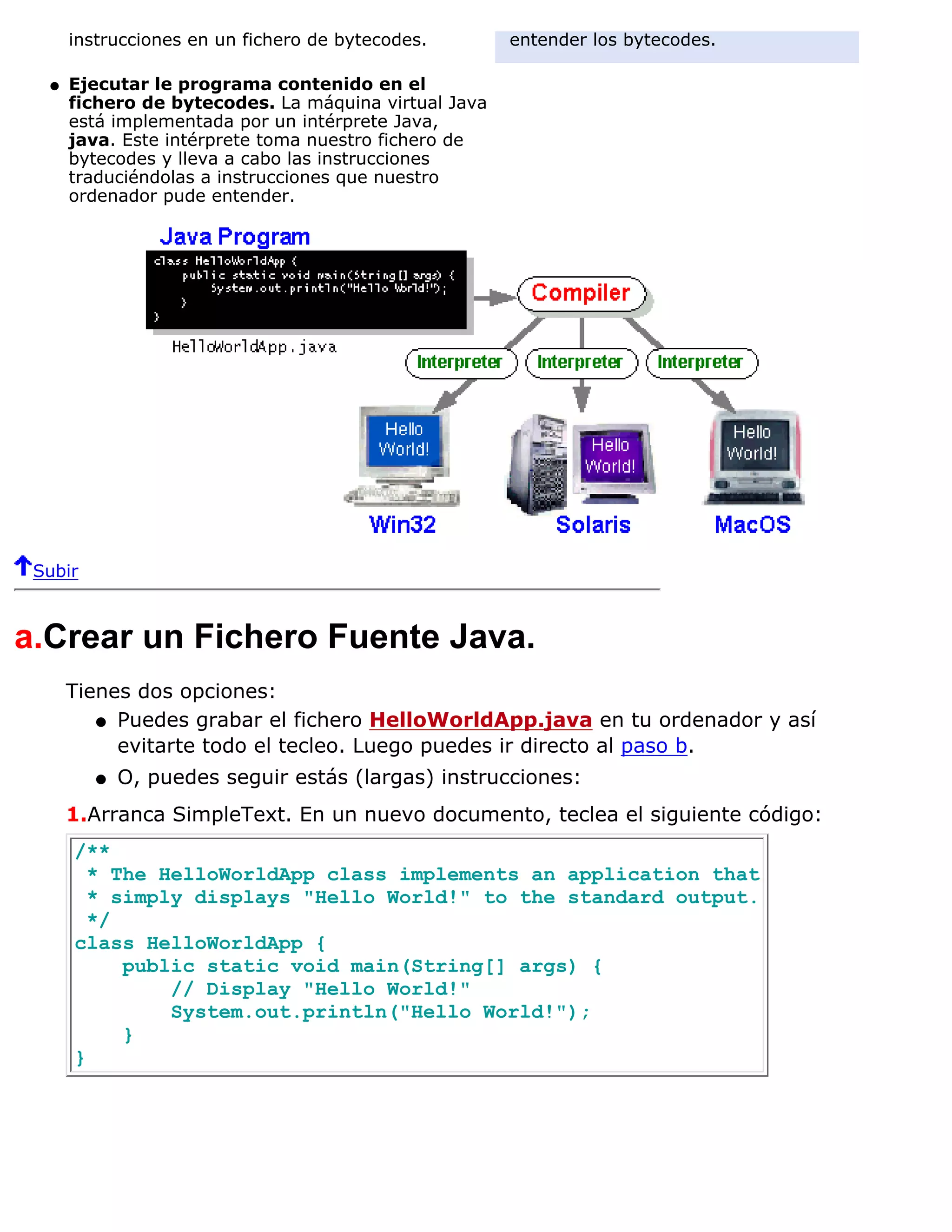 instrucciones en un fichero de bytecodes.       entender los bytecodes.

  q   Ejecutar le programa contenido en el
      fichero de bytecodes. La máquina virtual Java
      está implementada por un intérprete Java,
      java. Este intérprete toma nuestro fichero de
      bytecodes y lleva a cabo las instrucciones
      traduciéndolas a instrucciones que nuestro
      ordenador pude entender.




 Subir



a.Crear un Fichero Fuente Java.
      Tienes dos opciones:
         q Puedes grabar el fichero HelloWorldApp.java en tu ordenador y así
           evitarte todo el tecleo. Luego puedes ir directo al paso b.
         q   O, puedes seguir estás (largas) instrucciones:
      1.Arranca SimpleText. En un nuevo documento, teclea el siguiente código:
      /**
        * The HelloWorldApp class implements an application that
        * simply displays "Hello World!" to the standard output.
        */
      class HelloWorldApp {
           public static void main(String[] args) {
               // Display "Hello World!"
               System.out.println("Hello World!");
           }
      }
 