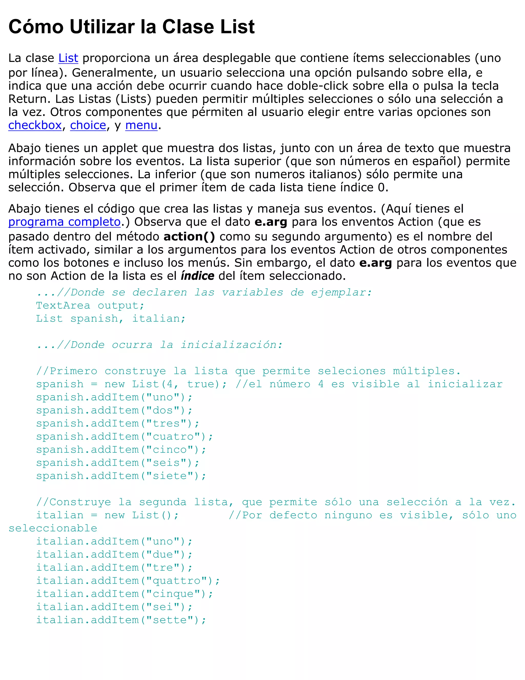 Cómo Utilizar la Clase List
La clase List proporciona un área desplegable que contiene ítems seleccionables (uno
por línea). Generalmente, un usuario selecciona una opción pulsando sobre ella, e
indica que una acción debe ocurrir cuando hace doble-click sobre ella o pulsa la tecla
Return. Las Listas (Lists) pueden permitir múltiples selecciones o sólo una selección a
la vez. Otros componentes que pérmiten al usuario elegir entre varias opciones son
checkbox, choice, y menu.
Abajo tienes un applet que muestra dos listas, junto con un área de texto que muestra
información sobre los eventos. La lista superior (que son números en español) permite
múltiples selecciones. La inferior (que son numeros italianos) sólo permite una
selección. Observa que el primer ítem de cada lista tiene índice 0.
Abajo tienes el código que crea las listas y maneja sus eventos. (Aquí tienes el
programa completo.) Observa que el dato e.arg para los enventos Action (que es
pasado dentro del método action() como su segundo argumento) es el nombre del
ítem activado, similar a los argumentos para los eventos Action de otros componentes
como los botones e incluso los menús. Sin embargo, el dato e.arg para los eventos que
no son Action de la lista es el índice del ítem seleccionado.
    ...//Donde se declaren las variables de ejemplar:
    TextArea output;
    List spanish, italian;

    ...//Donde ocurra la inicialización:

    //Primero construye la lista que permite seleciones múltiples.
    spanish = new List(4, true); //el número 4 es visible al inicializar
    spanish.addItem("uno");
    spanish.addItem("dos");
    spanish.addItem("tres");
    spanish.addItem("cuatro");
    spanish.addItem("cinco");
    spanish.addItem("seis");
    spanish.addItem("siete");

    //Construye la segunda lista, que permite sólo una selección a la vez.
    italian = new List();       //Por defecto ninguno es visible, sólo uno
seleccionable
    italian.addItem("uno");
    italian.addItem("due");
    italian.addItem("tre");
    italian.addItem("quattro");
    italian.addItem("cinque");
    italian.addItem("sei");
    italian.addItem("sette");
 
