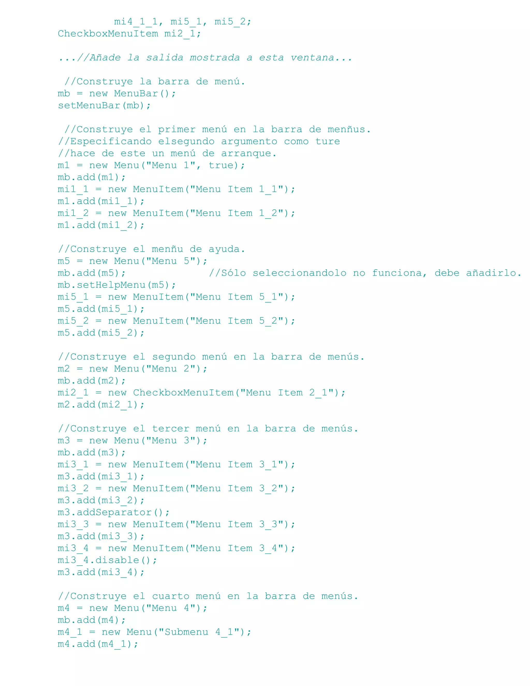 mi4_1_1, mi5_1, mi5_2;
CheckboxMenuItem mi2_1;

...//Añade la salida mostrada a esta ventana...

 //Construye la barra de menú.
mb = new MenuBar();
setMenuBar(mb);

 //Construye el primer menú en la barra de menñus.
//Especificando elsegundo argumento como ture
//hace de este un menú de arranque.
m1 = new Menu("Menu 1", true);
mb.add(m1);
mi1_1 = new MenuItem("Menu Item 1_1");
m1.add(mi1_1);
mi1_2 = new MenuItem("Menu Item 1_2");
m1.add(mi1_2);

//Construye el menñu de ayuda.
m5 = new Menu("Menu 5");
mb.add(m5);              //Sólo seleccionandolo no funciona, debe añadirlo.
mb.setHelpMenu(m5);
mi5_1 = new MenuItem("Menu Item 5_1");
m5.add(mi5_1);
mi5_2 = new MenuItem("Menu Item 5_2");
m5.add(mi5_2);

//Construye el segundo menú en la barra de menús.
m2 = new Menu("Menu 2");
mb.add(m2);
mi2_1 = new CheckboxMenuItem("Menu Item 2_1");
m2.add(mi2_1);

//Construye el tercer menú   en la barra de menús.
m3 = new Menu("Menu 3");
mb.add(m3);
mi3_1 = new MenuItem("Menu   Item 3_1");
m3.add(mi3_1);
mi3_2 = new MenuItem("Menu   Item 3_2");
m3.add(mi3_2);
m3.addSeparator();
mi3_3 = new MenuItem("Menu   Item 3_3");
m3.add(mi3_3);
mi3_4 = new MenuItem("Menu   Item 3_4");
mi3_4.disable();
m3.add(mi3_4);

//Construye el cuarto menú en la barra de menús.
m4 = new Menu("Menu 4");
mb.add(m4);
m4_1 = new Menu("Submenu 4_1");
m4.add(m4_1);
 