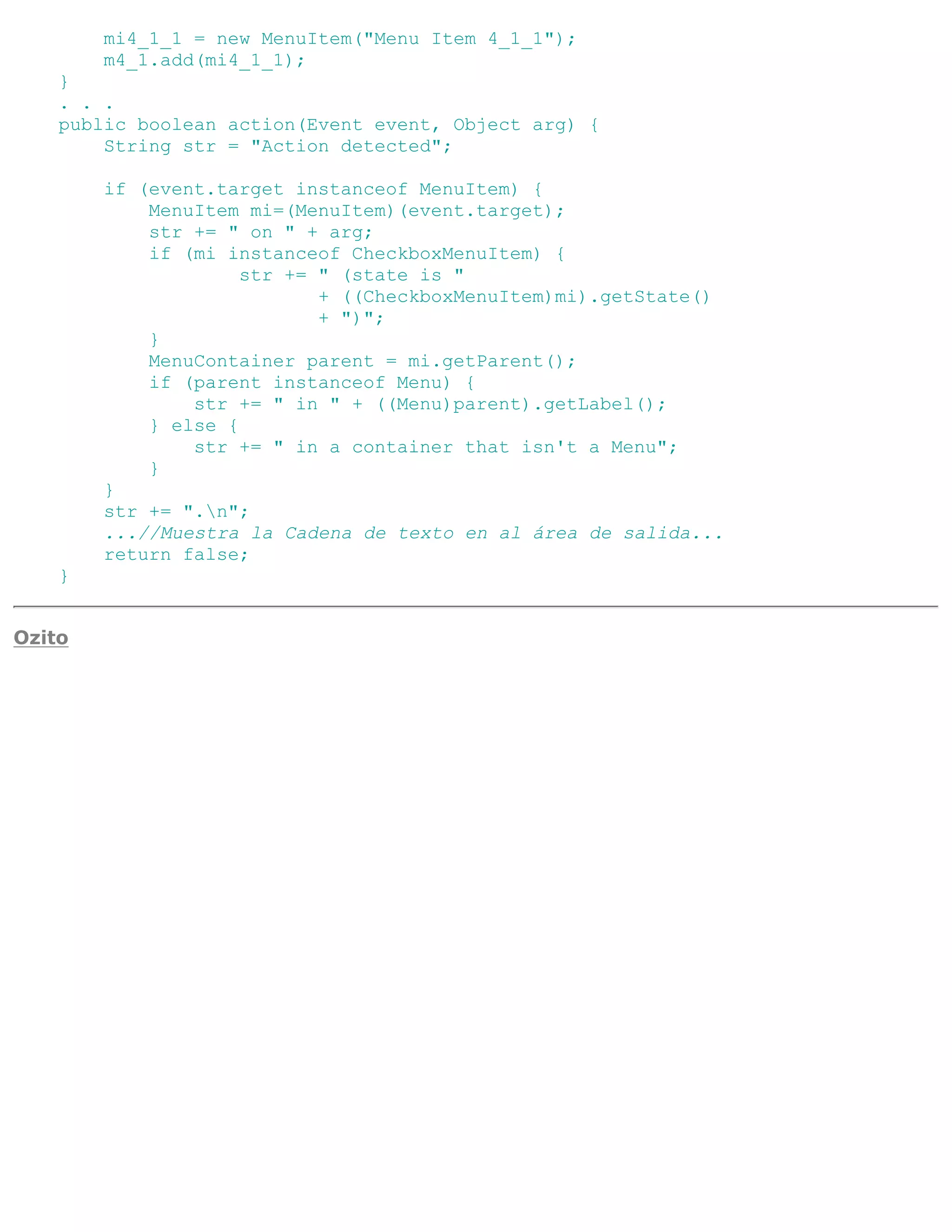 mi4_1_1 = new MenuItem("Menu Item 4_1_1");
        m4_1.add(mi4_1_1);
    }
    . . .
    public boolean action(Event event, Object arg) {
        String str = "Action detected";

        if (event.target instanceof MenuItem) {
            MenuItem mi=(MenuItem)(event.target);
            str += " on " + arg;
            if (mi instanceof CheckboxMenuItem) {
                     str += " (state is "
                            + ((CheckboxMenuItem)mi).getState()
                            + ")";
            }
            MenuContainer parent = mi.getParent();
            if (parent instanceof Menu) {
                str += " in " + ((Menu)parent).getLabel();
            } else {
                str += " in a container that isn't a Menu";
            }
        }
        str += ".n";
        ...//Muestra la Cadena de texto en al área de salida...
        return false;
    }


Ozito
 