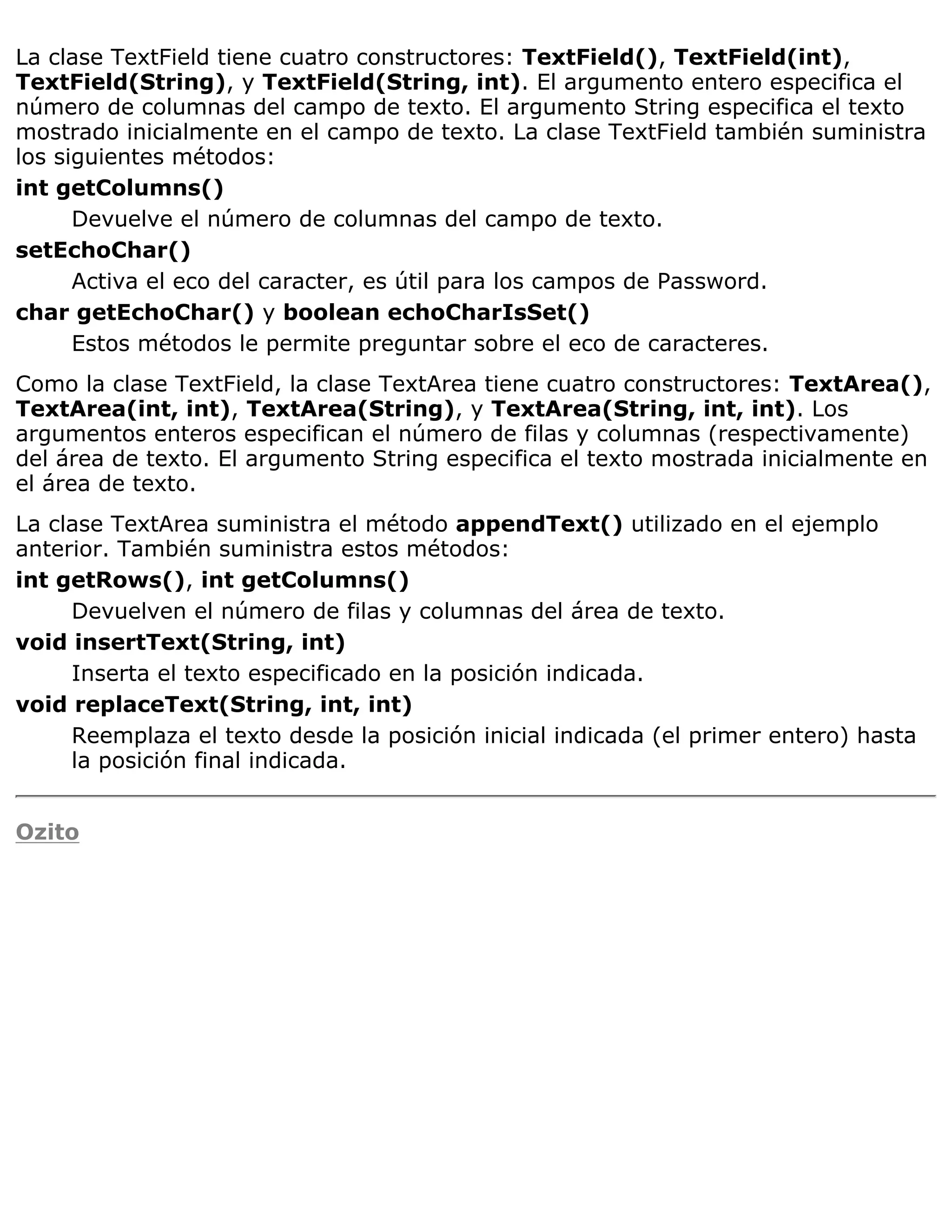 La clase TextField tiene cuatro constructores: TextField(), TextField(int),
TextField(String), y TextField(String, int). El argumento entero especifica el
número de columnas del campo de texto. El argumento String especifica el texto
mostrado inicialmente en el campo de texto. La clase TextField también suministra
los siguientes métodos:
int getColumns()
      Devuelve el número de columnas del campo de texto.
setEchoChar()
      Activa el eco del caracter, es útil para los campos de Password.
char getEchoChar() y boolean echoCharIsSet()
      Estos métodos le permite preguntar sobre el eco de caracteres.
Como la clase TextField, la clase TextArea tiene cuatro constructores: TextArea(),
TextArea(int, int), TextArea(String), y TextArea(String, int, int). Los
argumentos enteros especifican el número de filas y columnas (respectivamente)
del área de texto. El argumento String especifica el texto mostrada inicialmente en
el área de texto.
La clase TextArea suministra el método appendText() utilizado en el ejemplo
anterior. También suministra estos métodos:
int getRows(), int getColumns()
     Devuelven el número de filas y columnas del área de texto.
void insertText(String, int)
     Inserta el texto especificado en la posición indicada.
void replaceText(String, int, int)
     Reemplaza el texto desde la posición inicial indicada (el primer entero) hasta
     la posición final indicada.


Ozito
 