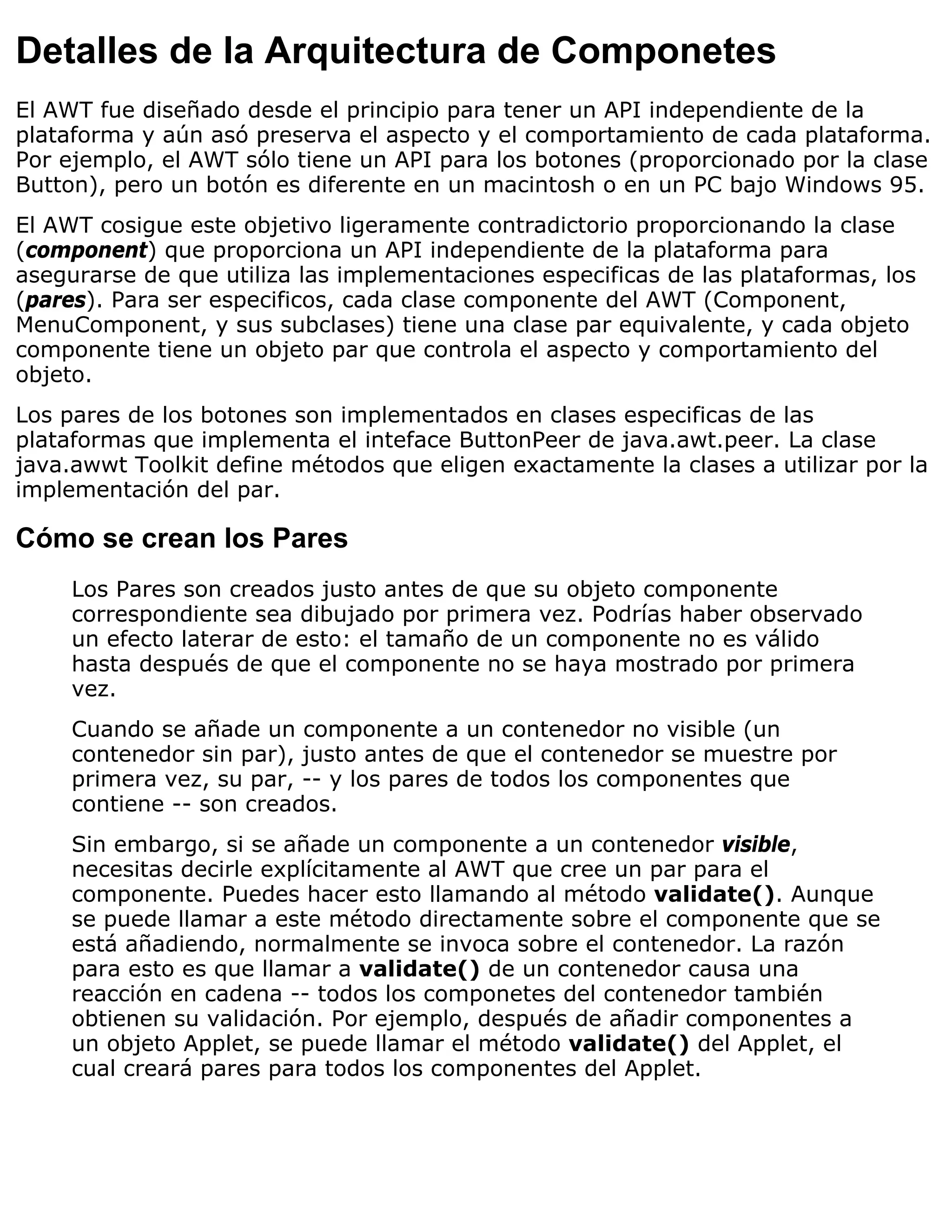 Detalles de la Arquitectura de Componetes
El AWT fue diseñado desde el principio para tener un API independiente de la
plataforma y aún asó preserva el aspecto y el comportamiento de cada plataforma.
Por ejemplo, el AWT sólo tiene un API para los botones (proporcionado por la clase
Button), pero un botón es diferente en un macintosh o en un PC bajo Windows 95.
El AWT cosigue este objetivo ligeramente contradictorio proporcionando la clase
(component) que proporciona un API independiente de la plataforma para
asegurarse de que utiliza las implementaciones especificas de las plataformas, los
(pares). Para ser especificos, cada clase componente del AWT (Component,
MenuComponent, y sus subclases) tiene una clase par equivalente, y cada objeto
componente tiene un objeto par que controla el aspecto y comportamiento del
objeto.
Los pares de los botones son implementados en clases especificas de las
plataformas que implementa el inteface ButtonPeer de java.awt.peer. La clase
java.awwt Toolkit define métodos que eligen exactamente la clases a utilizar por la
implementación del par.

Cómo se crean los Pares
     Los Pares son creados justo antes de que su objeto componente
     correspondiente sea dibujado por primera vez. Podrías haber observado
     un efecto laterar de esto: el tamaño de un componente no es válido
     hasta después de que el componente no se haya mostrado por primera
     vez.
     Cuando se añade un componente a un contenedor no visible (un
     contenedor sin par), justo antes de que el contenedor se muestre por
     primera vez, su par, -- y los pares de todos los componentes que
     contiene -- son creados.
     Sin embargo, si se añade un componente a un contenedor visible,
     necesitas decirle explícitamente al AWT que cree un par para el
     componente. Puedes hacer esto llamando al método validate(). Aunque
     se puede llamar a este método directamente sobre el componente que se
     está añadiendo, normalmente se invoca sobre el contenedor. La razón
     para esto es que llamar a validate() de un contenedor causa una
     reacción en cadena -- todos los componetes del contenedor también
     obtienen su validación. Por ejemplo, después de añadir componentes a
     un objeto Applet, se puede llamar el método validate() del Applet, el
     cual creará pares para todos los componentes del Applet.
 