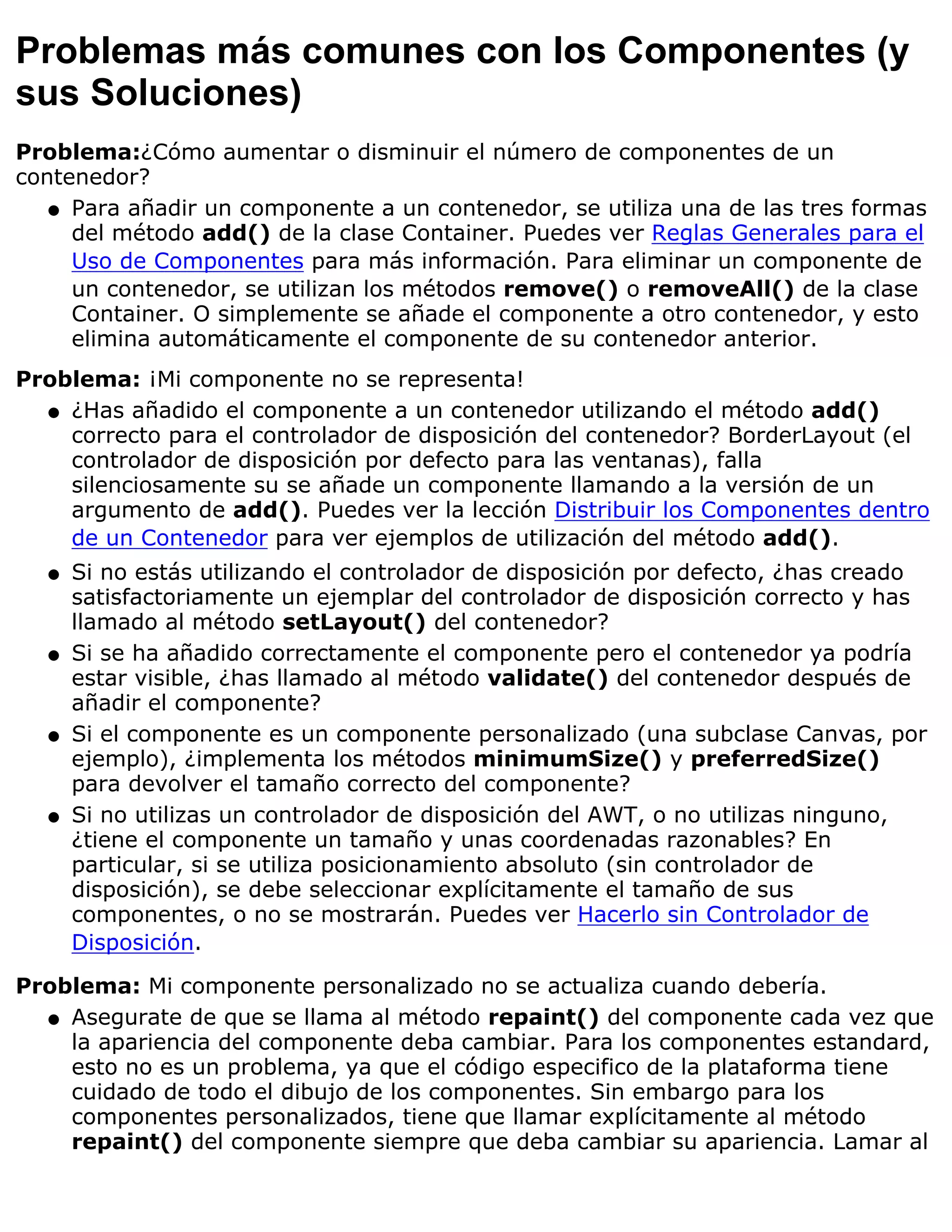 Problemas más comunes con los Componentes (y
sus Soluciones)
Problema:¿Cómo aumentar o disminuir el número de componentes de un
contenedor?
   q Para añadir un componente a un contenedor, se utiliza una de las tres formas
     del método add() de la clase Container. Puedes ver Reglas Generales para el
     Uso de Componentes para más información. Para eliminar un componente de
     un contenedor, se utilizan los métodos remove() o removeAll() de la clase
     Container. O simplemente se añade el componente a otro contenedor, y esto
     elimina automáticamente el componente de su contenedor anterior.
Problema: ¡Mi componente no se representa!
  q ¿Has añadido el componente a un contenedor utilizando el método add()
    correcto para el controlador de disposición del contenedor? BorderLayout (el
    controlador de disposición por defecto para las ventanas), falla
    silenciosamente su se añade un componente llamando a la versión de un
    argumento de add(). Puedes ver la lección Distribuir los Componentes dentro
    de un Contenedor para ver ejemplos de utilización del método add().
  q   Si no estás utilizando el controlador de disposición por defecto, ¿has creado
      satisfactoriamente un ejemplar del controlador de disposición correcto y has
      llamado al método setLayout() del contenedor?
  q   Si se ha añadido correctamente el componente pero el contenedor ya podría
      estar visible, ¿has llamado al método validate() del contenedor después de
      añadir el componente?
  q   Si el componente es un componente personalizado (una subclase Canvas, por
      ejemplo), ¿implementa los métodos minimumSize() y preferredSize()
      para devolver el tamaño correcto del componente?
  q   Si no utilizas un controlador de disposición del AWT, o no utilizas ninguno,
      ¿tiene el componente un tamaño y unas coordenadas razonables? En
      particular, si se utiliza posicionamiento absoluto (sin controlador de
      disposición), se debe seleccionar explícitamente el tamaño de sus
      componentes, o no se mostrarán. Puedes ver Hacerlo sin Controlador de
      Disposición.

Problema: Mi componente personalizado no se actualiza cuando debería.
  q Asegurate de que se llama al método repaint() del componente cada vez que
    la apariencia del componente deba cambiar. Para los componentes estandard,
    esto no es un problema, ya que el código especifico de la plataforma tiene
    cuidado de todo el dibujo de los componentes. Sin embargo para los
    componentes personalizados, tiene que llamar explícitamente al método
    repaint() del componente siempre que deba cambiar su apariencia. Lamar al
 