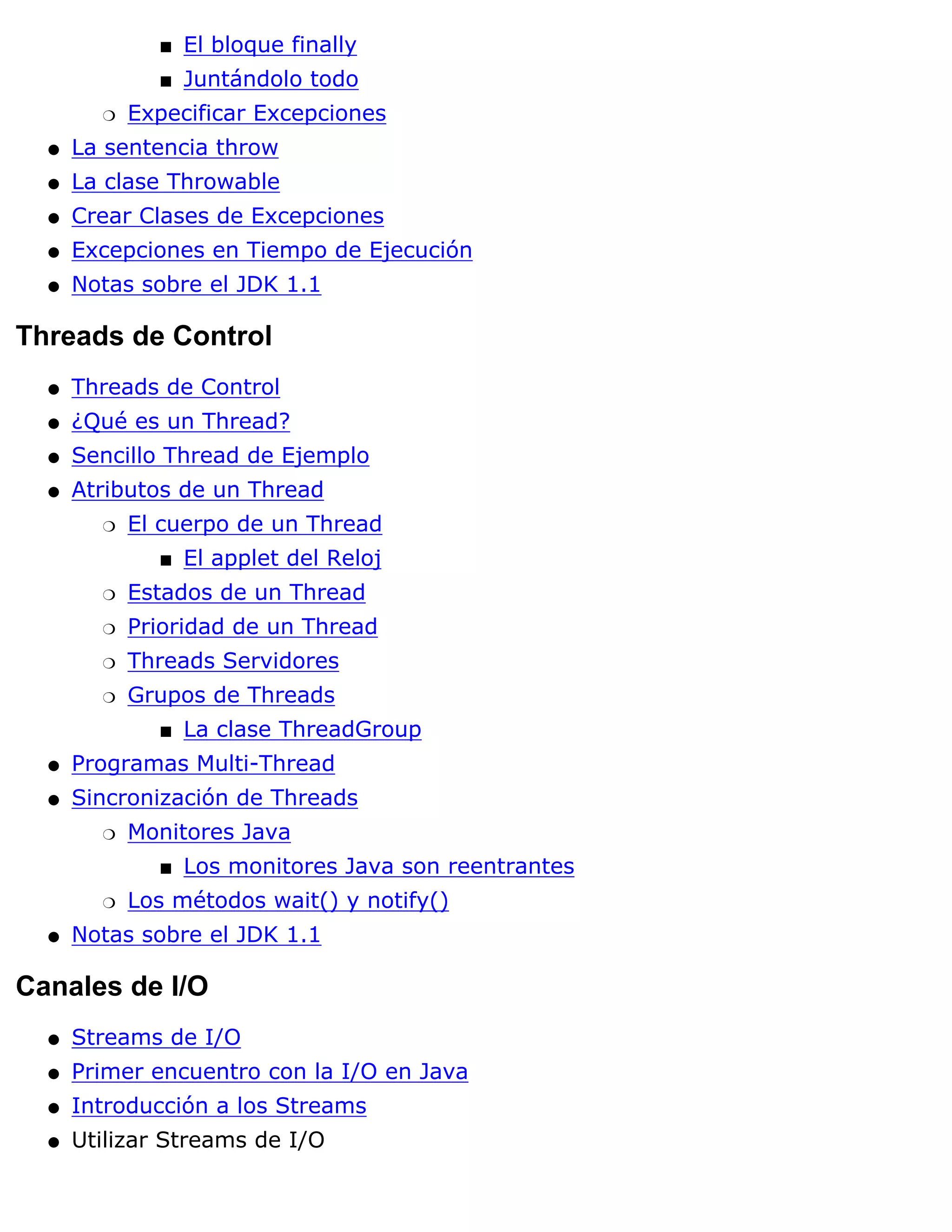 s   El bloque finally
              s   Juntándolo todo
        r   Expecificar Excepciones
  q   La sentencia throw
  q   La clase Throwable
  q   Crear Clases de Excepciones
  q   Excepciones en Tiempo de Ejecución
  q   Notas sobre el JDK 1.1

Threads de Control
  q   Threads de Control
  q   ¿Qué es un Thread?
  q   Sencillo Thread de Ejemplo
  q   Atributos de un Thread
        r   El cuerpo de un Thread
              s   El applet del Reloj
        r   Estados de un Thread
        r   Prioridad de un Thread
        r   Threads Servidores
        r   Grupos de Threads
              s   La clase ThreadGroup
  q   Programas Multi-Thread
  q   Sincronización de Threads
        r   Monitores Java
              s   Los monitores Java son reentrantes
        r   Los métodos wait() y notify()
  q   Notas sobre el JDK 1.1

Canales de I/O
  q   Streams de I/O
  q   Primer encuentro con la I/O en Java
  q   Introducción a los Streams
  q   Utilizar Streams de I/O
 