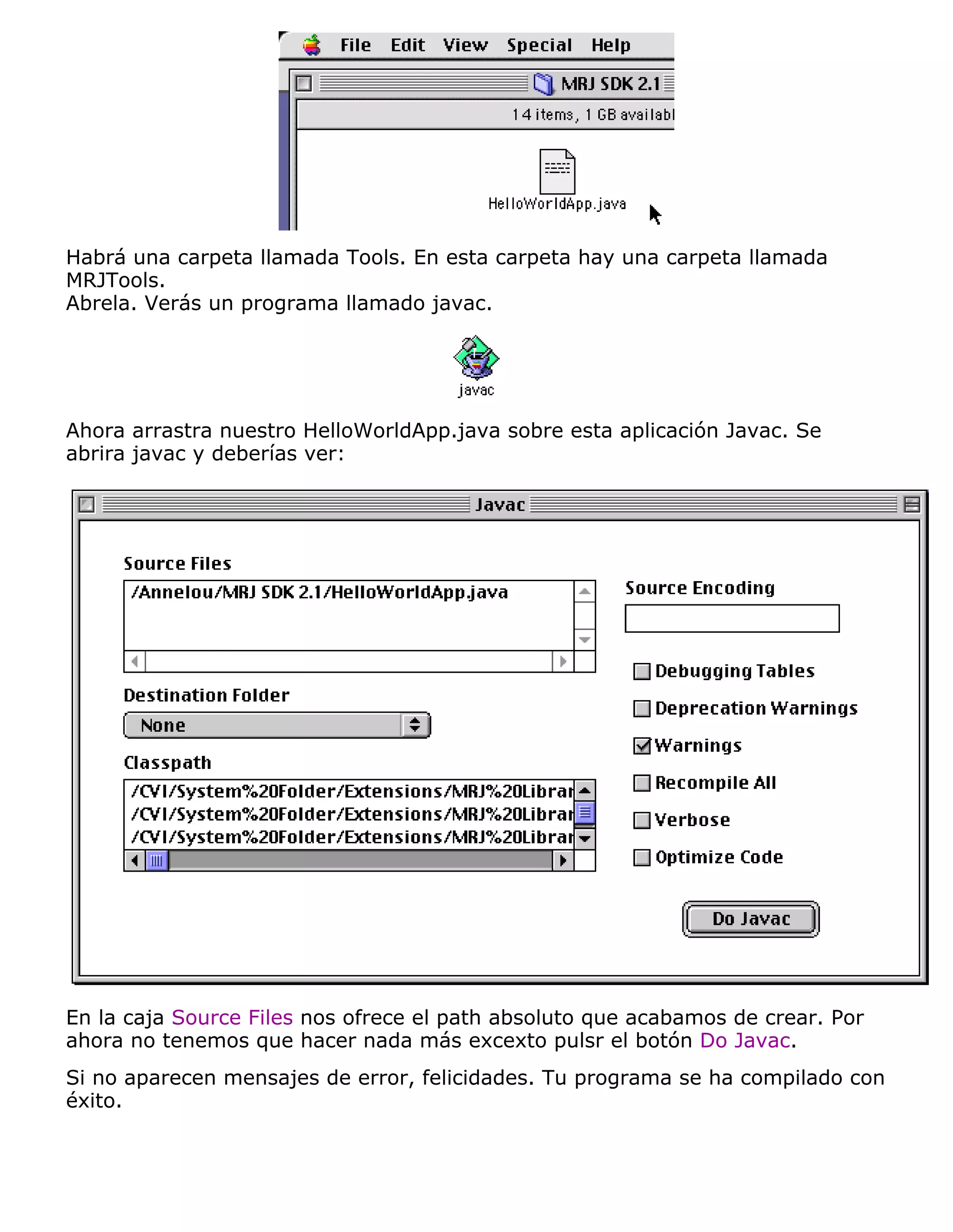 Habrá una carpeta llamada Tools. En esta carpeta hay una carpeta llamada
MRJTools.
Abrela. Verás un programa llamado javac.




Ahora arrastra nuestro HelloWorldApp.java sobre esta aplicación Javac. Se
abrira javac y deberías ver:




En la caja Source Files nos ofrece el path absoluto que acabamos de crear. Por
ahora no tenemos que hacer nada más excexto pulsr el botón Do Javac.
Si no aparecen mensajes de error, felicidades. Tu programa se ha compilado con
éxito.
 