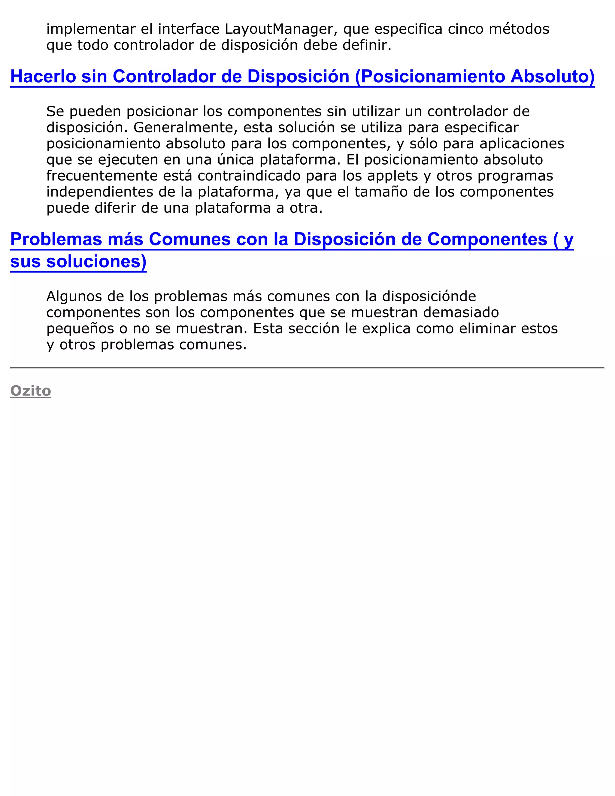 implementar el interface LayoutManager, que especifica cinco métodos
    que todo controlador de disposición debe definir.

Hacerlo sin Controlador de Disposición (Posicionamiento Absoluto)
    Se pueden posicionar los componentes sin utilizar un controlador de
    disposición. Generalmente, esta solución se utiliza para especificar
    posicionamiento absoluto para los componentes, y sólo para aplicaciones
    que se ejecuten en una única plataforma. El posicionamiento absoluto
    frecuentemente está contraindicado para los applets y otros programas
    independientes de la plataforma, ya que el tamaño de los componentes
    puede diferir de una plataforma a otra.

Problemas más Comunes con la Disposición de Componentes ( y
sus soluciones)
    Algunos de los problemas más comunes con la disposiciónde
    componentes son los componentes que se muestran demasiado
    pequeños o no se muestran. Esta sección le explica como eliminar estos
    y otros problemas comunes.


Ozito
 