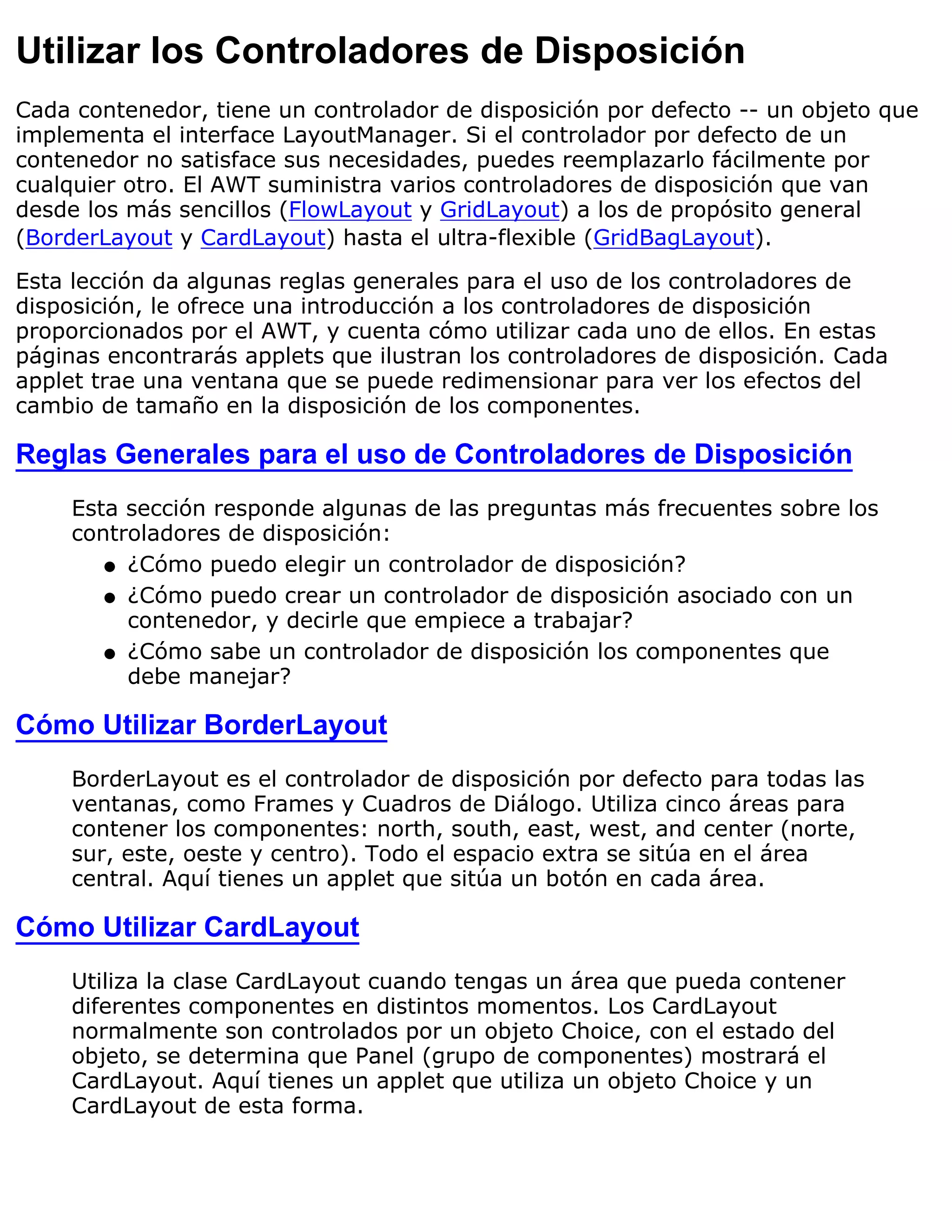 Utilizar los Controladores de Disposición
Cada contenedor, tiene un controlador de disposición por defecto -- un objeto que
implementa el interface LayoutManager. Si el controlador por defecto de un
contenedor no satisface sus necesidades, puedes reemplazarlo fácilmente por
cualquier otro. El AWT suministra varios controladores de disposición que van
desde los más sencillos (FlowLayout y GridLayout) a los de propósito general
(BorderLayout y CardLayout) hasta el ultra-flexible (GridBagLayout).

Esta lección da algunas reglas generales para el uso de los controladores de
disposición, le ofrece una introducción a los controladores de disposición
proporcionados por el AWT, y cuenta cómo utilizar cada uno de ellos. En estas
páginas encontrarás applets que ilustran los controladores de disposición. Cada
applet trae una ventana que se puede redimensionar para ver los efectos del
cambio de tamaño en la disposición de los componentes.

Reglas Generales para el uso de Controladores de Disposición
     Esta sección responde algunas de las preguntas más frecuentes sobre los
     controladores de disposición:
        q ¿Cómo puedo elegir un controlador de disposición?

        q ¿Cómo puedo crear un controlador de disposición asociado con un
          contenedor, y decirle que empiece a trabajar?
        q ¿Cómo sabe un controlador de disposición los componentes que
          debe manejar?

Cómo Utilizar BorderLayout
     BorderLayout es el controlador de disposición por defecto para todas las
     ventanas, como Frames y Cuadros de Diálogo. Utiliza cinco áreas para
     contener los componentes: north, south, east, west, and center (norte,
     sur, este, oeste y centro). Todo el espacio extra se sitúa en el área
     central. Aquí tienes un applet que sitúa un botón en cada área.

Cómo Utilizar CardLayout
     Utiliza la clase CardLayout cuando tengas un área que pueda contener
     diferentes componentes en distintos momentos. Los CardLayout
     normalmente son controlados por un objeto Choice, con el estado del
     objeto, se determina que Panel (grupo de componentes) mostrará el
     CardLayout. Aquí tienes un applet que utiliza un objeto Choice y un
     CardLayout de esta forma.
 