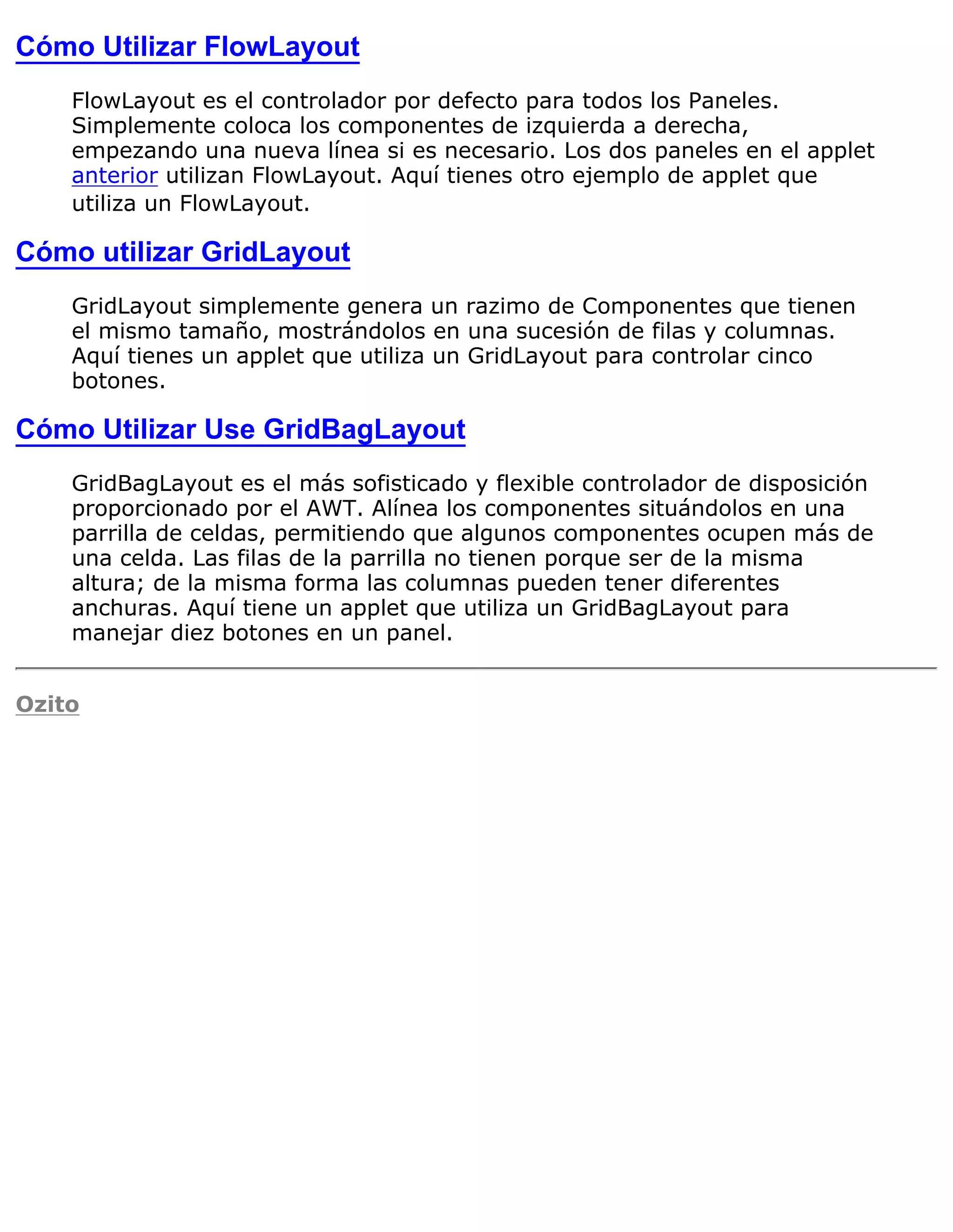 Cómo Utilizar FlowLayout
    FlowLayout es el controlador por defecto para todos los Paneles.
    Simplemente coloca los componentes de izquierda a derecha,
    empezando una nueva línea si es necesario. Los dos paneles en el applet
    anterior utilizan FlowLayout. Aquí tienes otro ejemplo de applet que
    utiliza un FlowLayout.

Cómo utilizar GridLayout
    GridLayout simplemente genera un razimo de Componentes que tienen
    el mismo tamaño, mostrándolos en una sucesión de filas y columnas.
    Aquí tienes un applet que utiliza un GridLayout para controlar cinco
    botones.

Cómo Utilizar Use GridBagLayout
    GridBagLayout es el más sofisticado y flexible controlador de disposición
    proporcionado por el AWT. Alínea los componentes situándolos en una
    parrilla de celdas, permitiendo que algunos componentes ocupen más de
    una celda. Las filas de la parrilla no tienen porque ser de la misma
    altura; de la misma forma las columnas pueden tener diferentes
    anchuras. Aquí tiene un applet que utiliza un GridBagLayout para
    manejar diez botones en un panel.


Ozito
 