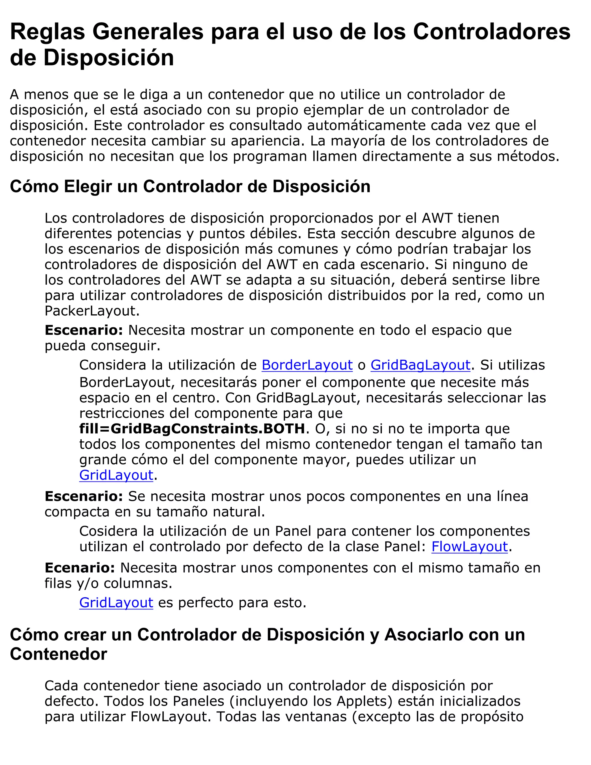 Reglas Generales para el uso de los Controladores
de Disposición
A menos que se le diga a un contenedor que no utilice un controlador de
disposición, el está asociado con su propio ejemplar de un controlador de
disposición. Este controlador es consultado automáticamente cada vez que el
contenedor necesita cambiar su apariencia. La mayoría de los controladores de
disposición no necesitan que los programan llamen directamente a sus métodos.

Cómo Elegir un Controlador de Disposición
    Los controladores de disposición proporcionados por el AWT tienen
    diferentes potencias y puntos débiles. Esta sección descubre algunos de
    los escenarios de disposición más comunes y cómo podrían trabajar los
    controladores de disposición del AWT en cada escenario. Si ninguno de
    los controladores del AWT se adapta a su situación, deberá sentirse libre
    para utilizar controladores de disposición distribuidos por la red, como un
    PackerLayout.
    Escenario: Necesita mostrar un componente en todo el espacio que
    pueda conseguir.
          Considera la utilización de BorderLayout o GridBagLayout. Si utilizas
          BorderLayout, necesitarás poner el componente que necesite más
          espacio en el centro. Con GridBagLayout, necesitarás seleccionar las
          restricciones del componente para que
          fill=GridBagConstraints.BOTH. O, si no si no te importa que
          todos los componentes del mismo contenedor tengan el tamaño tan
          grande cómo el del componente mayor, puedes utilizar un
          GridLayout.
    Escenario: Se necesita mostrar unos pocos componentes en una línea
    compacta en su tamaño natural.
        Cosidera la utilización de un Panel para contener los componentes
        utilizan el controlado por defecto de la clase Panel: FlowLayout.
    Ecenario: Necesita mostrar unos componentes con el mismo tamaño en
    filas y/o columnas.
          GridLayout es perfecto para esto.

Cómo crear un Controlador de Disposición y Asociarlo con un
Contenedor
    Cada contenedor tiene asociado un controlador de disposición por
    defecto. Todos los Paneles (incluyendo los Applets) están inicializados
    para utilizar FlowLayout. Todas las ventanas (excepto las de propósito
 