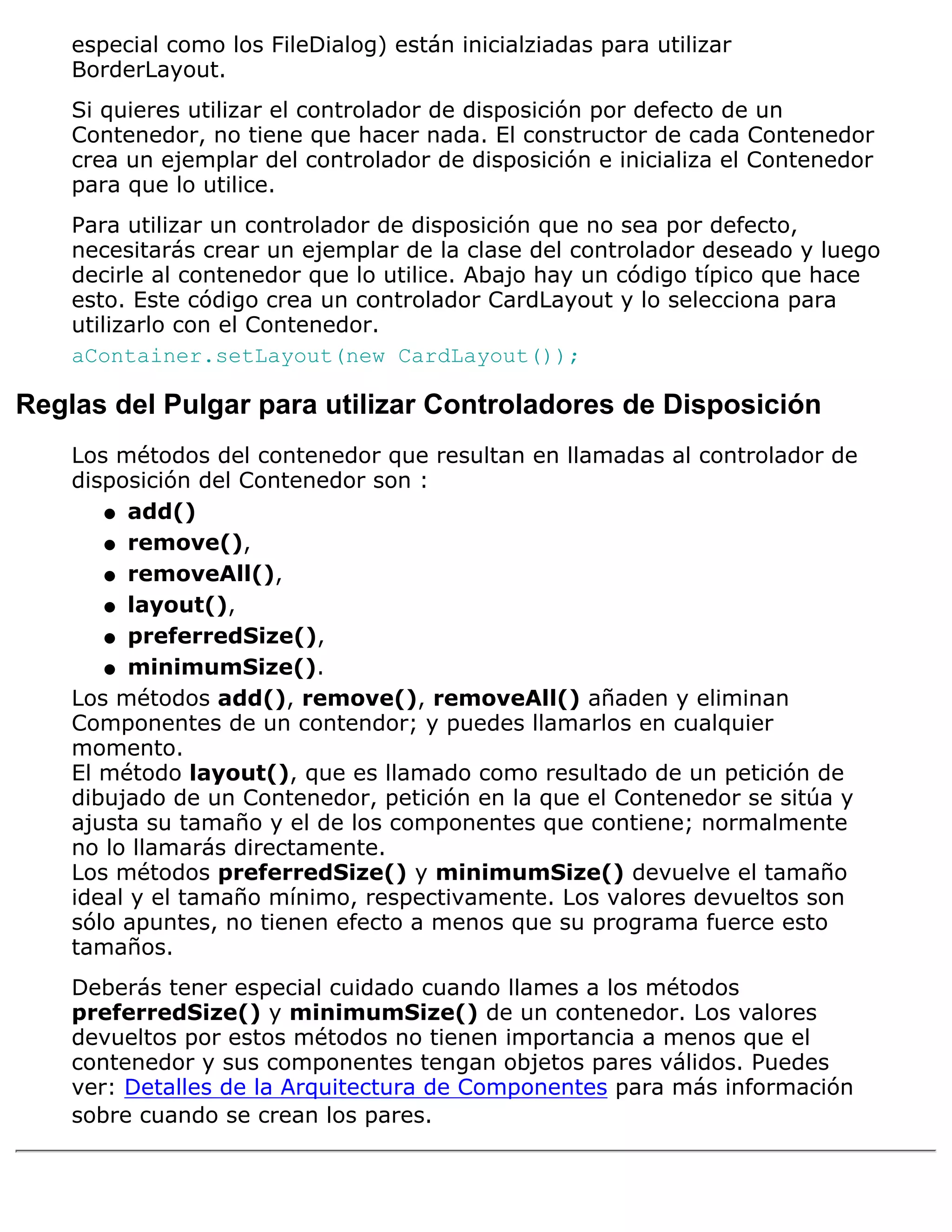 especial como los FileDialog) están inicialziadas para utilizar
    BorderLayout.
    Si quieres utilizar el controlador de disposición por defecto de un
    Contenedor, no tiene que hacer nada. El constructor de cada Contenedor
    crea un ejemplar del controlador de disposición e inicializa el Contenedor
    para que lo utilice.
    Para utilizar un controlador de disposición que no sea por defecto,
    necesitarás crear un ejemplar de la clase del controlador deseado y luego
    decirle al contenedor que lo utilice. Abajo hay un código típico que hace
    esto. Este código crea un controlador CardLayout y lo selecciona para
    utilizarlo con el Contenedor.
    aContainer.setLayout(new CardLayout());

Reglas del Pulgar para utilizar Controladores de Disposición
    Los métodos del contenedor que resultan en llamadas al controlador de
    disposición del Contenedor son :
       q add()

       q remove(),

       q removeAll(),

       q layout(),

       q preferredSize(),

       q minimumSize().

    Los métodos add(), remove(), removeAll() añaden y eliminan
    Componentes de un contendor; y puedes llamarlos en cualquier
    momento.
    El método layout(), que es llamado como resultado de un petición de
    dibujado de un Contenedor, petición en la que el Contenedor se sitúa y
    ajusta su tamaño y el de los componentes que contiene; normalmente
    no lo llamarás directamente.
    Los métodos preferredSize() y minimumSize() devuelve el tamaño
    ideal y el tamaño mínimo, respectivamente. Los valores devueltos son
    sólo apuntes, no tienen efecto a menos que su programa fuerce esto
    tamaños.
    Deberás tener especial cuidado cuando llames a los métodos
    preferredSize() y minimumSize() de un contenedor. Los valores
    devueltos por estos métodos no tienen importancia a menos que el
    contenedor y sus componentes tengan objetos pares válidos. Puedes
    ver: Detalles de la Arquitectura de Componentes para más información
    sobre cuando se crean los pares.
 