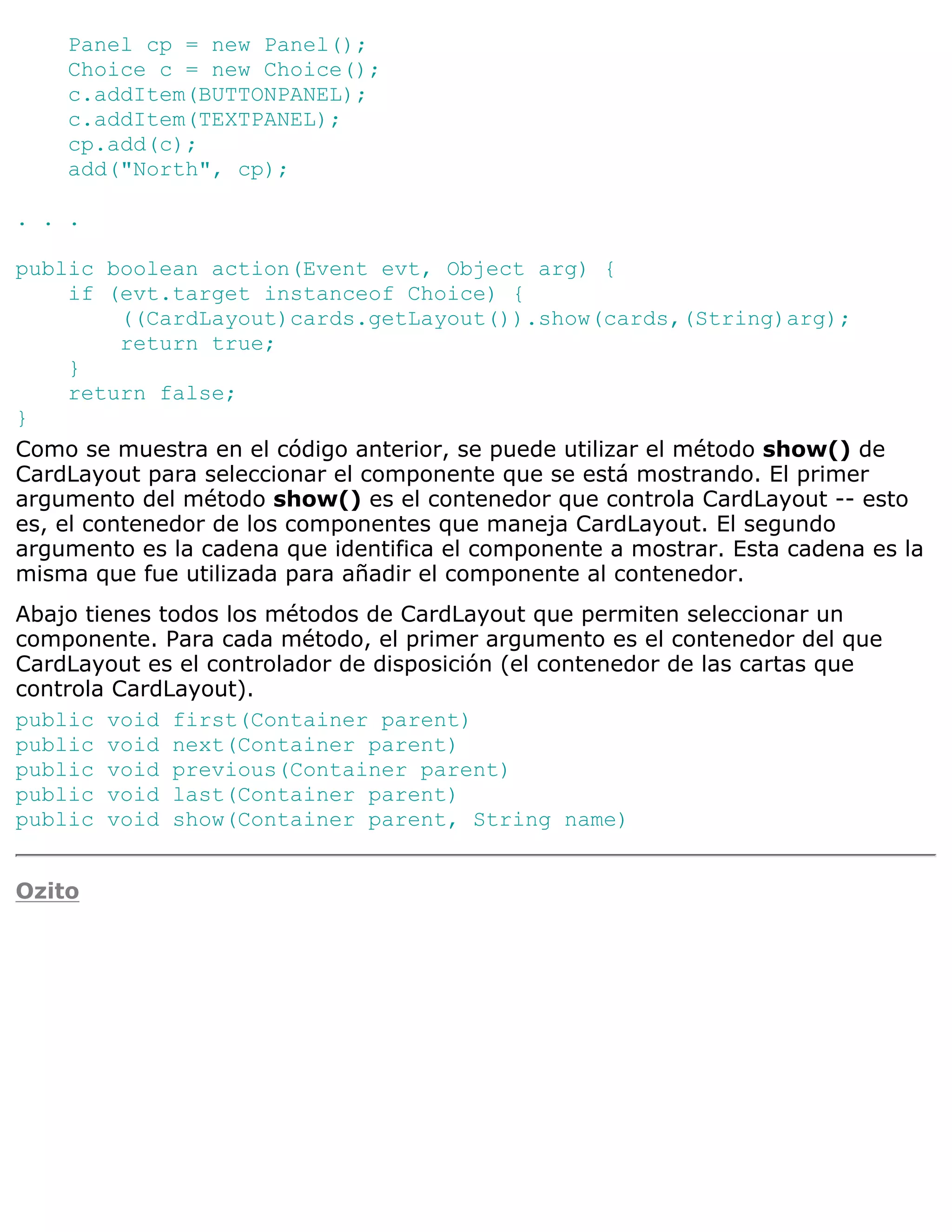 Panel cp = new Panel();
    Choice c = new Choice();
    c.addItem(BUTTONPANEL);
    c.addItem(TEXTPANEL);
    cp.add(c);
    add("North", cp);

. . .

public boolean action(Event evt, Object arg) {
     if (evt.target instanceof Choice) {
          ((CardLayout)cards.getLayout()).show(cards,(String)arg);
          return true;
     }
     return false;
}
Como se muestra en el código anterior, se puede utilizar el método show() de
CardLayout para seleccionar el componente que se está mostrando. El primer
argumento del método show() es el contenedor que controla CardLayout -- esto
es, el contenedor de los componentes que maneja CardLayout. El segundo
argumento es la cadena que identifica el componente a mostrar. Esta cadena es la
misma que fue utilizada para añadir el componente al contenedor.
Abajo tienes todos los métodos de CardLayout que permiten seleccionar un
componente. Para cada método, el primer argumento es el contenedor del que
CardLayout es el controlador de disposición (el contenedor de las cartas que
controla CardLayout).
public void first(Container parent)
public void next(Container parent)
public void previous(Container parent)
public void last(Container parent)
public void show(Container parent, String name)


Ozito
 