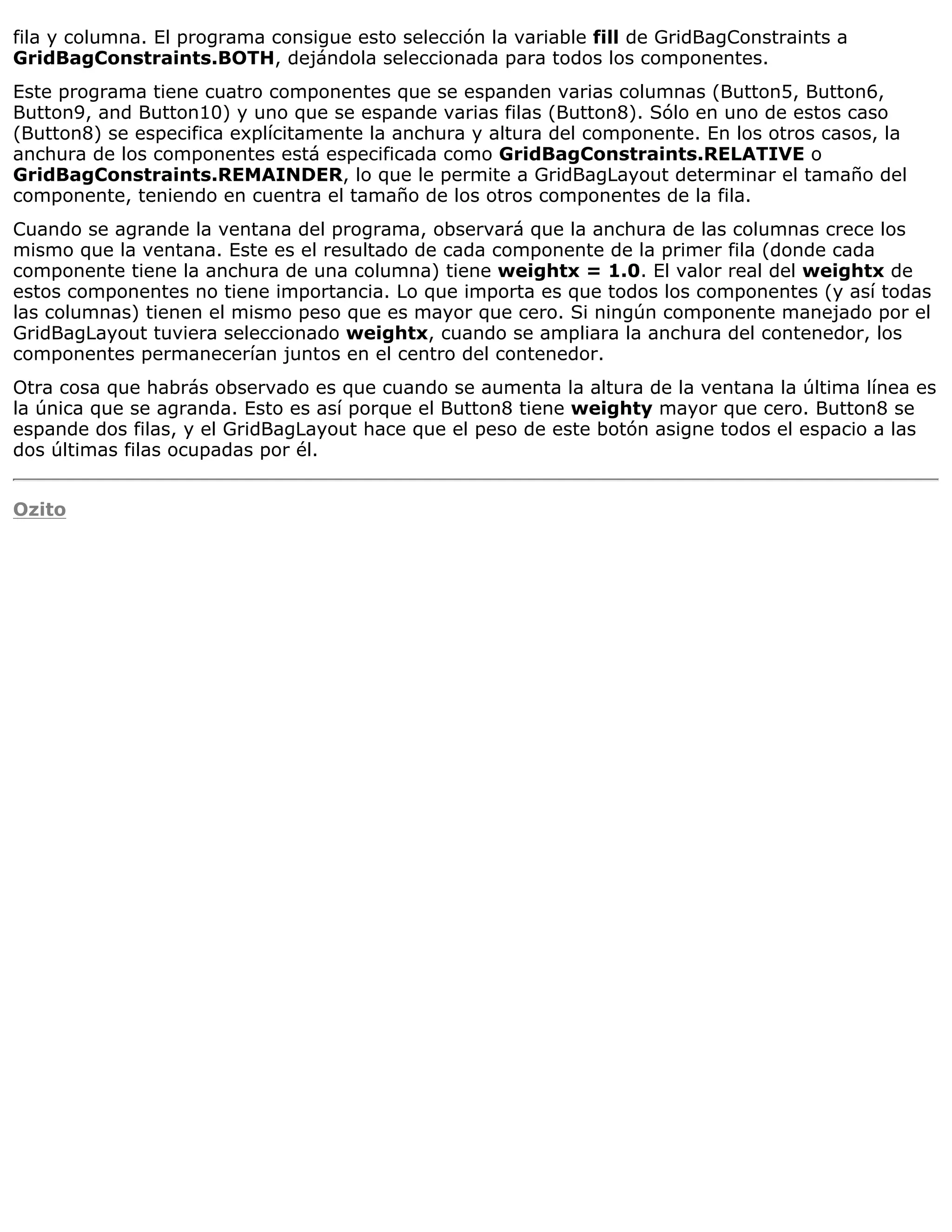 fila y columna. El programa consigue esto selección la variable fill de GridBagConstraints a
GridBagConstraints.BOTH, dejándola seleccionada para todos los componentes.
Este programa tiene cuatro componentes que se espanden varias columnas (Button5, Button6,
Button9, and Button10) y uno que se espande varias filas (Button8). Sólo en uno de estos caso
(Button8) se especifica explícitamente la anchura y altura del componente. En los otros casos, la
anchura de los componentes está especificada como GridBagConstraints.RELATIVE o
GridBagConstraints.REMAINDER, lo que le permite a GridBagLayout determinar el tamaño del
componente, teniendo en cuentra el tamaño de los otros componentes de la fila.
Cuando se agrande la ventana del programa, observará que la anchura de las columnas crece los
mismo que la ventana. Este es el resultado de cada componente de la primer fila (donde cada
componente tiene la anchura de una columna) tiene weightx = 1.0. El valor real del weightx de
estos componentes no tiene importancia. Lo que importa es que todos los componentes (y así todas
las columnas) tienen el mismo peso que es mayor que cero. Si ningún componente manejado por el
GridBagLayout tuviera seleccionado weightx, cuando se ampliara la anchura del contenedor, los
componentes permanecerían juntos en el centro del contenedor.
Otra cosa que habrás observado es que cuando se aumenta la altura de la ventana la última línea es
la única que se agranda. Esto es así porque el Button8 tiene weighty mayor que cero. Button8 se
espande dos filas, y el GridBagLayout hace que el peso de este botón asigne todos el espacio a las
dos últimas filas ocupadas por él.


Ozito
 