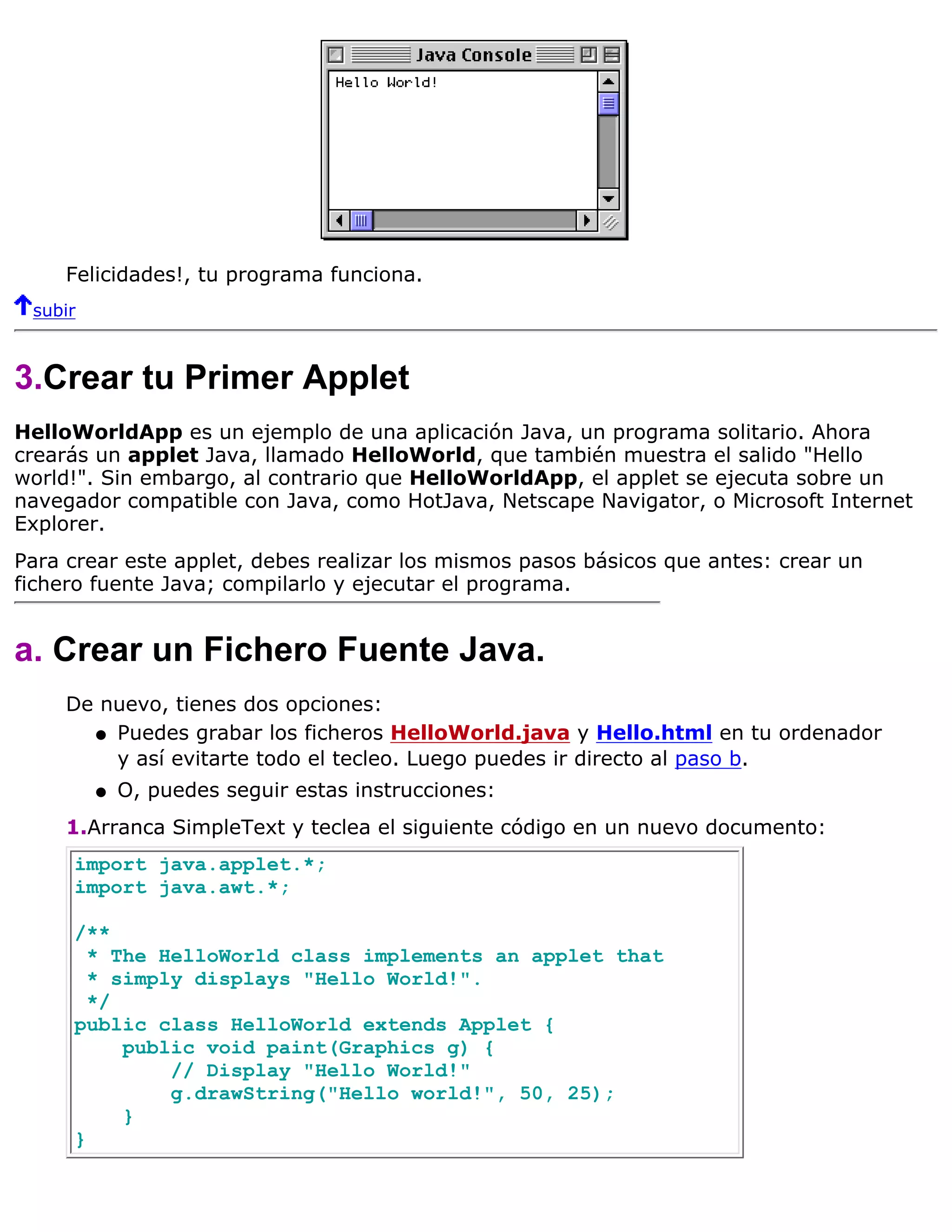 Felicidades!, tu programa funciona.
 subir



3.Crear tu Primer Applet
HelloWorldApp es un ejemplo de una aplicación Java, un programa solitario. Ahora
crearás un applet Java, llamado HelloWorld, que también muestra el salido "Hello
world!". Sin embargo, al contrario que HelloWorldApp, el applet se ejecuta sobre un
navegador compatible con Java, como HotJava, Netscape Navigator, o Microsoft Internet
Explorer.
Para crear este applet, debes realizar los mismos pasos básicos que antes: crear un
fichero fuente Java; compilarlo y ejecutar el programa.


a. Crear un Fichero Fuente Java.
     De nuevo, tienes dos opciones:
       q Puedes grabar los ficheros HelloWorld.java y Hello.html en tu ordenador
         y así evitarte todo el tecleo. Luego puedes ir directo al paso b.
         q   O, puedes seguir estas instrucciones:
     1.Arranca SimpleText y teclea el siguiente código en un nuevo documento:
     import java.applet.*;
     import java.awt.*;

     /**
       * The HelloWorld class implements an applet that
       * simply displays "Hello World!".
       */
     public class HelloWorld extends Applet {
          public void paint(Graphics g) {
              // Display "Hello World!"
              g.drawString("Hello world!", 50, 25);
          }
     }
 
