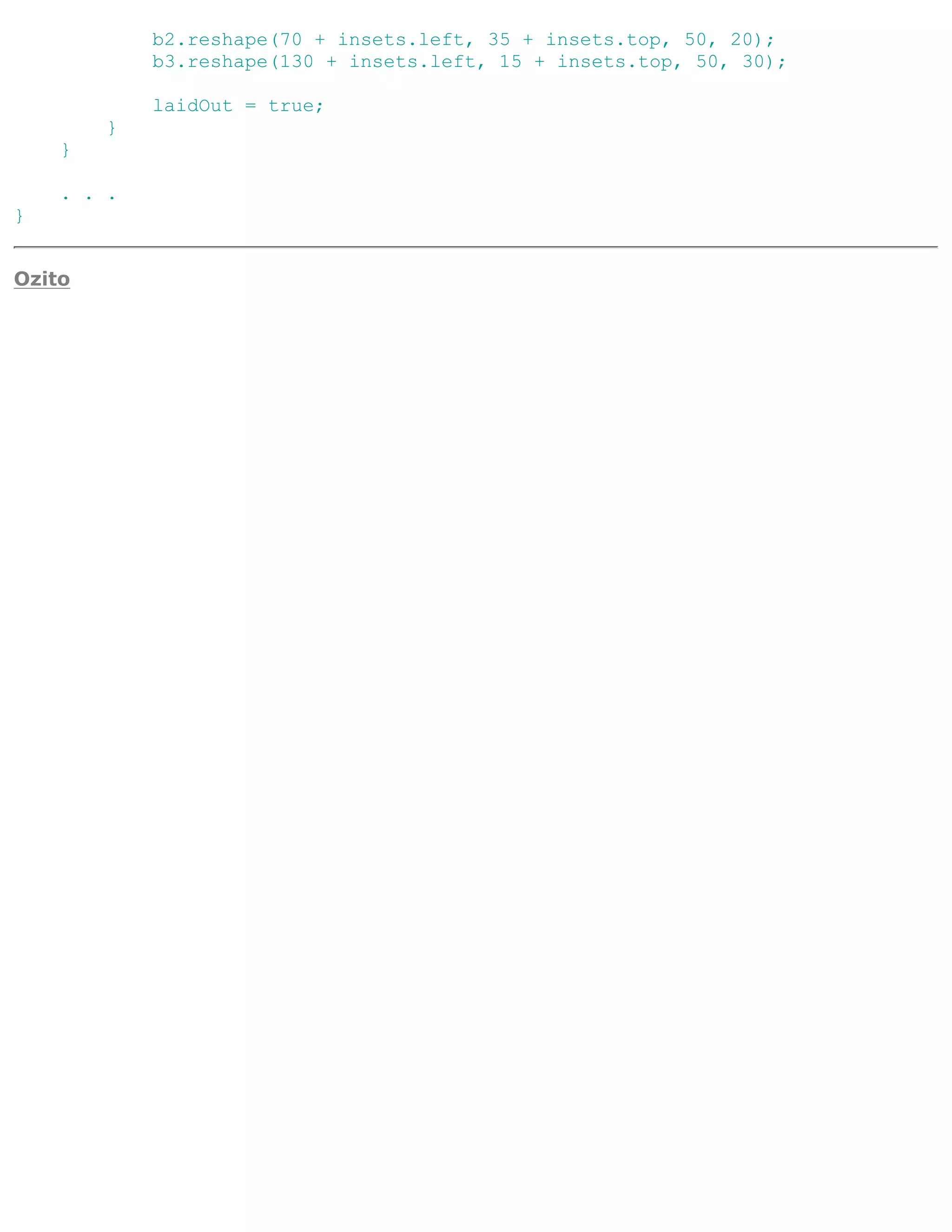 b2.reshape(70 + insets.left, 35 + insets.top, 50, 20);
            b3.reshape(130 + insets.left, 15 + insets.top, 50, 30);

            laidOut = true;
        }
    }

    . . .
}


Ozito
 