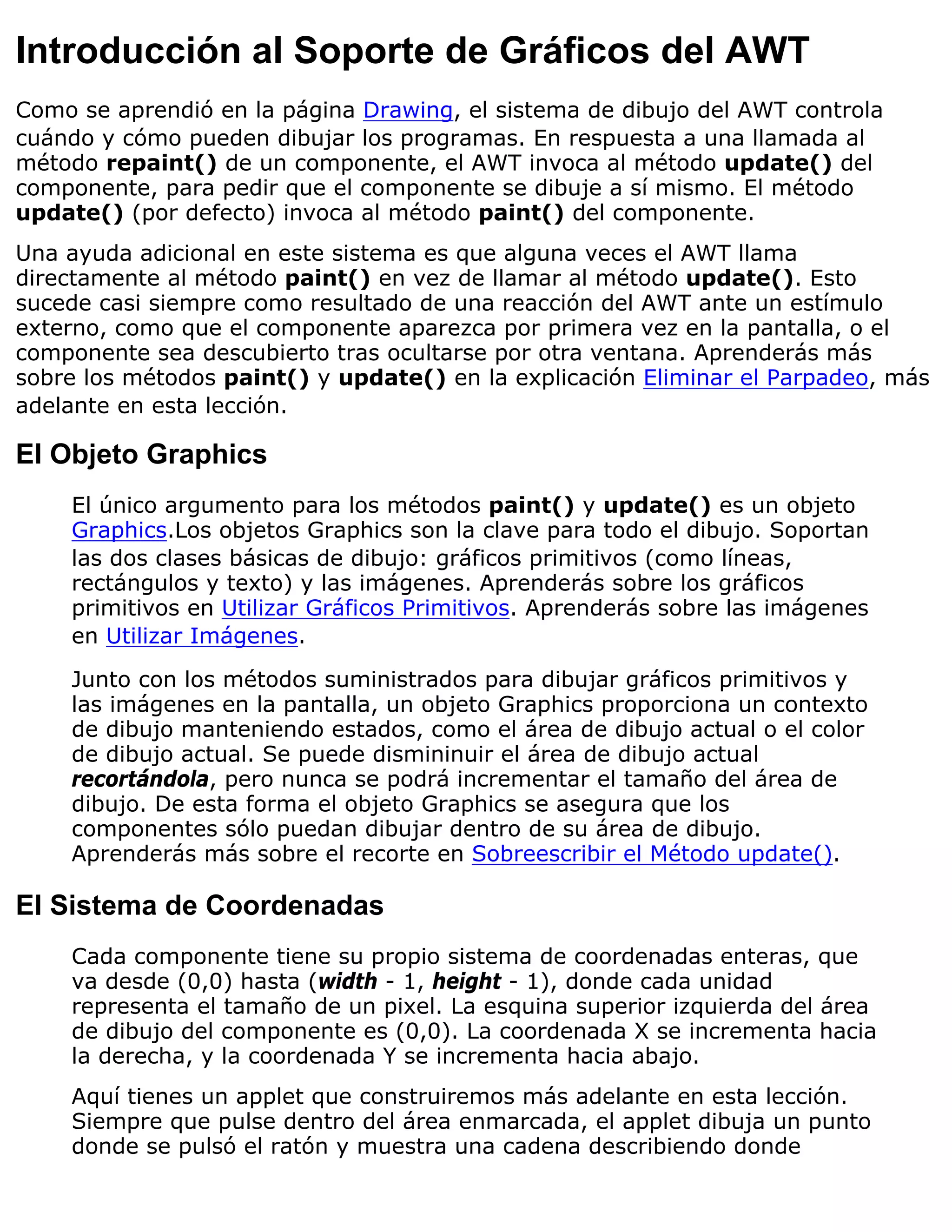 Introducción al Soporte de Gráficos del AWT
Como se aprendió en la página Drawing, el sistema de dibujo del AWT controla
cuándo y cómo pueden dibujar los programas. En respuesta a una llamada al
método repaint() de un componente, el AWT invoca al método update() del
componente, para pedir que el componente se dibuje a sí mismo. El método
update() (por defecto) invoca al método paint() del componente.
Una ayuda adicional en este sistema es que alguna veces el AWT llama
directamente al método paint() en vez de llamar al método update(). Esto
sucede casi siempre como resultado de una reacción del AWT ante un estímulo
externo, como que el componente aparezca por primera vez en la pantalla, o el
componente sea descubierto tras ocultarse por otra ventana. Aprenderás más
sobre los métodos paint() y update() en la explicación Eliminar el Parpadeo, más
adelante en esta lección.

El Objeto Graphics
    El único argumento para los métodos paint() y update() es un objeto
    Graphics.Los objetos Graphics son la clave para todo el dibujo. Soportan
    las dos clases básicas de dibujo: gráficos primitivos (como líneas,
    rectángulos y texto) y las imágenes. Aprenderás sobre los gráficos
    primitivos en Utilizar Gráficos Primitivos. Aprenderás sobre las imágenes
    en Utilizar Imágenes.

    Junto con los métodos suministrados para dibujar gráficos primitivos y
    las imágenes en la pantalla, un objeto Graphics proporciona un contexto
    de dibujo manteniendo estados, como el área de dibujo actual o el color
    de dibujo actual. Se puede dismininuir el área de dibujo actual
    recortándola, pero nunca se podrá incrementar el tamaño del área de
    dibujo. De esta forma el objeto Graphics se asegura que los
    componentes sólo puedan dibujar dentro de su área de dibujo.
    Aprenderás más sobre el recorte en Sobreescribir el Método update().

El Sistema de Coordenadas
    Cada componente tiene su propio sistema de coordenadas enteras, que
    va desde (0,0) hasta (width - 1, height - 1), donde cada unidad
    representa el tamaño de un pixel. La esquina superior izquierda del área
    de dibujo del componente es (0,0). La coordenada X se incrementa hacia
    la derecha, y la coordenada Y se incrementa hacia abajo.
    Aquí tienes un applet que construiremos más adelante en esta lección.
    Siempre que pulse dentro del área enmarcada, el applet dibuja un punto
    donde se pulsó el ratón y muestra una cadena describiendo donde
 