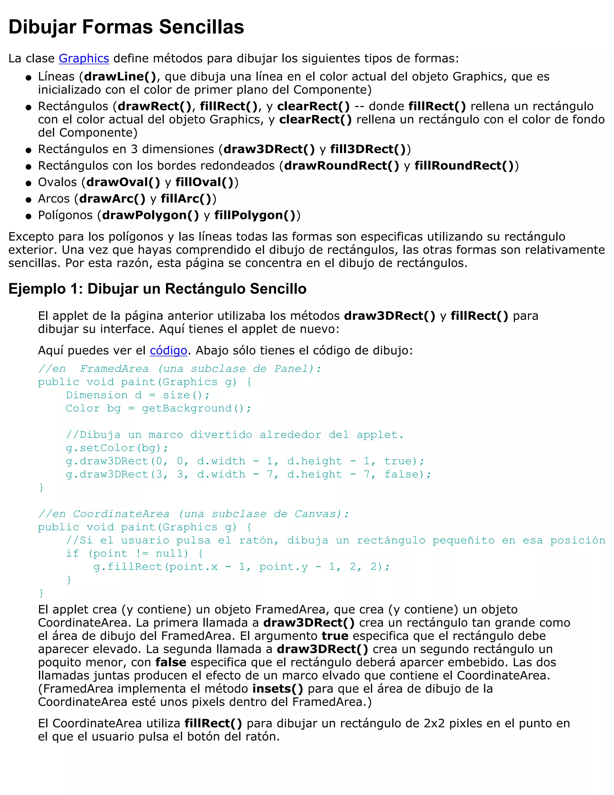 Dibujar Formas Sencillas
La clase Graphics define métodos para dibujar los siguientes tipos de formas:
  q   Líneas (drawLine(), que dibuja una línea en el color actual del objeto Graphics, que es
      inicializado con el color de primer plano del Componente)
  q   Rectángulos (drawRect(), fillRect(), y clearRect() -- donde fillRect() rellena un rectángulo
      con el color actual del objeto Graphics, y clearRect() rellena un rectángulo con el color de fondo
      del Componente)
  q   Rectángulos en 3 dimensiones (draw3DRect() y fill3DRect())
  q   Rectángulos con los bordes redondeados (drawRoundRect() y fillRoundRect())
  q   Ovalos (drawOval() y fillOval())
  q   Arcos (drawArc() y fillArc())
  q   Polígonos (drawPolygon() y fillPolygon())
Excepto para los polígonos y las líneas todas las formas son especificas utilizando su rectángulo
exterior. Una vez que hayas comprendido el dibujo de rectángulos, las otras formas son relativamente
sencillas. Por esta razón, esta página se concentra en el dibujo de rectángulos.

Ejemplo 1: Dibujar un Rectángulo Sencillo
      El applet de la página anterior utilizaba los métodos draw3DRect() y fillRect() para
      dibujar su interface. Aquí tienes el applet de nuevo:
      Aquí puedes ver el código. Abajo sólo tienes el código de dibujo:
      //en FramedArea (una subclase de Panel):
      public void paint(Graphics g) {
          Dimension d = size();
          Color bg = getBackground();

          //Dibuja un marco divertido alrededor del applet.
          g.setColor(bg);
          g.draw3DRect(0, 0, d.width - 1, d.height - 1, true);
          g.draw3DRect(3, 3, d.width - 7, d.height - 7, false);
      }

      //en CoordinateArea (una subclase de Canvas):
      public void paint(Graphics g) {
           //Si el usuario pulsa el ratón, dibuja un rectángulo pequeñito en esa posición
           if (point != null) {
                g.fillRect(point.x - 1, point.y - 1, 2, 2);
           }
      }
      El applet crea (y contiene) un objeto FramedArea, que crea (y contiene) un objeto
      CoordinateArea. La primera llamada a draw3DRect() crea un rectángulo tan grande como
      el área de dibujo del FramedArea. El argumento true especifica que el rectángulo debe
      aparecer elevado. La segunda llamada a draw3DRect() crea un segundo rectángulo un
      poquito menor, con false especifica que el rectángulo deberá aparcer embebido. Las dos
      llamadas juntas producen el efecto de un marco elvado que contiene el CoordinateArea.
      (FramedArea implementa el método insets() para que el área de dibujo de la
      CoordinateArea esté unos pixels dentro del FramedArea.)
      El CoordinateArea utiliza fillRect() para dibujar un rectángulo de 2x2 pixles en el punto en
      el que el usuario pulsa el botón del ratón.
 