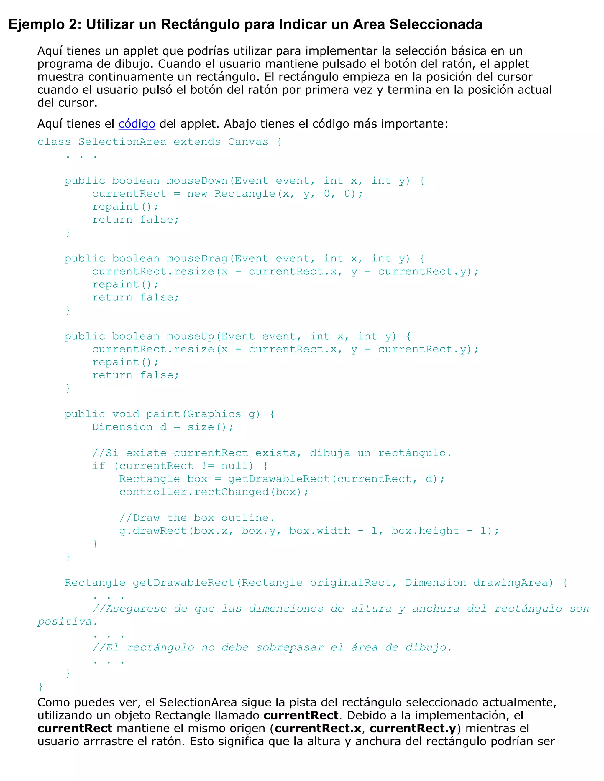 Ejemplo 2: Utilizar un Rectángulo para Indicar un Area Seleccionada
    Aquí tienes un applet que podrías utilizar para implementar la selección básica en un
    programa de dibujo. Cuando el usuario mantiene pulsado el botón del ratón, el applet
    muestra continuamente un rectángulo. El rectángulo empieza en la posición del cursor
    cuando el usuario pulsó el botón del ratón por primera vez y termina en la posición actual
    del cursor.
    Aquí tienes el código del applet. Abajo tienes el código más importante:
    class SelectionArea extends Canvas {
        . . .

        public boolean mouseDown(Event event, int x, int y) {
            currentRect = new Rectangle(x, y, 0, 0);
            repaint();
            return false;
        }

        public boolean mouseDrag(Event event, int x, int y) {
            currentRect.resize(x - currentRect.x, y - currentRect.y);
            repaint();
            return false;
        }

        public boolean mouseUp(Event event, int x, int y) {
            currentRect.resize(x - currentRect.x, y - currentRect.y);
            repaint();
            return false;
        }

        public void paint(Graphics g) {
            Dimension d = size();

             //Si existe currentRect exists, dibuja un rectángulo.
             if (currentRect != null) {
                 Rectangle box = getDrawableRect(currentRect, d);
                 controller.rectChanged(box);

                  //Draw the box outline.
                  g.drawRect(box.x, box.y, box.width - 1, box.height - 1);
             }
        }

          Rectangle getDrawableRect(Rectangle originalRect, Dimension drawingArea) {
              . . .
              //Asegurese de que las dimensiones de altura y anchura del rectángulo son
    positiva.
              . . .
              //El rectángulo no debe sobrepasar el área de dibujo.
              . . .
          }
    }
    Como puedes ver, el SelectionArea sigue la pista del rectángulo seleccionado actualmente,
    utilizando un objeto Rectangle llamado currentRect. Debido a la implementación, el
    currentRect mantiene el mismo origen (currentRect.x, currentRect.y) mientras el
    usuario arrrastre el ratón. Esto significa que la altura y anchura del rectángulo podrían ser
 