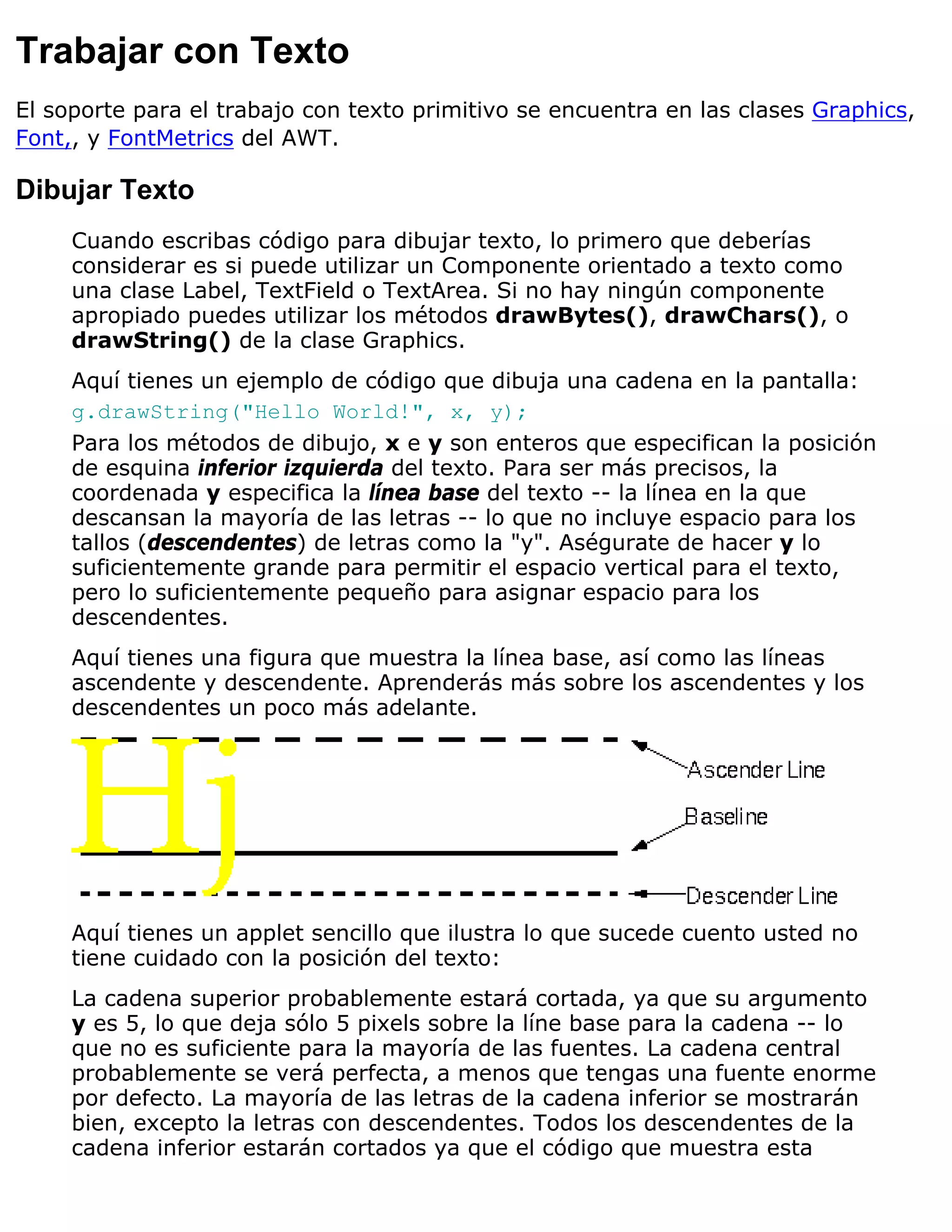 Trabajar con Texto
El soporte para el trabajo con texto primitivo se encuentra en las clases Graphics,
Font,, y FontMetrics del AWT.

Dibujar Texto
     Cuando escribas código para dibujar texto, lo primero que deberías
     considerar es si puede utilizar un Componente orientado a texto como
     una clase Label, TextField o TextArea. Si no hay ningún componente
     apropiado puedes utilizar los métodos drawBytes(), drawChars(), o
     drawString() de la clase Graphics.
     Aquí tienes un ejemplo de código que dibuja una cadena en la pantalla:
     g.drawString("Hello World!", x, y);
     Para los métodos de dibujo, x e y son enteros que especifican la posición
     de esquina inferior izquierda del texto. Para ser más precisos, la
     coordenada y especifica la línea base del texto -- la línea en la que
     descansan la mayoría de las letras -- lo que no incluye espacio para los
     tallos (descendentes) de letras como la "y". Aségurate de hacer y lo
     suficientemente grande para permitir el espacio vertical para el texto,
     pero lo suficientemente pequeño para asignar espacio para los
     descendentes.
     Aquí tienes una figura que muestra la línea base, así como las líneas
     ascendente y descendente. Aprenderás más sobre los ascendentes y los
     descendentes un poco más adelante.




     Aquí tienes un applet sencillo que ilustra lo que sucede cuento usted no
     tiene cuidado con la posición del texto:
     La cadena superior probablemente estará cortada, ya que su argumento
     y es 5, lo que deja sólo 5 pixels sobre la líne base para la cadena -- lo
     que no es suficiente para la mayoría de las fuentes. La cadena central
     probablemente se verá perfecta, a menos que tengas una fuente enorme
     por defecto. La mayoría de las letras de la cadena inferior se mostrarán
     bien, excepto la letras con descendentes. Todos los descendentes de la
     cadena inferior estarán cortados ya que el código que muestra esta
 