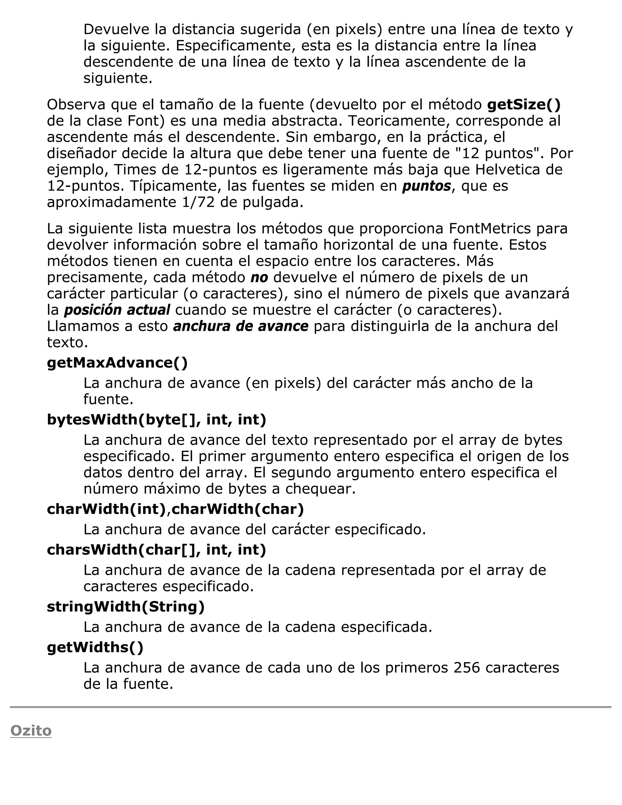 Devuelve la distancia sugerida (en pixels) entre una línea de texto y
         la siguiente. Especificamente, esta es la distancia entre la línea
         descendente de una línea de texto y la línea ascendente de la
         siguiente.
    Observa que el tamaño de la fuente (devuelto por el método getSize()
    de la clase Font) es una media abstracta. Teoricamente, corresponde al
    ascendente más el descendente. Sin embargo, en la práctica, el
    diseñador decide la altura que debe tener una fuente de "12 puntos". Por
    ejemplo, Times de 12-puntos es ligeramente más baja que Helvetica de
    12-puntos. Típicamente, las fuentes se miden en puntos, que es
    aproximadamente 1/72 de pulgada.
    La siguiente lista muestra los métodos que proporciona FontMetrics para
    devolver información sobre el tamaño horizontal de una fuente. Estos
    métodos tienen en cuenta el espacio entre los caracteres. Más
    precisamente, cada método no devuelve el número de pixels de un
    carácter particular (o caracteres), sino el número de pixels que avanzará
    la posición actual cuando se muestre el carácter (o caracteres).
    Llamamos a esto anchura de avance para distinguirla de la anchura del
    texto.
    getMaxAdvance()
         La anchura de avance (en pixels) del carácter más ancho de la
         fuente.
    bytesWidth(byte[], int, int)
         La anchura de avance del texto representado por el array de bytes
         especificado. El primer argumento entero especifica el origen de los
         datos dentro del array. El segundo argumento entero especifica el
         número máximo de bytes a chequear.
    charWidth(int),charWidth(char)
         La anchura de avance del carácter especificado.
    charsWidth(char[], int, int)
         La anchura de avance de la cadena representada por el array de
         caracteres especificado.
    stringWidth(String)
         La anchura de avance de la cadena especificada.
    getWidths()
         La anchura de avance de cada uno de los primeros 256 caracteres
         de la fuente.


Ozito
 