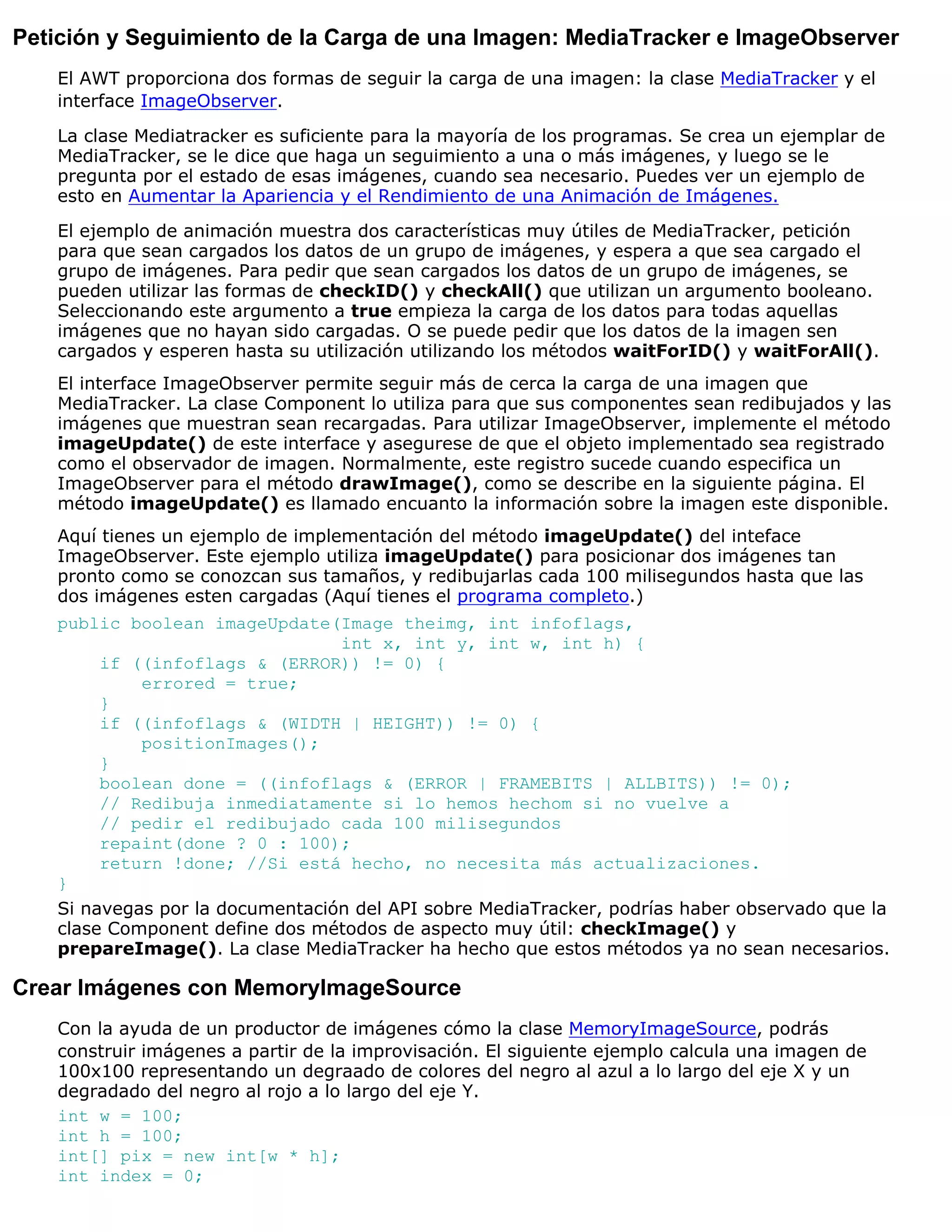 Petición y Seguimiento de la Carga de una Imagen: MediaTracker e ImageObserver
   El AWT proporciona dos formas de seguir la carga de una imagen: la clase MediaTracker y el
   interface ImageObserver.

   La clase Mediatracker es suficiente para la mayoría de los programas. Se crea un ejemplar de
   MediaTracker, se le dice que haga un seguimiento a una o más imágenes, y luego se le
   pregunta por el estado de esas imágenes, cuando sea necesario. Puedes ver un ejemplo de
   esto en Aumentar la Apariencia y el Rendimiento de una Animación de Imágenes.

   El ejemplo de animación muestra dos características muy útiles de MediaTracker, petición
   para que sean cargados los datos de un grupo de imágenes, y espera a que sea cargado el
   grupo de imágenes. Para pedir que sean cargados los datos de un grupo de imágenes, se
   pueden utilizar las formas de checkID() y checkAll() que utilizan un argumento booleano.
   Seleccionando este argumento a true empieza la carga de los datos para todas aquellas
   imágenes que no hayan sido cargadas. O se puede pedir que los datos de la imagen sen
   cargados y esperen hasta su utilización utilizando los métodos waitForID() y waitForAll().
   El interface ImageObserver permite seguir más de cerca la carga de una imagen que
   MediaTracker. La clase Component lo utiliza para que sus componentes sean redibujados y las
   imágenes que muestran sean recargadas. Para utilizar ImageObserver, implemente el método
   imageUpdate() de este interface y asegurese de que el objeto implementado sea registrado
   como el observador de imagen. Normalmente, este registro sucede cuando especifica un
   ImageObserver para el método drawImage(), como se describe en la siguiente página. El
   método imageUpdate() es llamado encuanto la información sobre la imagen este disponible.
   Aquí tienes un ejemplo de implementación del método imageUpdate() del inteface
   ImageObserver. Este ejemplo utiliza imageUpdate() para posicionar dos imágenes tan
   pronto como se conozcan sus tamaños, y redibujarlas cada 100 milisegundos hasta que las
   dos imágenes esten cargadas (Aquí tienes el programa completo.)
   public boolean imageUpdate(Image theimg, int infoflags,
                                 int x, int y, int w, int h) {
        if ((infoflags & (ERROR)) != 0) {
            errored = true;
        }
        if ((infoflags & (WIDTH | HEIGHT)) != 0) {
            positionImages();
        }
        boolean done = ((infoflags & (ERROR | FRAMEBITS | ALLBITS)) != 0);
        // Redibuja inmediatamente si lo hemos hechom si no vuelve a
        // pedir el redibujado cada 100 milisegundos
        repaint(done ? 0 : 100);
        return !done; //Si está hecho, no necesita más actualizaciones.
   }
   Si navegas por la documentación del API sobre MediaTracker, podrías haber observado que la
   clase Component define dos métodos de aspecto muy útil: checkImage() y
   prepareImage(). La clase MediaTracker ha hecho que estos métodos ya no sean necesarios.

Crear Imágenes con MemoryImageSource
   Con la ayuda de un productor de imágenes cómo la clase MemoryImageSource, podrás
   construir imágenes a partir de la improvisación. El siguiente ejemplo calcula una imagen de
   100x100 representando un degraado de colores del negro al azul a lo largo del eje X y un
   degradado del negro al rojo a lo largo del eje Y.
   int w = 100;
   int h = 100;
   int[] pix = new int[w * h];
   int index = 0;
 
