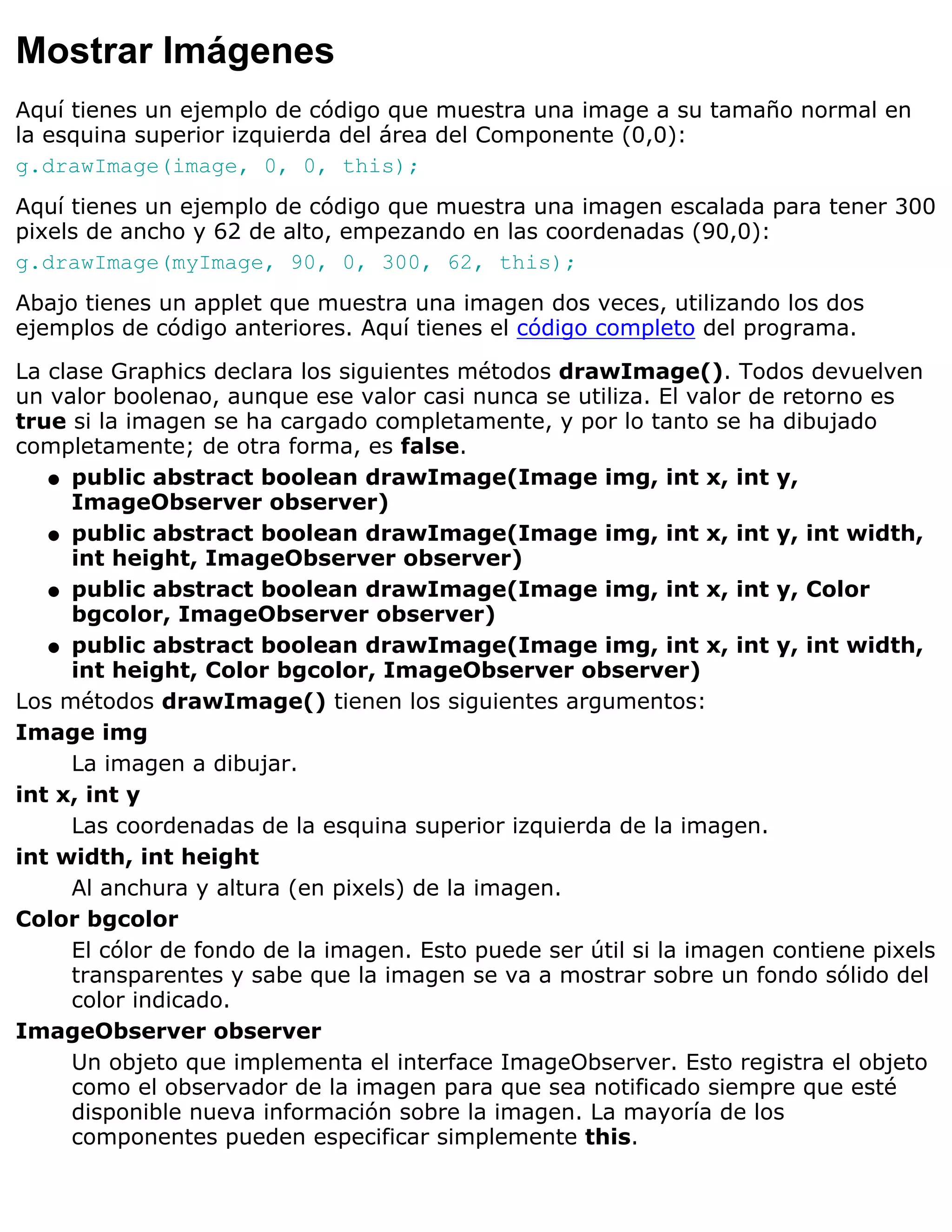 Mostrar Imágenes
Aquí tienes un ejemplo de código que muestra una image a su tamaño normal en
la esquina superior izquierda del área del Componente (0,0):
g.drawImage(image, 0, 0, this);
Aquí tienes un ejemplo de código que muestra una imagen escalada para tener 300
pixels de ancho y 62 de alto, empezando en las coordenadas (90,0):
g.drawImage(myImage, 90, 0, 300, 62, this);
Abajo tienes un applet que muestra una imagen dos veces, utilizando los dos
ejemplos de código anteriores. Aquí tienes el código completo del programa.

La clase Graphics declara los siguientes métodos drawImage(). Todos devuelven
un valor boolenao, aunque ese valor casi nunca se utiliza. El valor de retorno es
true si la imagen se ha cargado completamente, y por lo tanto se ha dibujado
completamente; de otra forma, es false.
   q public abstract boolean drawImage(Image img, int x, int y,
     ImageObserver observer)
   q public abstract boolean drawImage(Image img, int x, int y, int width,
     int height, ImageObserver observer)
   q public abstract boolean drawImage(Image img, int x, int y, Color
     bgcolor, ImageObserver observer)
   q public abstract boolean drawImage(Image img, int x, int y, int width,
     int height, Color bgcolor, ImageObserver observer)
Los métodos drawImage() tienen los siguientes argumentos:
Image img
     La imagen a dibujar.
int x, int y
     Las coordenadas de la esquina superior izquierda de la imagen.
int width, int height
     Al anchura y altura (en pixels) de la imagen.
Color bgcolor
     El cólor de fondo de la imagen. Esto puede ser útil si la imagen contiene pixels
     transparentes y sabe que la imagen se va a mostrar sobre un fondo sólido del
     color indicado.
ImageObserver observer
     Un objeto que implementa el interface ImageObserver. Esto registra el objeto
     como el observador de la imagen para que sea notificado siempre que esté
     disponible nueva información sobre la imagen. La mayoría de los
     componentes pueden especificar simplemente this.
 