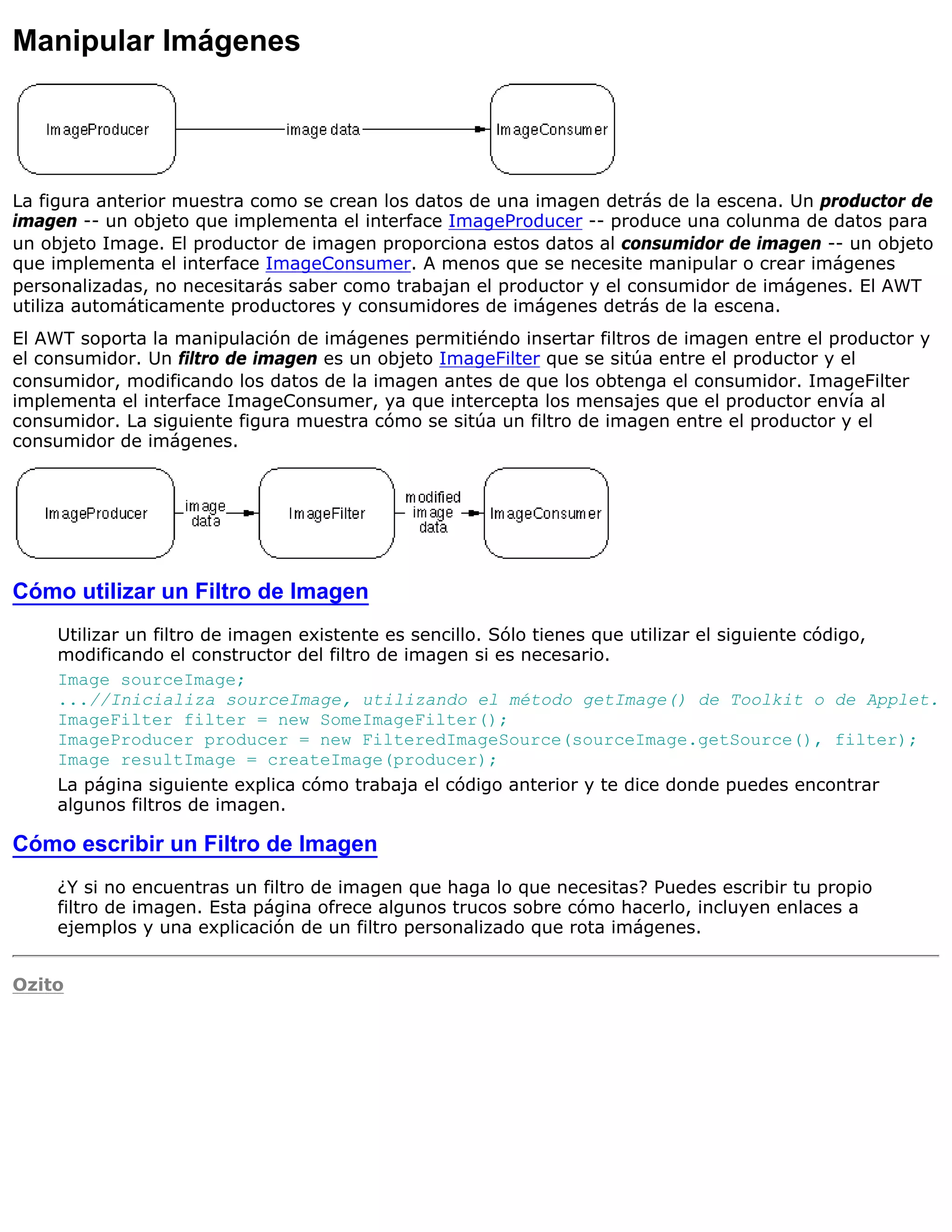 Manipular Imágenes




La figura anterior muestra como se crean los datos de una imagen detrás de la escena. Un productor de
imagen -- un objeto que implementa el interface ImageProducer -- produce una colunma de datos para
un objeto Image. El productor de imagen proporciona estos datos al consumidor de imagen -- un objeto
que implementa el interface ImageConsumer. A menos que se necesite manipular o crear imágenes
personalizadas, no necesitarás saber como trabajan el productor y el consumidor de imágenes. El AWT
utiliza automáticamente productores y consumidores de imágenes detrás de la escena.
El AWT soporta la manipulación de imágenes permitiéndo insertar filtros de imagen entre el productor y
el consumidor. Un filtro de imagen es un objeto ImageFilter que se sitúa entre el productor y el
consumidor, modificando los datos de la imagen antes de que los obtenga el consumidor. ImageFilter
implementa el interface ImageConsumer, ya que intercepta los mensajes que el productor envía al
consumidor. La siguiente figura muestra cómo se sitúa un filtro de imagen entre el productor y el
consumidor de imágenes.




Cómo utilizar un Filtro de Imagen
     Utilizar un filtro de imagen existente es sencillo. Sólo tienes que utilizar el siguiente código,
     modificando el constructor del filtro de imagen si es necesario.
     Image sourceImage;
     ...//Inicializa sourceImage, utilizando el método getImage() de Toolkit o de Applet.
     ImageFilter filter = new SomeImageFilter();
     ImageProducer producer = new FilteredImageSource(sourceImage.getSource(), filter);
     Image resultImage = createImage(producer);
     La página siguiente explica cómo trabaja el código anterior y te dice donde puedes encontrar
     algunos filtros de imagen.

Cómo escribir un Filtro de Imagen
     ¿Y si no encuentras un filtro de imagen que haga lo que necesitas? Puedes escribir tu propio
     filtro de imagen. Esta página ofrece algunos trucos sobre cómo hacerlo, incluyen enlaces a
     ejemplos y una explicación de un filtro personalizado que rota imágenes.


Ozito
 