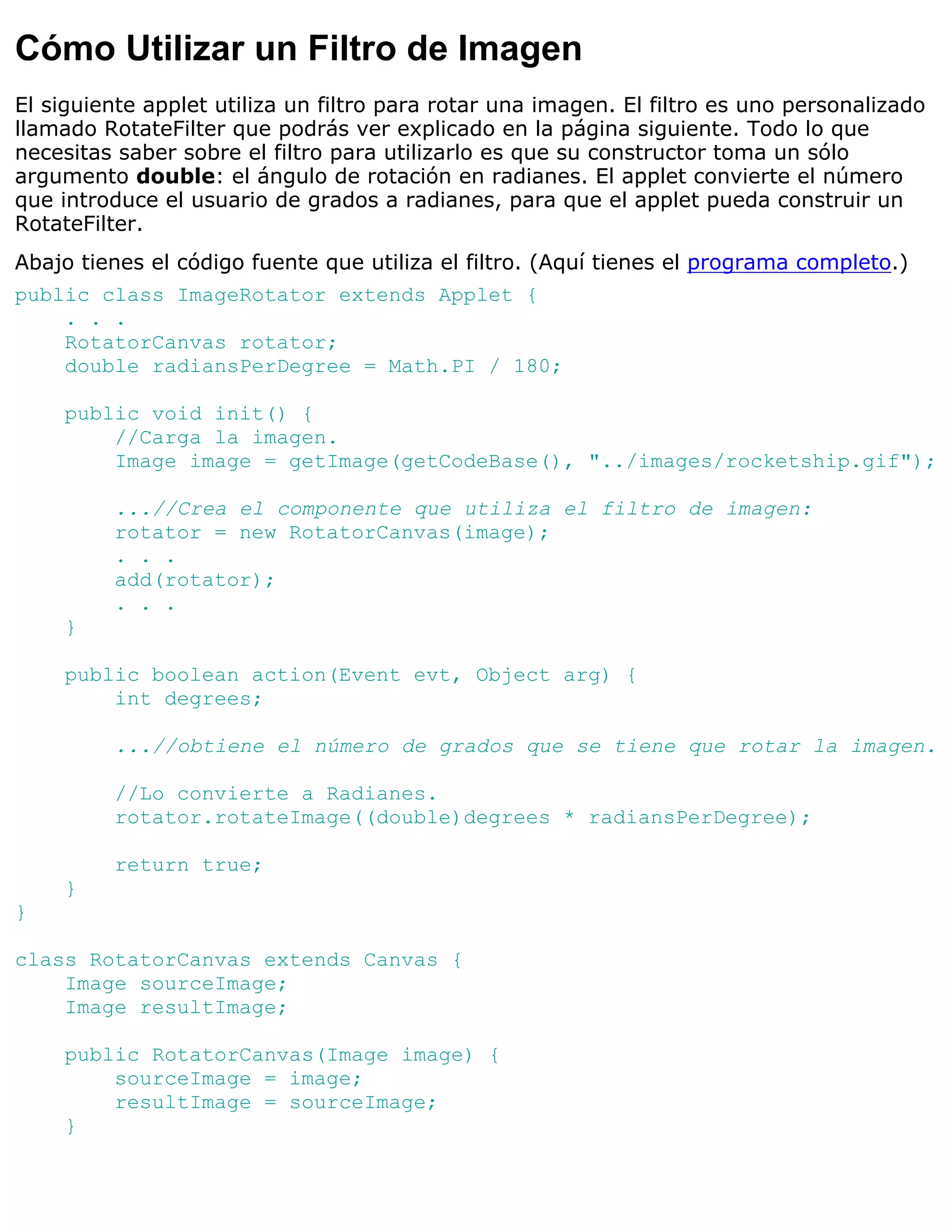 Cómo Utilizar un Filtro de Imagen
El siguiente applet utiliza un filtro para rotar una imagen. El filtro es uno personalizado
llamado RotateFilter que podrás ver explicado en la página siguiente. Todo lo que
necesitas saber sobre el filtro para utilizarlo es que su constructor toma un sólo
argumento double: el ángulo de rotación en radianes. El applet convierte el número
que introduce el usuario de grados a radianes, para que el applet pueda construir un
RotateFilter.
Abajo tienes el código fuente que utiliza el filtro. (Aquí tienes el programa completo.)
public class ImageRotator extends Applet {
    . . .
    RotatorCanvas rotator;
    double radiansPerDegree = Math.PI / 180;

    public void init() {
        //Carga la imagen.
        Image image = getImage(getCodeBase(), "../images/rocketship.gif");

         ...//Crea el componente que utiliza el filtro de imagen:
         rotator = new RotatorCanvas(image);
         . . .
         add(rotator);
         . . .
    }

    public boolean action(Event evt, Object arg) {
        int degrees;

         ...//obtiene el número de grados que se tiene que rotar la imagen.

         //Lo convierte a Radianes.
         rotator.rotateImage((double)degrees * radiansPerDegree);

         return true;
    }
}

class RotatorCanvas extends Canvas {
    Image sourceImage;
    Image resultImage;

    public RotatorCanvas(Image image) {
        sourceImage = image;
        resultImage = sourceImage;
    }
 