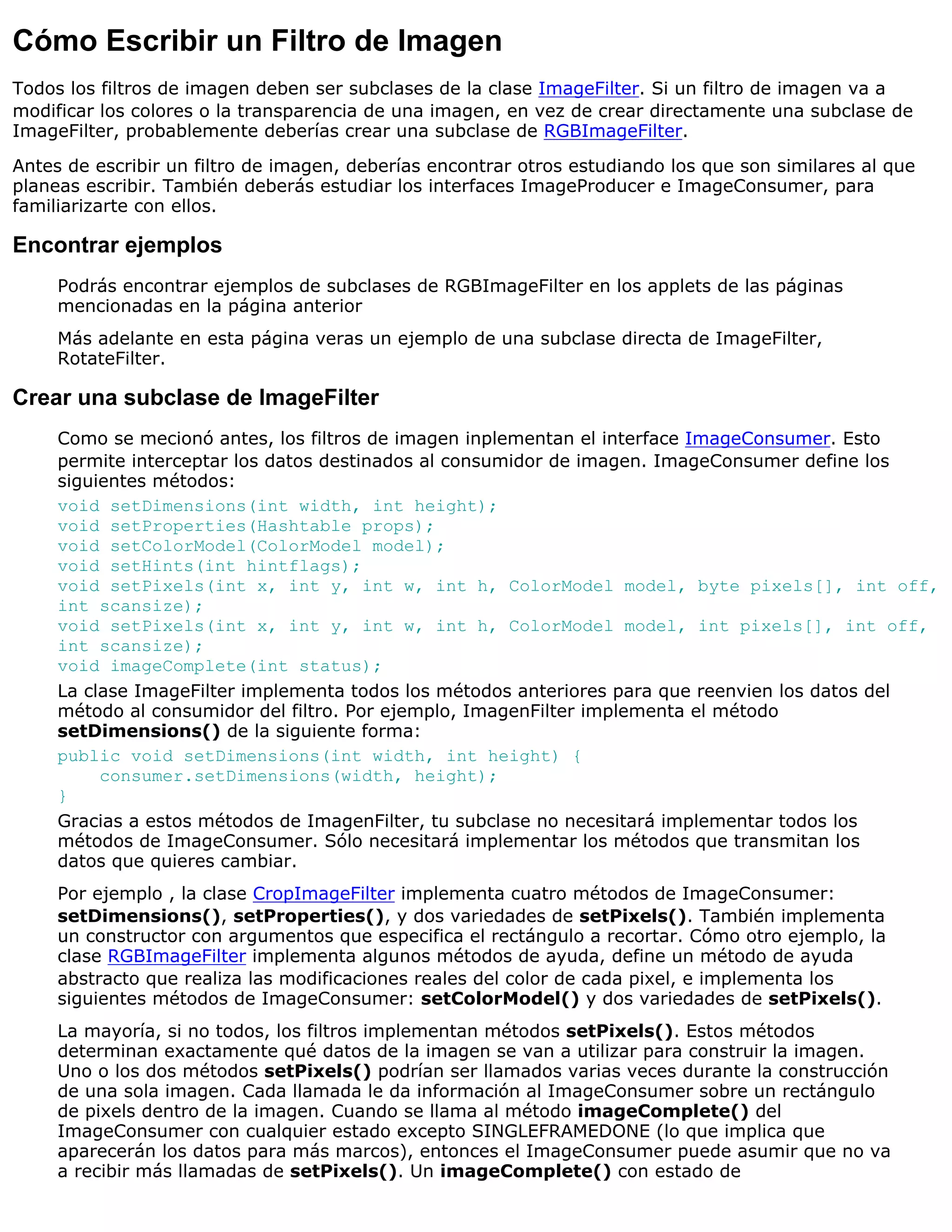 Cómo Escribir un Filtro de Imagen
Todos los filtros de imagen deben ser subclases de la clase ImageFilter. Si un filtro de imagen va a
modificar los colores o la transparencia de una imagen, en vez de crear directamente una subclase de
ImageFilter, probablemente deberías crear una subclase de RGBImageFilter.

Antes de escribir un filtro de imagen, deberías encontrar otros estudiando los que son similares al que
planeas escribir. También deberás estudiar los interfaces ImageProducer e ImageConsumer, para
familiarizarte con ellos.

Encontrar ejemplos
     Podrás encontrar ejemplos de subclases de RGBImageFilter en los applets de las páginas
     mencionadas en la página anterior
     Más adelante en esta página veras un ejemplo de una subclase directa de ImageFilter,
     RotateFilter.

Crear una subclase de ImageFilter
     Como se mecionó antes, los filtros de imagen inplementan el interface ImageConsumer. Esto
     permite interceptar los datos destinados al consumidor de imagen. ImageConsumer define los
     siguientes métodos:
     void setDimensions(int width, int height);
     void setProperties(Hashtable props);
     void setColorModel(ColorModel model);
     void setHints(int hintflags);
     void setPixels(int x, int y, int w, int h, ColorModel model, byte pixels[], int off,
     int scansize);
     void setPixels(int x, int y, int w, int h, ColorModel model, int pixels[], int off,
     int scansize);
     void imageComplete(int status);
     La clase ImageFilter implementa todos los métodos anteriores para que reenvien los datos del
     método al consumidor del filtro. Por ejemplo, ImagenFilter implementa el método
     setDimensions() de la siguiente forma:
     public void setDimensions(int width, int height) {
          consumer.setDimensions(width, height);
     }
     Gracias a estos métodos de ImagenFilter, tu subclase no necesitará implementar todos los
     métodos de ImageConsumer. Sólo necesitará implementar los métodos que transmitan los
     datos que quieres cambiar.
     Por ejemplo , la clase CropImageFilter implementa cuatro métodos de ImageConsumer:
     setDimensions(), setProperties(), y dos variedades de setPixels(). También implementa
     un constructor con argumentos que especifica el rectángulo a recortar. Cómo otro ejemplo, la
     clase RGBImageFilter implementa algunos métodos de ayuda, define un método de ayuda
     abstracto que realiza las modificaciones reales del color de cada pixel, e implementa los
     siguientes métodos de ImageConsumer: setColorModel() y dos variedades de setPixels().
     La mayoría, si no todos, los filtros implementan métodos setPixels(). Estos métodos
     determinan exactamente qué datos de la imagen se van a utilizar para construir la imagen.
     Uno o los dos métodos setPixels() podrían ser llamados varias veces durante la construcción
     de una sola imagen. Cada llamada le da información al ImageConsumer sobre un rectángulo
     de pixels dentro de la imagen. Cuando se llama al método imageComplete() del
     ImageConsumer con cualquier estado excepto SINGLEFRAMEDONE (lo que implica que
     aparecerán los datos para más marcos), entonces el ImageConsumer puede asumir que no va
     a recibir más llamadas de setPixels(). Un imageComplete() con estado de
 