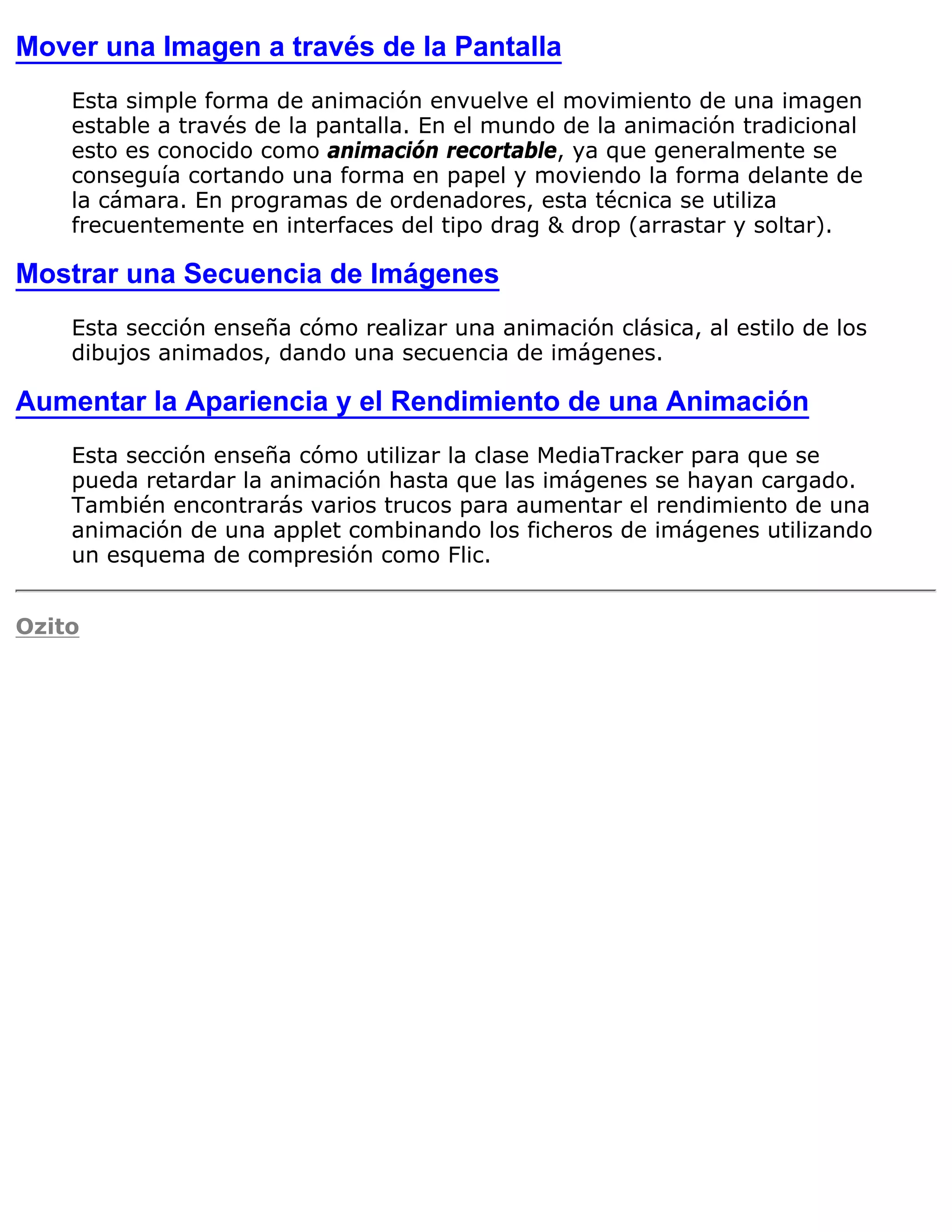 Mover una Imagen a través de la Pantalla
    Esta simple forma de animación envuelve el movimiento de una imagen
    estable a través de la pantalla. En el mundo de la animación tradicional
    esto es conocido como animación recortable, ya que generalmente se
    conseguía cortando una forma en papel y moviendo la forma delante de
    la cámara. En programas de ordenadores, esta técnica se utiliza
    frecuentemente en interfaces del tipo drag & drop (arrastar y soltar).

Mostrar una Secuencia de Imágenes
    Esta sección enseña cómo realizar una animación clásica, al estilo de los
    dibujos animados, dando una secuencia de imágenes.

Aumentar la Apariencia y el Rendimiento de una Animación
    Esta sección enseña cómo utilizar la clase MediaTracker para que se
    pueda retardar la animación hasta que las imágenes se hayan cargado.
    También encontrarás varios trucos para aumentar el rendimiento de una
    animación de una applet combinando los ficheros de imágenes utilizando
    un esquema de compresión como Flic.


Ozito
 