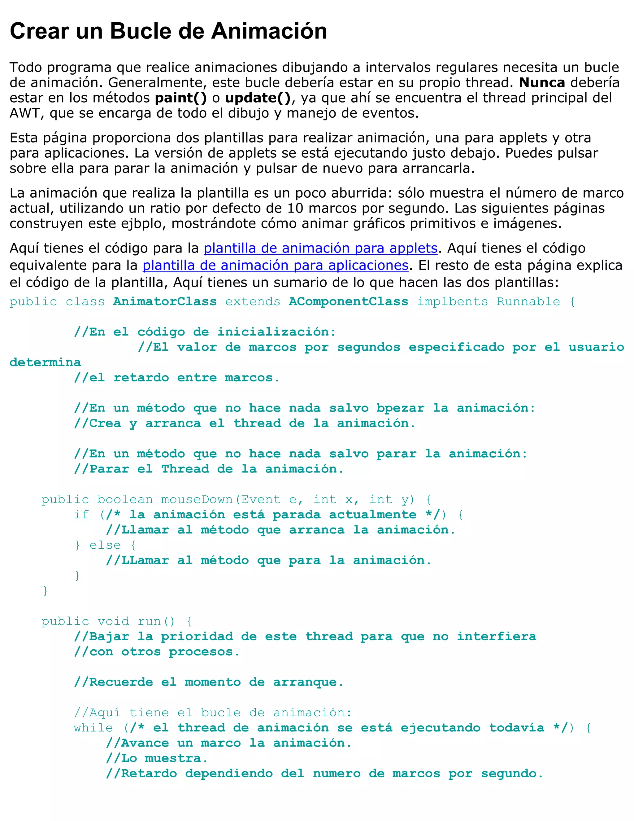 Crear un Bucle de Animación
Todo programa que realice animaciones dibujando a intervalos regulares necesita un bucle
de animación. Generalmente, este bucle debería estar en su propio thread. Nunca debería
estar en los métodos paint() o update(), ya que ahí se encuentra el thread principal del
AWT, que se encarga de todo el dibujo y manejo de eventos.
Esta página proporciona dos plantillas para realizar animación, una para applets y otra
para aplicaciones. La versión de applets se está ejecutando justo debajo. Puedes pulsar
sobre ella para parar la animación y pulsar de nuevo para arrancarla.
La animación que realiza la plantilla es un poco aburrida: sólo muestra el número de marco
actual, utilizando un ratio por defecto de 10 marcos por segundo. Las siguientes páginas
construyen este ejbplo, mostrándote cómo animar gráficos primitivos e imágenes.
Aquí tienes el código para la plantilla de animación para applets. Aquí tienes el código
equivalente para la plantilla de animación para aplicaciones. El resto de esta página explica
el código de la plantilla, Aquí tienes un sumario de lo que hacen las dos plantillas:
public class AnimatorClass extends AComponentClass implbents Runnable {

        //En el código de inicialización:
                //El valor de marcos por segundos especificado por el usuario
determina
        //el retardo entre marcos.

         //En un método que no hace nada salvo bpezar la animación:
         //Crea y arranca el thread de la animación.

         //En un método que no hace nada salvo parar la animación:
         //Parar el Thread de la animación.

    public boolean mouseDown(Event e, int x, int y) {
        if (/* la animación está parada actualmente */) {
            //Llamar al método que arranca la animación.
        } else {
            //LLamar al método que para la animación.
        }
    }

    public void run() {
        //Bajar la prioridad de este thread para que no interfiera
        //con otros procesos.

         //Recuerde el momento de arranque.

         //Aquí tiene el bucle de animación:
         while (/* el thread de animación se está ejecutando todavía */) {
             //Avance un marco la animación.
             //Lo muestra.
             //Retardo dependiendo del numero de marcos por segundo.
 