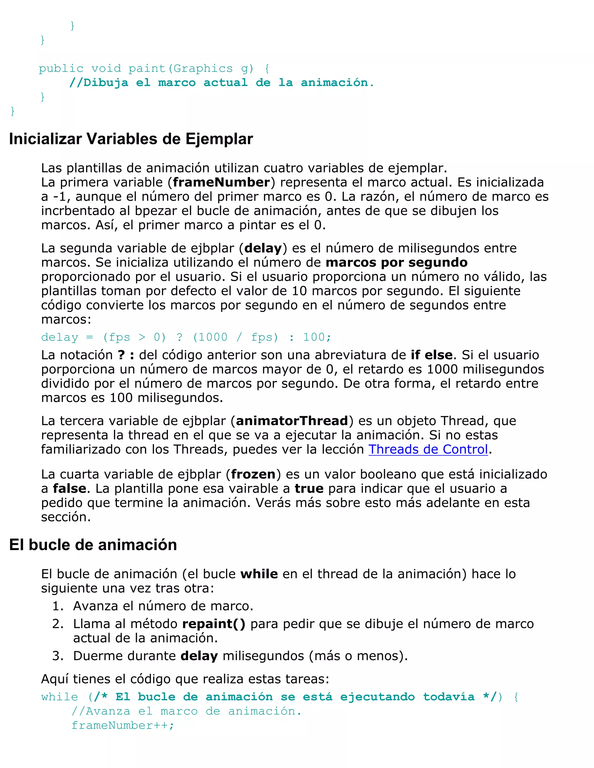 }
    }

    public void paint(Graphics g) {
        //Dibuja el marco actual de la animación.
    }
}

Inicializar Variables de Ejemplar
    Las plantillas de animación utilizan cuatro variables de ejemplar.
    La primera variable (frameNumber) representa el marco actual. Es inicializada
    a -1, aunque el número del primer marco es 0. La razón, el número de marco es
    incrbentado al bpezar el bucle de animación, antes de que se dibujen los
    marcos. Así, el primer marco a pintar es el 0.
    La segunda variable de ejbplar (delay) es el número de milisegundos entre
    marcos. Se inicializa utilizando el número de marcos por segundo
    proporcionado por el usuario. Si el usuario proporciona un número no válido, las
    plantillas toman por defecto el valor de 10 marcos por segundo. El siguiente
    código convierte los marcos por segundo en el número de segundos entre
    marcos:
    delay = (fps > 0) ? (1000 / fps) : 100;
    La notación ? : del código anterior son una abreviatura de if else. Si el usuario
    porporciona un número de marcos mayor de 0, el retardo es 1000 milisegundos
    dividido por el número de marcos por segundo. De otra forma, el retardo entre
    marcos es 100 milisegundos.
    La tercera variable de ejbplar (animatorThread) es un objeto Thread, que
    representa la thread en el que se va a ejecutar la animación. Si no estas
    familiarizado con los Threads, puedes ver la lección Threads de Control.

    La cuarta variable de ejbplar (frozen) es un valor booleano que está inicializado
    a false. La plantilla pone esa vairable a true para indicar que el usuario a
    pedido que termine la animación. Verás más sobre esto más adelante en esta
    sección.

El bucle de animación
    El bucle de animación (el bucle while en el thread de la animación) hace lo
    siguiente una vez tras otra:
      1. Avanza el número de marco.
      2. Llama al método repaint() para pedir que se dibuje el número de marco
         actual de la animación.
      3. Duerme durante delay milisegundos (más o menos).
    Aquí tienes el código que realiza estas tareas:
    while (/* El bucle de animación se está ejecutando todavía */) {
         //Avanza el marco de animación.
         frameNumber++;
 