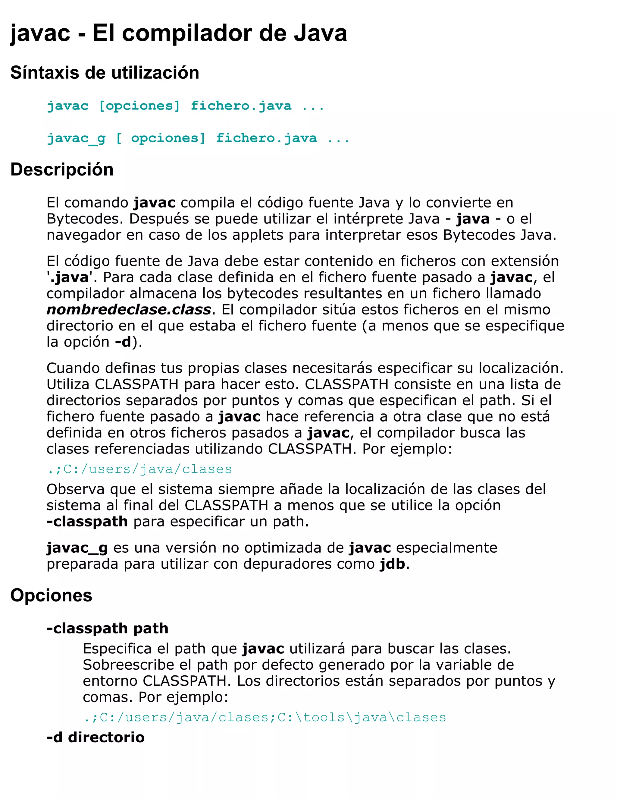 javac - El compilador de Java
Síntaxis de utilización
    javac [opciones] fichero.java ...

    javac_g [ opciones] fichero.java ...

Descripción
    El comando javac compila el código fuente Java y lo convierte en
    Bytecodes. Después se puede utilizar el intérprete Java - java - o el
    navegador en caso de los applets para interpretar esos Bytecodes Java.
    El código fuente de Java debe estar contenido en ficheros con extensión
    '.java'. Para cada clase definida en el fichero fuente pasado a javac, el
    compilador almacena los bytecodes resultantes en un fichero llamado
    nombredeclase.class. El compilador sitúa estos ficheros en el mismo
    directorio en el que estaba el fichero fuente (a menos que se especifique
    la opción -d).
    Cuando definas tus propias clases necesitarás especificar su localización.
    Utiliza CLASSPATH para hacer esto. CLASSPATH consiste en una lista de
    directorios separados por puntos y comas que especifican el path. Si el
    fichero fuente pasado a javac hace referencia a otra clase que no está
    definida en otros ficheros pasados a javac, el compilador busca las
    clases referenciadas utilizando CLASSPATH. Por ejemplo:
    .;C:/users/java/clases
    Observa que el sistema siempre añade la localización de las clases del
    sistema al final del CLASSPATH a menos que se utilice la opción
    -classpath para especificar un path.
    javac_g es una versión no optimizada de javac especialmente
    preparada para utilizar con depuradores como jdb.

Opciones
    -classpath path
         Especifica el path que javac utilizará para buscar las clases.
         Sobreescribe el path por defecto generado por la variable de
         entorno CLASSPATH. Los directorios están separados por puntos y
         comas. Por ejemplo:
         .;C:/users/java/clases;C:toolsjavaclases
    -d directorio
 