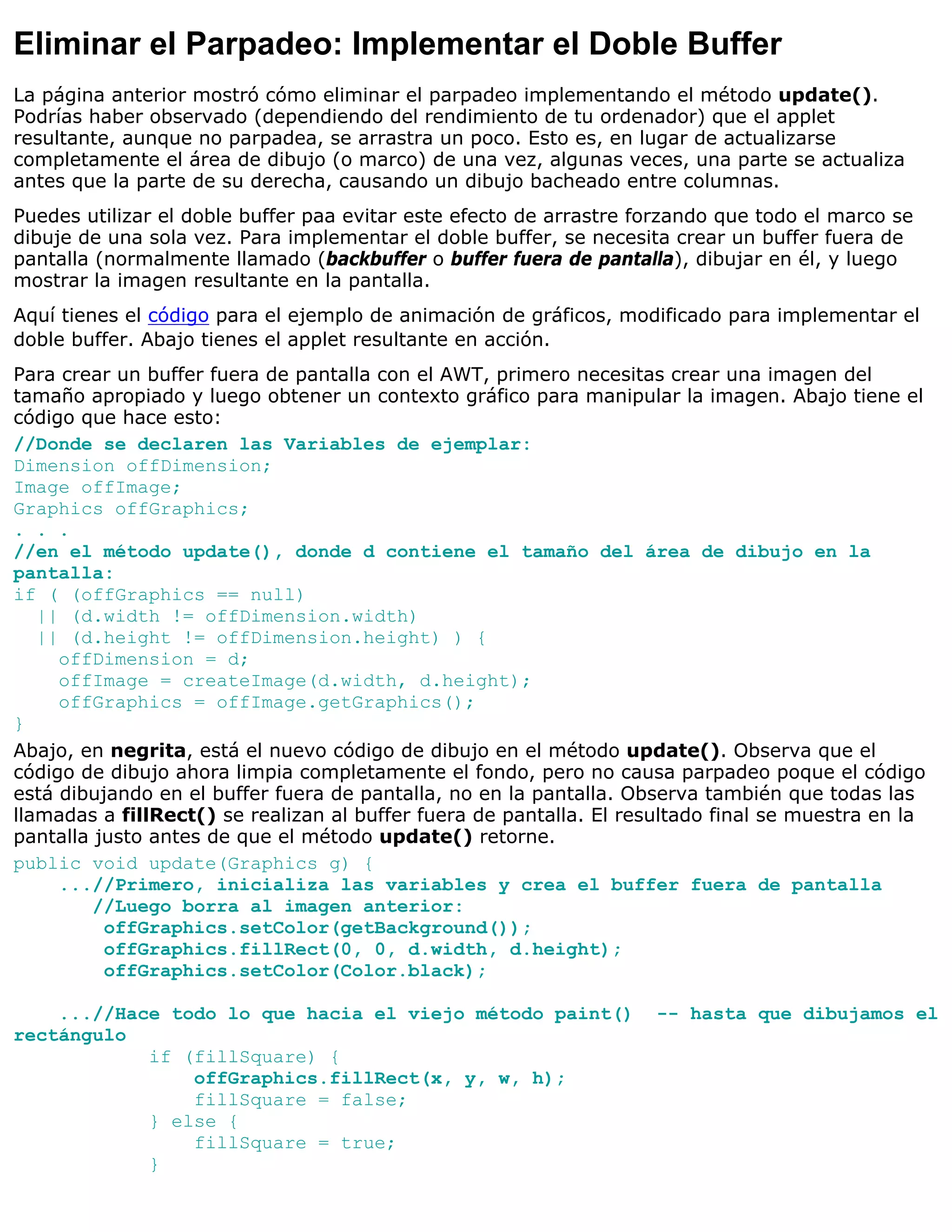 Eliminar el Parpadeo: Implementar el Doble Buffer
La página anterior mostró cómo eliminar el parpadeo implementando el método update().
Podrías haber observado (dependiendo del rendimiento de tu ordenador) que el applet
resultante, aunque no parpadea, se arrastra un poco. Esto es, en lugar de actualizarse
completamente el área de dibujo (o marco) de una vez, algunas veces, una parte se actualiza
antes que la parte de su derecha, causando un dibujo bacheado entre columnas.
Puedes utilizar el doble buffer paa evitar este efecto de arrastre forzando que todo el marco se
dibuje de una sola vez. Para implementar el doble buffer, se necesita crear un buffer fuera de
pantalla (normalmente llamado (backbuffer o buffer fuera de pantalla), dibujar en él, y luego
mostrar la imagen resultante en la pantalla.
Aquí tienes el código para el ejemplo de animación de gráficos, modificado para implementar el
doble buffer. Abajo tienes el applet resultante en acción.
Para crear un buffer fuera de pantalla con el AWT, primero necesitas crear una imagen del
tamaño apropiado y luego obtener un contexto gráfico para manipular la imagen. Abajo tiene el
código que hace esto:
//Donde se declaren las Variables de ejemplar:
Dimension offDimension;
Image offImage;
Graphics offGraphics;
. . .
//en el método update(), donde d contiene el tamaño del área de dibujo en la
pantalla:
if ( (offGraphics == null)
   || (d.width != offDimension.width)
   || (d.height != offDimension.height) ) {
     offDimension = d;
     offImage = createImage(d.width, d.height);
     offGraphics = offImage.getGraphics();
}
Abajo, en negrita, está el nuevo código de dibujo en el método update(). Observa que el
código de dibujo ahora limpia completamente el fondo, pero no causa parpadeo poque el código
está dibujando en el buffer fuera de pantalla, no en la pantalla. Observa también que todas las
llamadas a fillRect() se realizan al buffer fuera de pantalla. El resultado final se muestra en la
pantalla justo antes de que el método update() retorne.
public void update(Graphics g) {
     ...//Primero, inicializa las variables y crea el buffer fuera de pantalla
         //Luego borra al imagen anterior:
          offGraphics.setColor(getBackground());
          offGraphics.fillRect(0, 0, d.width, d.height);
          offGraphics.setColor(Color.black);

    ...//Hace todo lo que hacia el viejo método paint()              -- hasta que dibujamos el
rectángulo
            if (fillSquare) {
                offGraphics.fillRect(x, y, w, h);
                fillSquare = false;
            } else {
                fillSquare = true;
            }
 