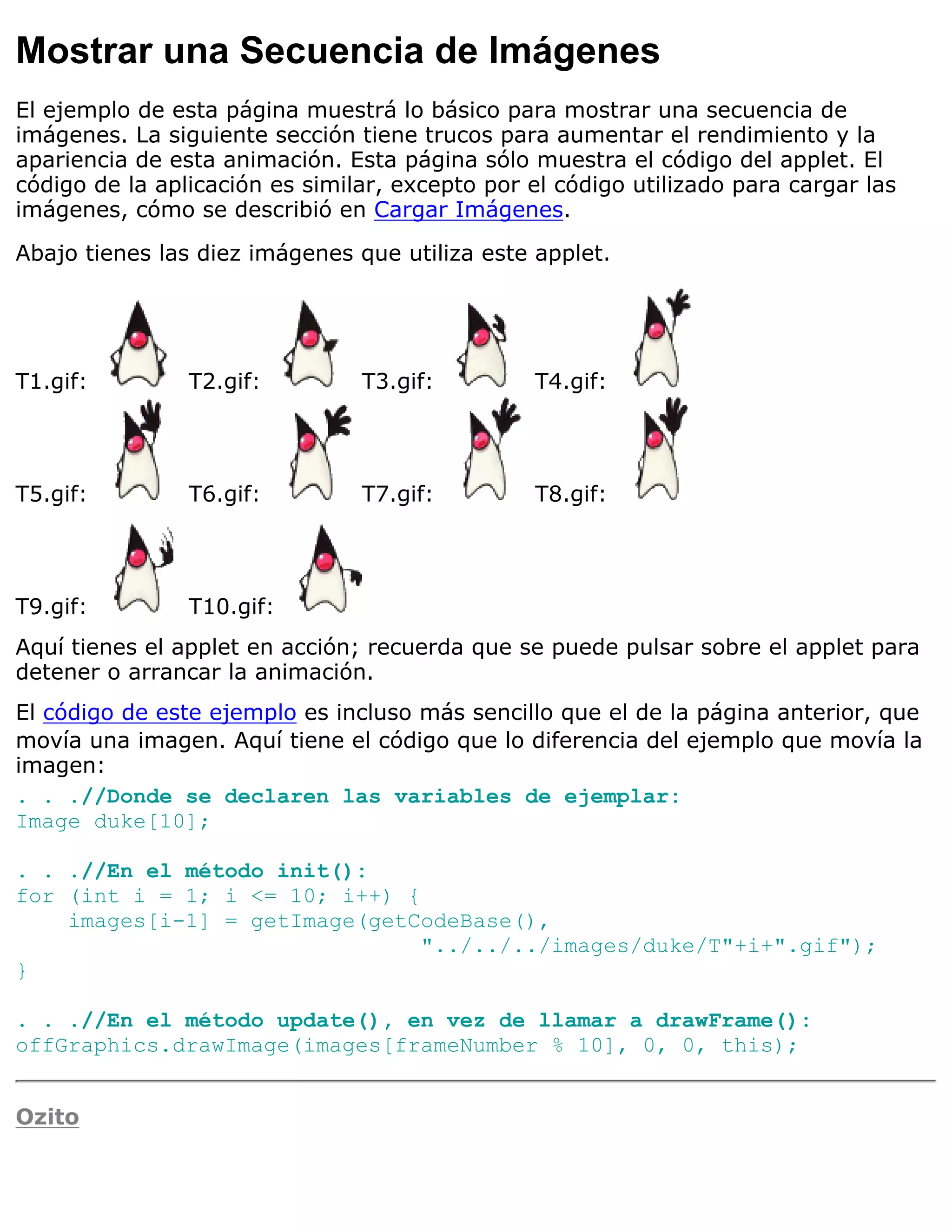 Mostrar una Secuencia de Imágenes
El ejemplo de esta página muestrá lo básico para mostrar una secuencia de
imágenes. La siguiente sección tiene trucos para aumentar el rendimiento y la
apariencia de esta animación. Esta página sólo muestra el código del applet. El
código de la aplicación es similar, excepto por el código utilizado para cargar las
imágenes, cómo se describió en Cargar Imágenes.

Abajo tienes las diez imágenes que utiliza este applet.




T1.gif:         T2.gif:         T3.gif:         T4.gif:




T5.gif:         T6.gif:         T7.gif:         T8.gif:




T9.gif:         T10.gif:
Aquí tienes el applet en acción; recuerda que se puede pulsar sobre el applet para
detener o arrancar la animación.
El código de este ejemplo es incluso más sencillo que el de la página anterior, que
movía una imagen. Aquí tiene el código que lo diferencia del ejemplo que movía la
imagen:
. . .//Donde se declaren las variables de ejemplar:
Image duke[10];

. . .//En el método init():
for (int i = 1; i <= 10; i++) {
    images[i-1] = getImage(getCodeBase(),
                                "../../../images/duke/T"+i+".gif");
}

. . .//En el método update(), en vez de llamar a drawFrame():
offGraphics.drawImage(images[frameNumber % 10], 0, 0, this);


Ozito
 