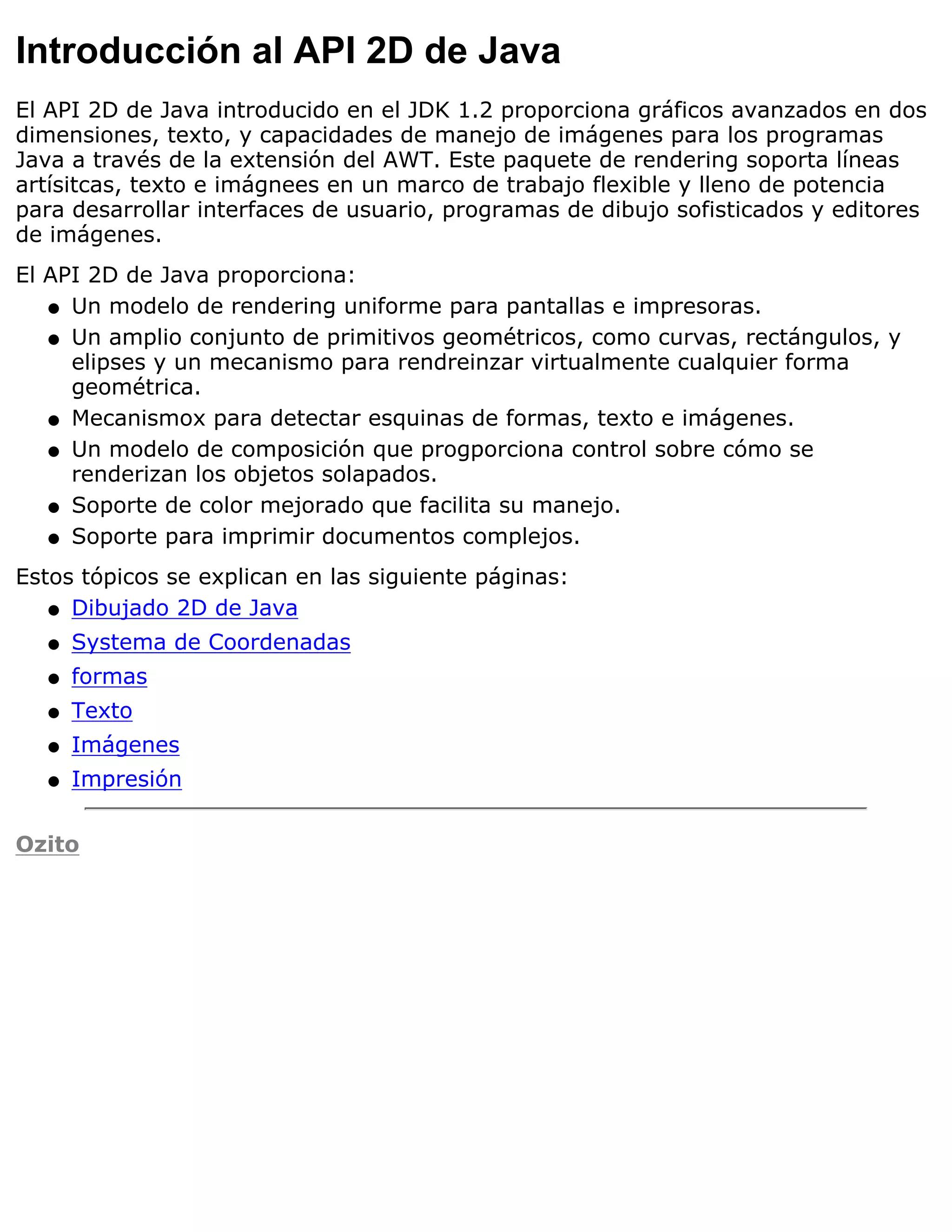 Introducción al API 2D de Java
El API 2D de Java introducido en el JDK 1.2 proporciona gráficos avanzados en dos
dimensiones, texto, y capacidades de manejo de imágenes para los programas
Java a través de la extensión del AWT. Este paquete de rendering soporta líneas
artísitcas, texto e imágnees en un marco de trabajo flexible y lleno de potencia
para desarrollar interfaces de usuario, programas de dibujo sofisticados y editores
de imágenes.
El API 2D de Java proporciona:
   q Un modelo de rendering uniforme para pantallas e impresoras.

   q Un amplio conjunto de primitivos geométricos, como curvas, rectángulos, y
     elipses y un mecanismo para rendreinzar virtualmente cualquier forma
     geométrica.
   q Mecanismox para detectar esquinas de formas, texto e imágenes.

   q Un modelo de composición que progporciona control sobre cómo se
     renderizan los objetos solapados.
   q Soporte de color mejorado que facilita su manejo.

   q Soporte para imprimir documentos complejos.

Estos tópicos se explican en las siguiente páginas:
   q Dibujado 2D de Java

  q   Systema de Coordenadas
  q   formas
  q   Texto
  q   Imágenes
  q   Impresión

Ozito
 