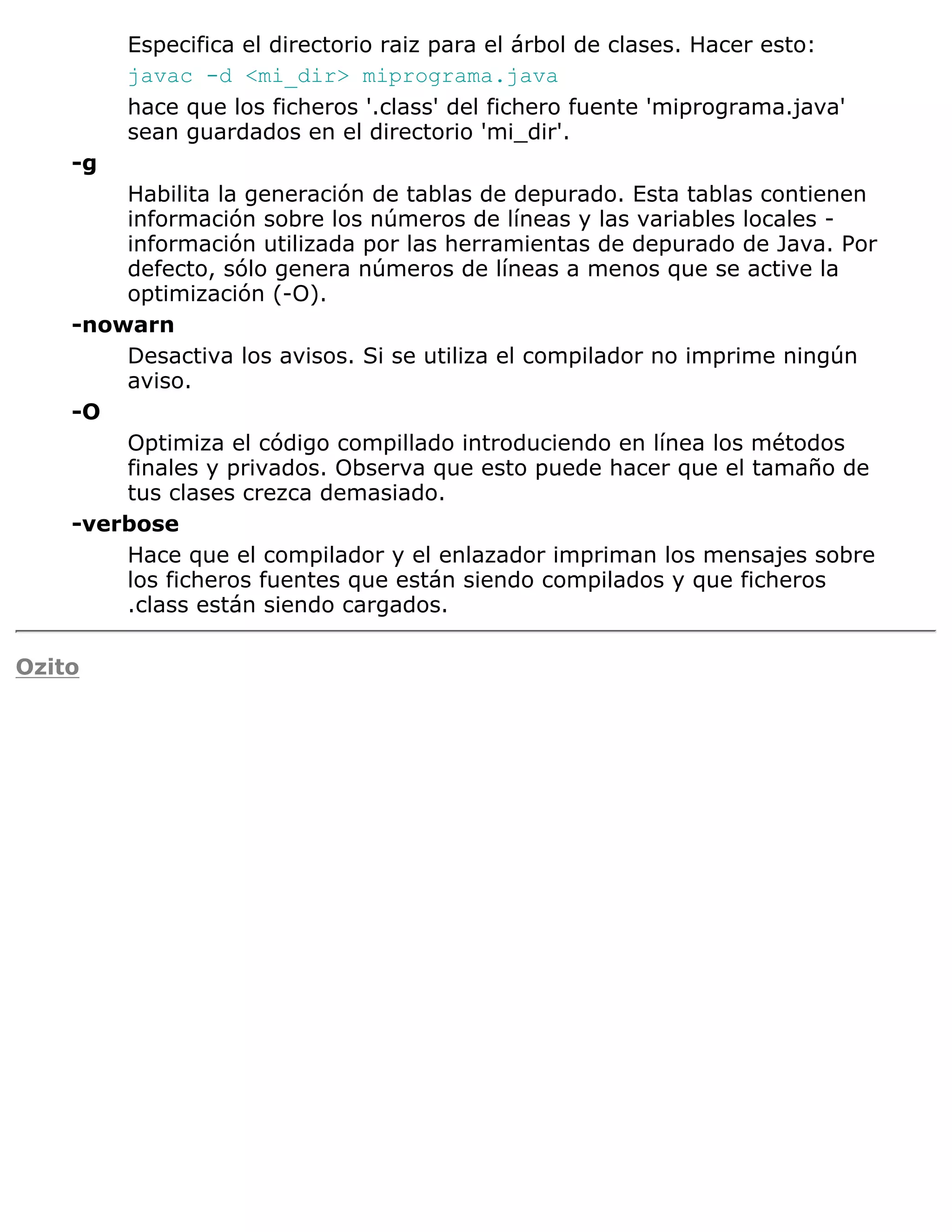 Especifica el directorio raiz para el árbol de clases. Hacer esto:
         javac -d <mi_dir> miprograma.java
         hace que los ficheros '.class' del fichero fuente 'miprograma.java'
         sean guardados en el directorio 'mi_dir'.
    -g
        Habilita la generación de tablas de depurado. Esta tablas contienen
        información sobre los números de líneas y las variables locales -
        información utilizada por las herramientas de depurado de Java. Por
        defecto, sólo genera números de líneas a menos que se active la
        optimización (-O).
    -nowarn
        Desactiva los avisos. Si se utiliza el compilador no imprime ningún
        aviso.
    -O
        Optimiza el código compillado introduciendo en línea los métodos
        finales y privados. Observa que esto puede hacer que el tamaño de
        tus clases crezca demasiado.
    -verbose
        Hace que el compilador y el enlazador impriman los mensajes sobre
        los ficheros fuentes que están siendo compilados y que ficheros
        .class están siendo cargados.

Ozito
 