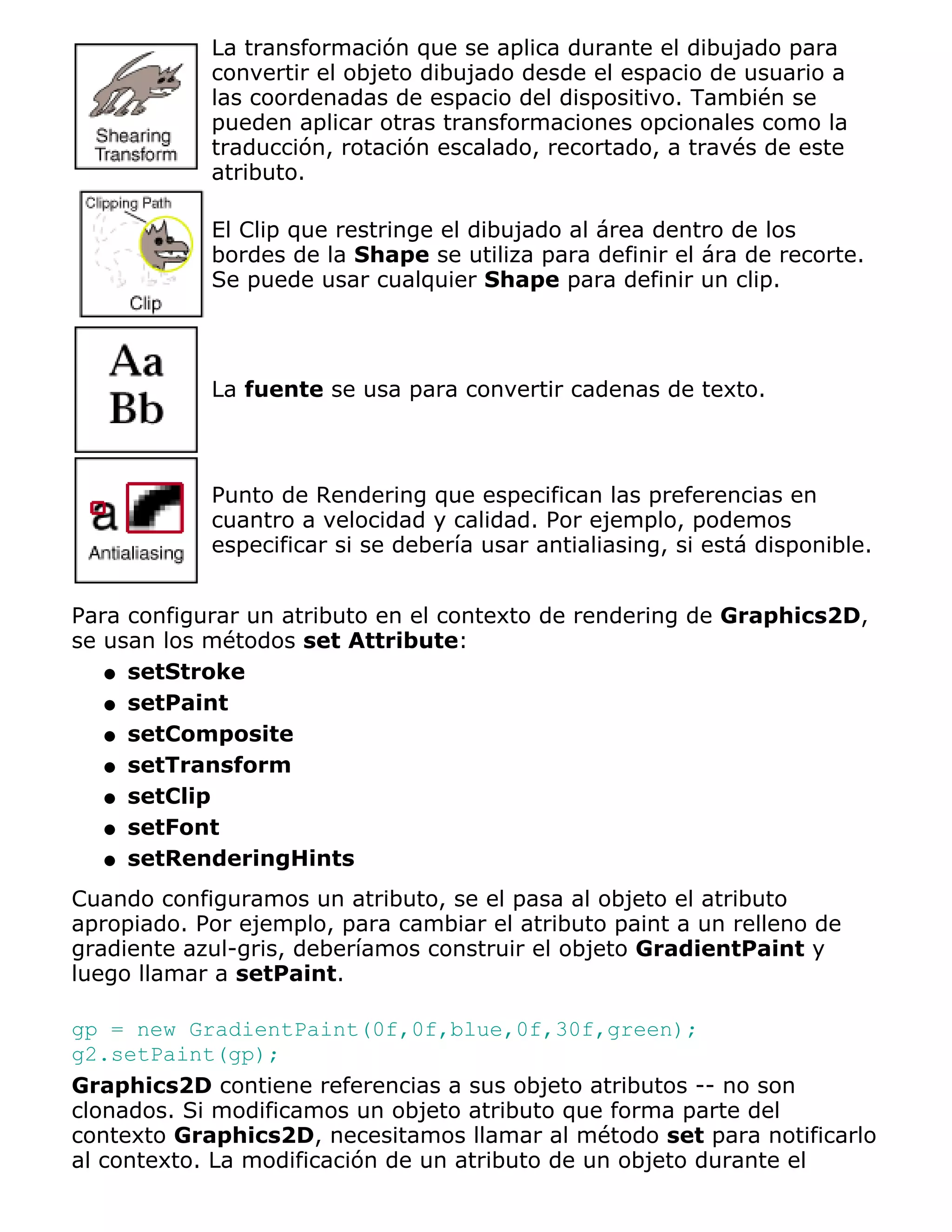 La transformación que se aplica durante el dibujado para
            convertir el objeto dibujado desde el espacio de usuario a
            las coordenadas de espacio del dispositivo. También se
            pueden aplicar otras transformaciones opcionales como la
            traducción, rotación escalado, recortado, a través de este
            atributo.

            El Clip que restringe el dibujado al área dentro de los
            bordes de la Shape se utiliza para definir el ára de recorte.
            Se puede usar cualquier Shape para definir un clip.




            La fuente se usa para convertir cadenas de texto.



            Punto de Rendering que especifican las preferencias en
            cuantro a velocidad y calidad. Por ejemplo, podemos
            especificar si se debería usar antialiasing, si está disponible.


Para configurar un atributo en el contexto de rendering de Graphics2D,
se usan los métodos set Attribute:
   q setStroke

   q setPaint

   q setComposite

   q setTransform

   q setClip

   q setFont

   q setRenderingHints

Cuando configuramos un atributo, se el pasa al objeto el atributo
apropiado. Por ejemplo, para cambiar el atributo paint a un relleno de
gradiente azul-gris, deberíamos construir el objeto GradientPaint y
luego llamar a setPaint.

gp = new GradientPaint(0f,0f,blue,0f,30f,green);
g2.setPaint(gp);
Graphics2D contiene referencias a sus objeto atributos -- no son
clonados. Si modificamos un objeto atributo que forma parte del
contexto Graphics2D, necesitamos llamar al método set para notificarlo
al contexto. La modificación de un atributo de un objeto durante el
 