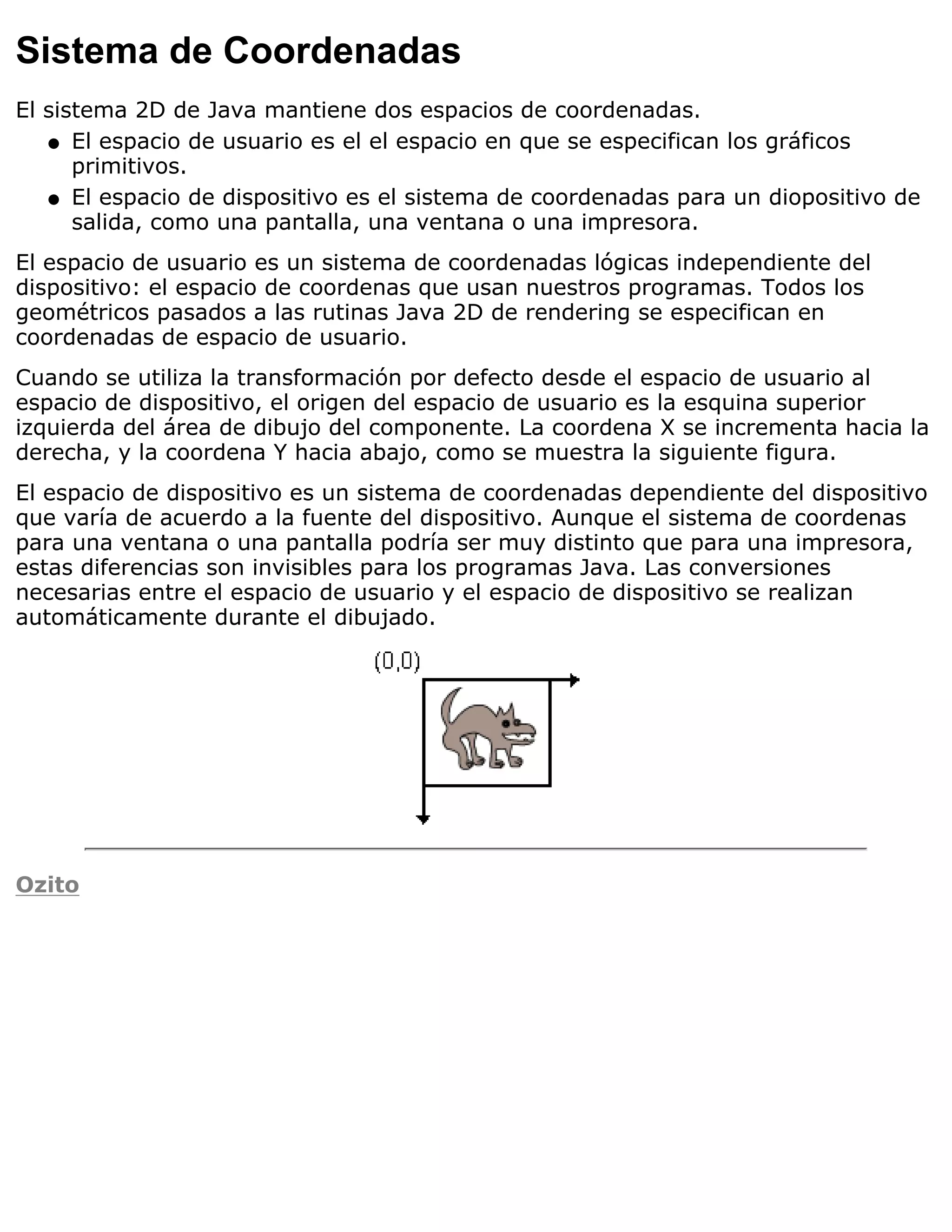 Sistema de Coordenadas
El sistema 2D de Java mantiene dos espacios de coordenadas.
   q El espacio de usuario es el el espacio en que se especifican los gráficos
      primitivos.
   q El espacio de dispositivo es el sistema de coordenadas para un diopositivo de
      salida, como una pantalla, una ventana o una impresora.
El espacio de usuario es un sistema de coordenadas lógicas independiente del
dispositivo: el espacio de coordenas que usan nuestros programas. Todos los
geométricos pasados a las rutinas Java 2D de rendering se especifican en
coordenadas de espacio de usuario.
Cuando se utiliza la transformación por defecto desde el espacio de usuario al
espacio de dispositivo, el origen del espacio de usuario es la esquina superior
izquierda del área de dibujo del componente. La coordena X se incrementa hacia la
derecha, y la coordena Y hacia abajo, como se muestra la siguiente figura.
El espacio de dispositivo es un sistema de coordenadas dependiente del dispositivo
que varía de acuerdo a la fuente del dispositivo. Aunque el sistema de coordenas
para una ventana o una pantalla podría ser muy distinto que para una impresora,
estas diferencias son invisibles para los programas Java. Las conversiones
necesarias entre el espacio de usuario y el espacio de dispositivo se realizan
automáticamente durante el dibujado.




Ozito
 
