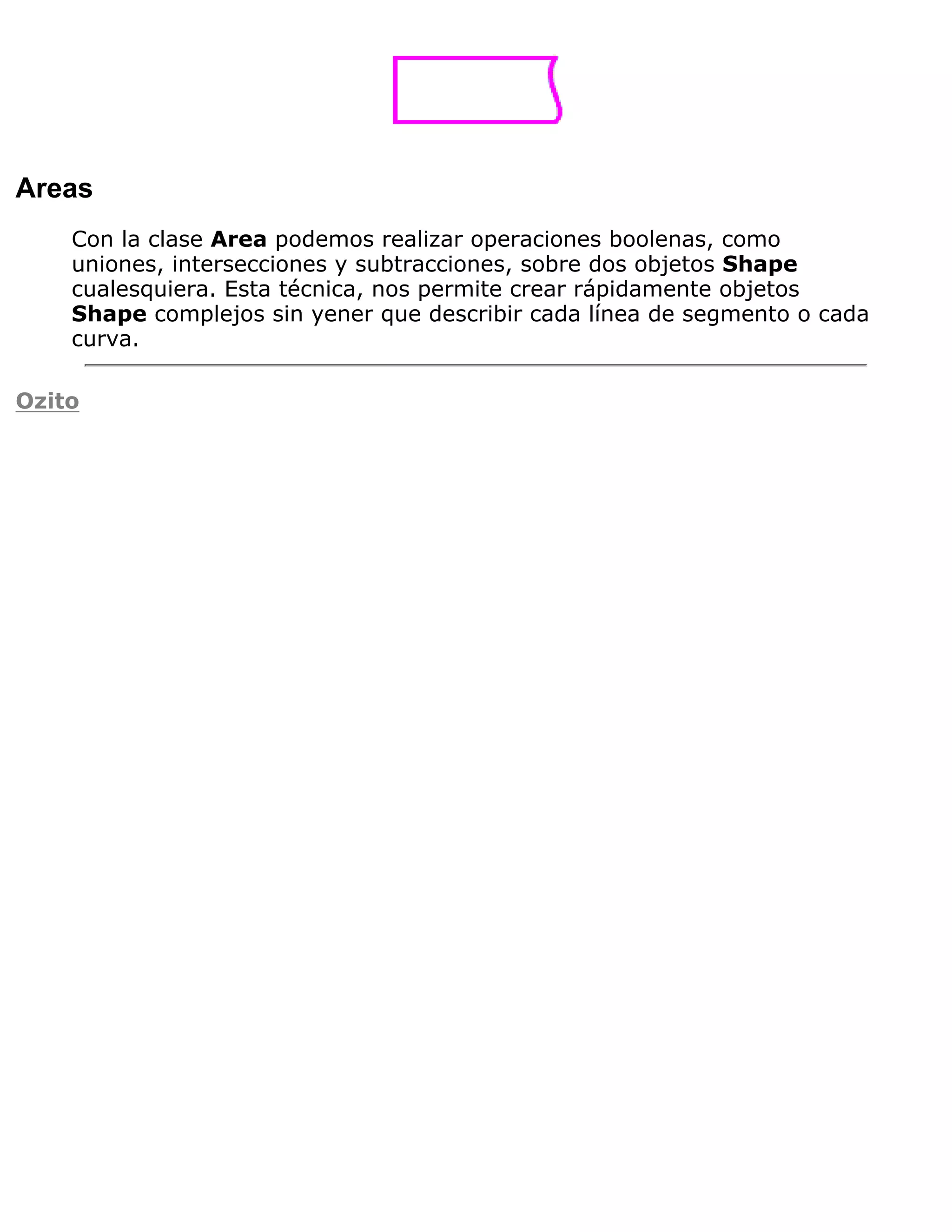 Areas
    Con la clase Area podemos realizar operaciones boolenas, como
    uniones, intersecciones y subtracciones, sobre dos objetos Shape
    cualesquiera. Esta técnica, nos permite crear rápidamente objetos
    Shape complejos sin yener que describir cada línea de segmento o cada
    curva.

Ozito
 