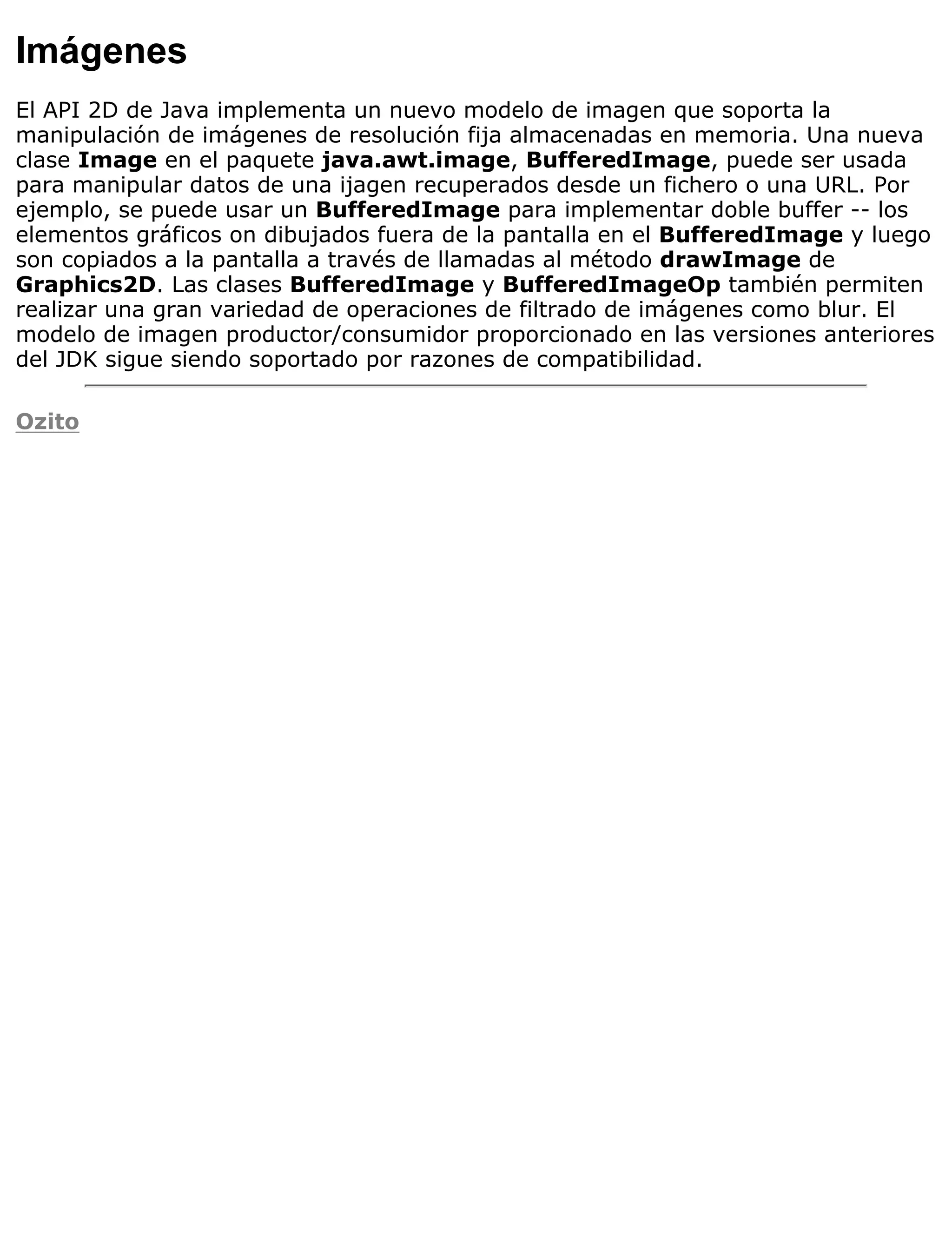 Imágenes
El API 2D de Java implementa un nuevo modelo de imagen que soporta la
manipulación de imágenes de resolución fija almacenadas en memoria. Una nueva
clase Image en el paquete java.awt.image, BufferedImage, puede ser usada
para manipular datos de una ijagen recuperados desde un fichero o una URL. Por
ejemplo, se puede usar un BufferedImage para implementar doble buffer -- los
elementos gráficos on dibujados fuera de la pantalla en el BufferedImage y luego
son copiados a la pantalla a través de llamadas al método drawImage de
Graphics2D. Las clases BufferedImage y BufferedImageOp también permiten
realizar una gran variedad de operaciones de filtrado de imágenes como blur. El
modelo de imagen productor/consumidor proporcionado en las versiones anteriores
del JDK sigue siendo soportado por razones de compatibilidad.

Ozito
 