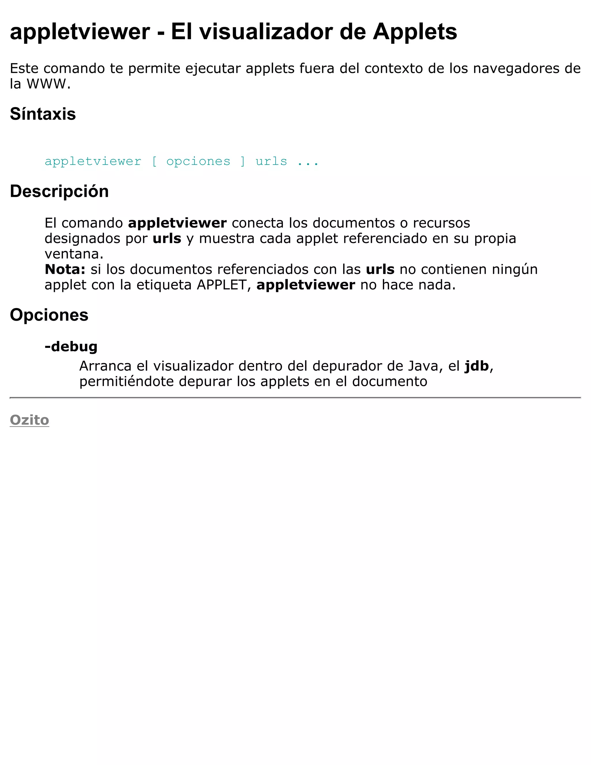 appletviewer - El visualizador de Applets
Este comando te permite ejecutar applets fuera del contexto de los navegadores de
la WWW.

Síntaxis

    appletviewer [ opciones ] urls ...

Descripción
    El comando appletviewer conecta los documentos o recursos
    designados por urls y muestra cada applet referenciado en su propia
    ventana.
    Nota: si los documentos referenciados con las urls no contienen ningún
    applet con la etiqueta APPLET, appletviewer no hace nada.

Opciones
    -debug
        Arranca el visualizador dentro del depurador de Java, el jdb,
        permitiéndote depurar los applets en el documento

Ozito
 