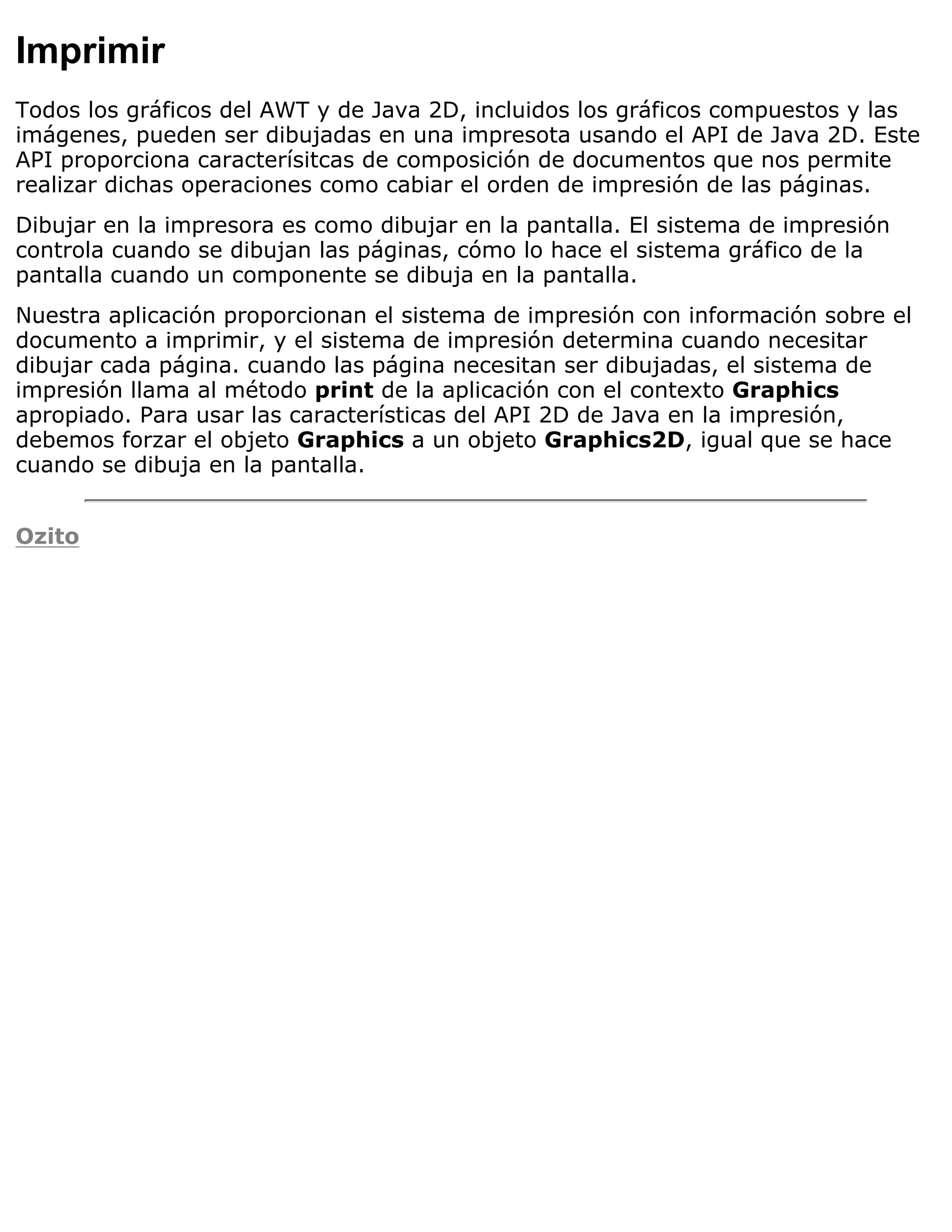 Imprimir
Todos los gráficos del AWT y de Java 2D, incluidos los gráficos compuestos y las
imágenes, pueden ser dibujadas en una impresota usando el API de Java 2D. Este
API proporciona caracterísitcas de composición de documentos que nos permite
realizar dichas operaciones como cabiar el orden de impresión de las páginas.
Dibujar en la impresora es como dibujar en la pantalla. El sistema de impresión
controla cuando se dibujan las páginas, cómo lo hace el sistema gráfico de la
pantalla cuando un componente se dibuja en la pantalla.
Nuestra aplicación proporcionan el sistema de impresión con información sobre el
documento a imprimir, y el sistema de impresión determina cuando necesitar
dibujar cada página. cuando las página necesitan ser dibujadas, el sistema de
impresión llama al método print de la aplicación con el contexto Graphics
apropiado. Para usar las características del API 2D de Java en la impresión,
debemos forzar el objeto Graphics a un objeto Graphics2D, igual que se hace
cuando se dibuja en la pantalla.


Ozito
 