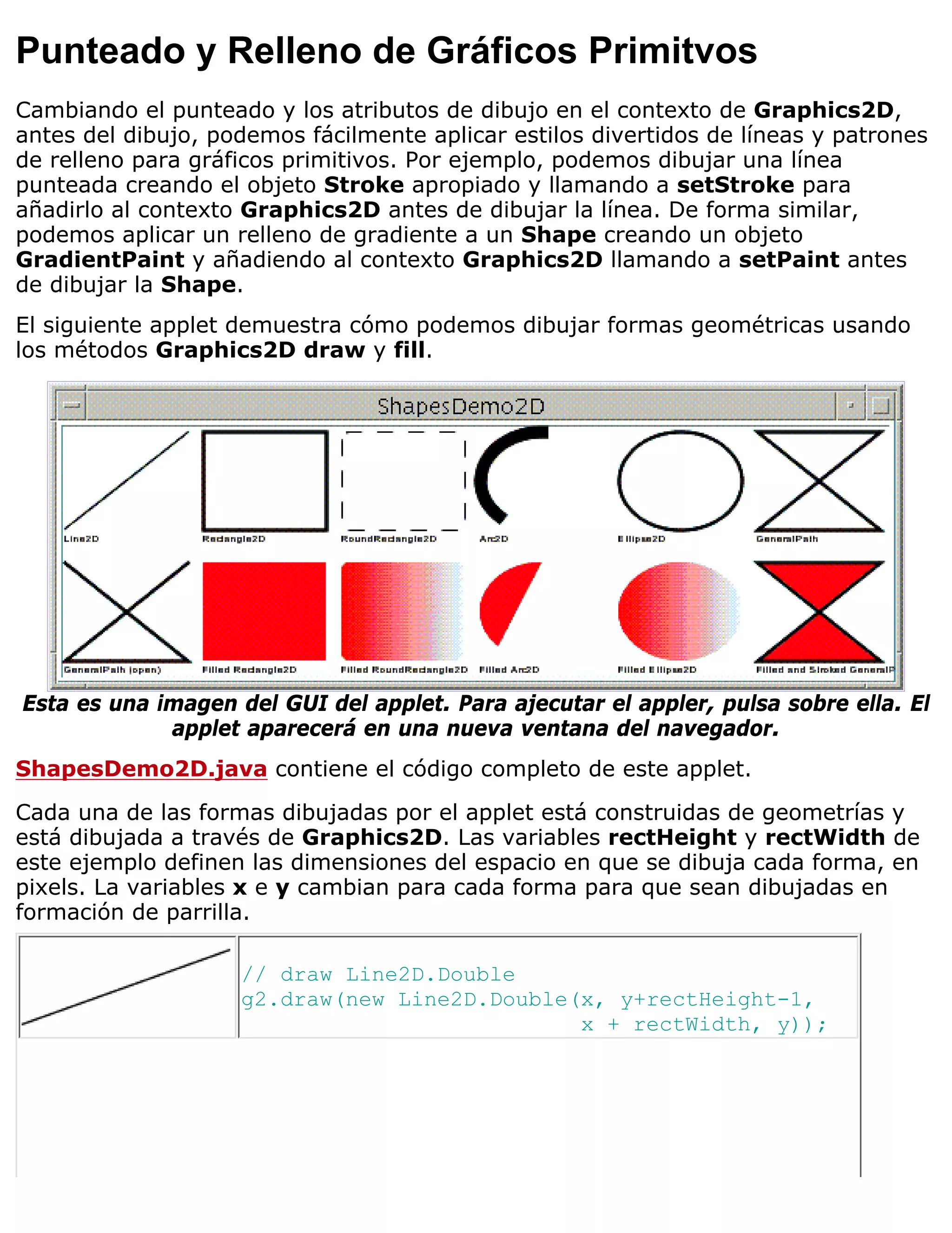 Punteado y Relleno de Gráficos Primitvos
Cambiando el punteado y los atributos de dibujo en el contexto de Graphics2D,
antes del dibujo, podemos fácilmente aplicar estilos divertidos de líneas y patrones
de relleno para gráficos primitivos. Por ejemplo, podemos dibujar una línea
punteada creando el objeto Stroke apropiado y llamando a setStroke para
añadirlo al contexto Graphics2D antes de dibujar la línea. De forma similar,
podemos aplicar un relleno de gradiente a un Shape creando un objeto
GradientPaint y añadiendo al contexto Graphics2D llamando a setPaint antes
de dibujar la Shape.
El siguiente applet demuestra cómo podemos dibujar formas geométricas usando
los métodos Graphics2D draw y fill.




Esta es una imagen del GUI del applet. Para ajecutar el appler, pulsa sobre ella. El
             applet aparecerá en una nueva ventana del navegador.
ShapesDemo2D.java contiene el código completo de este applet.

Cada una de las formas dibujadas por el applet está construidas de geometrías y
está dibujada a través de Graphics2D. Las variables rectHeight y rectWidth de
este ejemplo definen las dimensiones del espacio en que se dibuja cada forma, en
pixels. La variables x e y cambian para cada forma para que sean dibujadas en
formación de parrilla.

                    // draw Line2D.Double
                    g2.draw(new Line2D.Double(x, y+rectHeight-1,
                                              x + rectWidth, y));
 