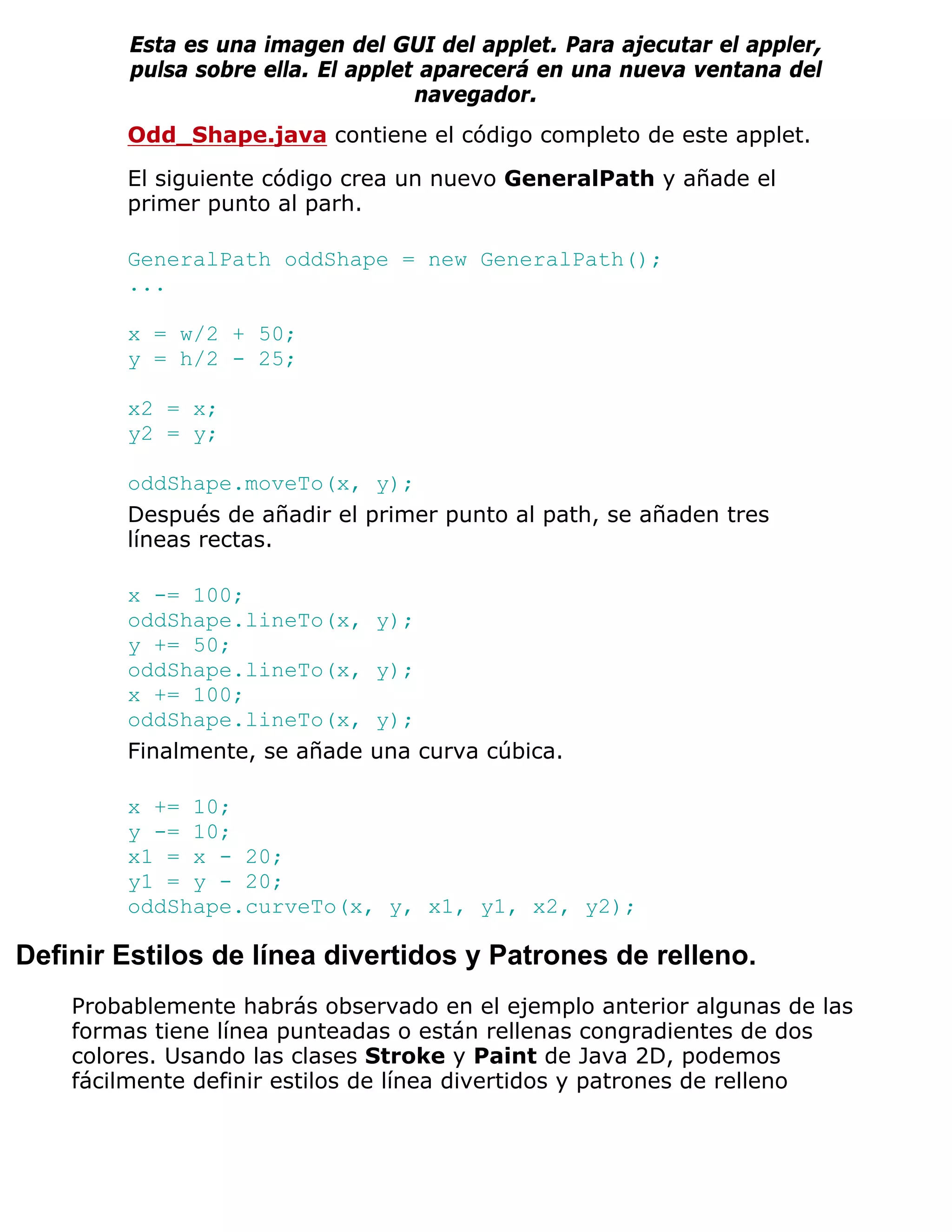 Esta es una imagen del GUI del applet. Para ajecutar el appler,
         pulsa sobre ella. El applet aparecerá en una nueva ventana del
                                    navegador.
        Odd_Shape.java contiene el código completo de este applet.

        El siguiente código crea un nuevo GeneralPath y añade el
        primer punto al parh.

        GeneralPath oddShape = new GeneralPath();
        ...

        x = w/2 + 50;
        y = h/2 - 25;

        x2 = x;
        y2 = y;

        oddShape.moveTo(x, y);
        Después de añadir el primer punto al path, se añaden tres
        líneas rectas.

        x -= 100;
        oddShape.lineTo(x,     y);
        y += 50;
        oddShape.lineTo(x,     y);
        x += 100;
        oddShape.lineTo(x,     y);
        Finalmente, se añade   una curva cúbica.

        x += 10;
        y -= 10;
        x1 = x - 20;
        y1 = y - 20;
        oddShape.curveTo(x, y, x1, y1, x2, y2);

Definir Estilos de línea divertidos y Patrones de relleno.
    Probablemente habrás observado en el ejemplo anterior algunas de las
    formas tiene línea punteadas o están rellenas congradientes de dos
    colores. Usando las clases Stroke y Paint de Java 2D, podemos
    fácilmente definir estilos de línea divertidos y patrones de relleno
 