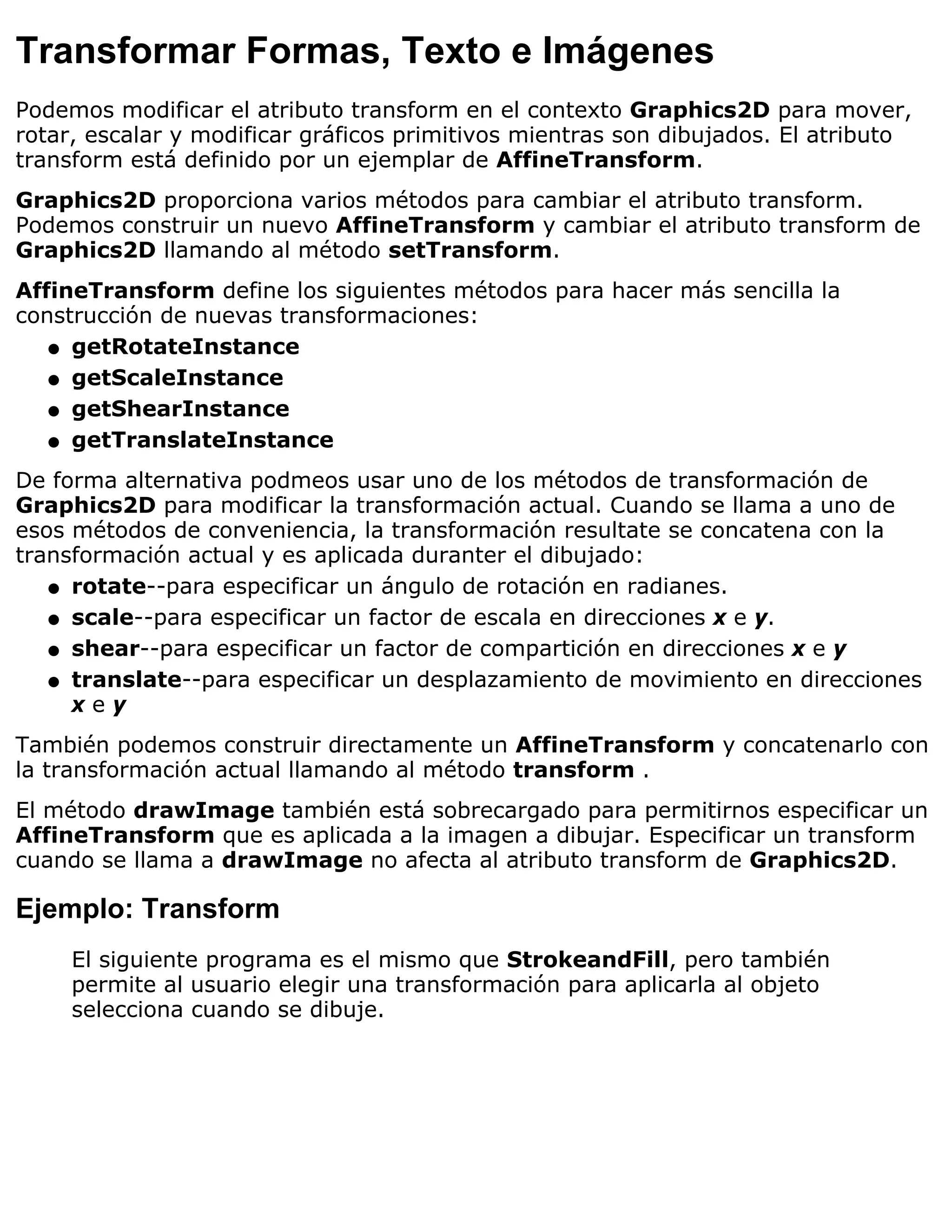 Transformar Formas, Texto e Imágenes
Podemos modificar el atributo transform en el contexto Graphics2D para mover,
rotar, escalar y modificar gráficos primitivos mientras son dibujados. El atributo
transform está definido por un ejemplar de AffineTransform.
Graphics2D proporciona varios métodos para cambiar el atributo transform.
Podemos construir un nuevo AffineTransform y cambiar el atributo transform de
Graphics2D llamando al método setTransform.
AffineTransform define los siguientes métodos para hacer más sencilla la
construcción de nuevas transformaciones:
   q getRotateInstance

   q getScaleInstance

   q getShearInstance

   q getTranslateInstance

De forma alternativa podmeos usar uno de los métodos de transformación de
Graphics2D para modificar la transformación actual. Cuando se llama a uno de
esos métodos de conveniencia, la transformación resultate se concatena con la
transformación actual y es aplicada duranter el dibujado:
   q rotate--para especificar un ángulo de rotación en radianes.

   q scale--para especificar un factor de escala en direcciones x e y.

   q shear--para especificar un factor de compartición en direcciones x e y

   q translate--para especificar un desplazamiento de movimiento en direcciones
     xey
También podemos construir directamente un AffineTransform y concatenarlo con
la transformación actual llamando al método transform .
El método drawImage también está sobrecargado para permitirnos especificar un
AffineTransform que es aplicada a la imagen a dibujar. Especificar un transform
cuando se llama a drawImage no afecta al atributo transform de Graphics2D.

Ejemplo: Transform
     El siguiente programa es el mismo que StrokeandFill, pero también
     permite al usuario elegir una transformación para aplicarla al objeto
     selecciona cuando se dibuje.
 