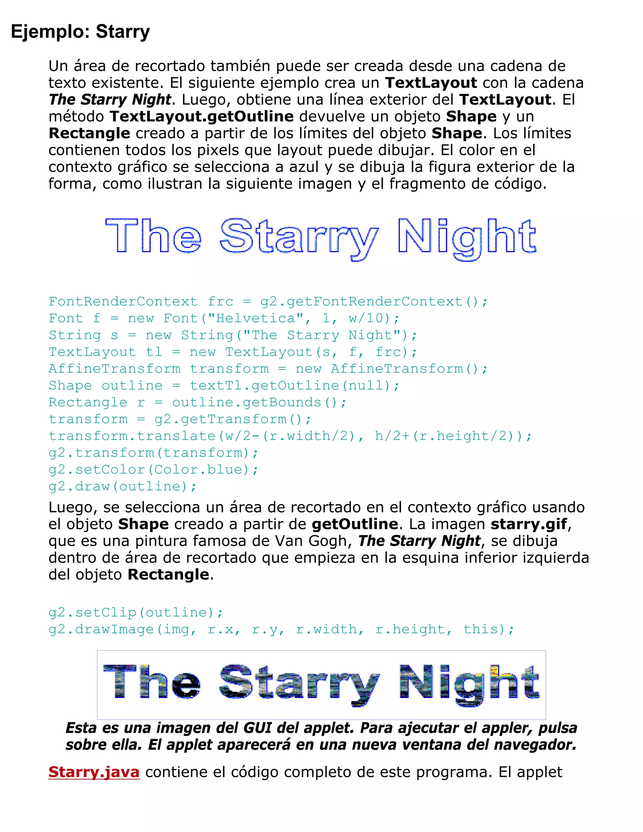 Ejemplo: Starry
    Un área de recortado también puede ser creada desde una cadena de
    texto existente. El siguiente ejemplo crea un TextLayout con la cadena
    The Starry Night. Luego, obtiene una línea exterior del TextLayout. El
    método TextLayout.getOutline devuelve un objeto Shape y un
    Rectangle creado a partir de los límites del objeto Shape. Los límites
    contienen todos los pixels que layout puede dibujar. El color en el
    contexto gráfico se selecciona a azul y se dibuja la figura exterior de la
    forma, como ilustran la siguiente imagen y el fragmento de código.




    FontRenderContext frc = g2.getFontRenderContext();
    Font f = new Font("Helvetica", 1, w/10);
    String s = new String("The Starry Night");
    TextLayout tl = new TextLayout(s, f, frc);
    AffineTransform transform = new AffineTransform();
    Shape outline = textTl.getOutline(null);
    Rectangle r = outline.getBounds();
    transform = g2.getTransform();
    transform.translate(w/2-(r.width/2), h/2+(r.height/2));
    g2.transform(transform);
    g2.setColor(Color.blue);
    g2.draw(outline);
    Luego, se selecciona un área de recortado en el contexto gráfico usando
    el objeto Shape creado a partir de getOutline. La imagen starry.gif,
    que es una pintura famosa de Van Gogh, The Starry Night, se dibuja
    dentro de área de recortado que empieza en la esquina inferior izquierda
    del objeto Rectangle.

    g2.setClip(outline);
    g2.drawImage(img, r.x, r.y, r.width, r.height, this);




      Esta es una imagen del GUI del applet. Para ajecutar el appler, pulsa
      sobre ella. El applet aparecerá en una nueva ventana del navegador.
    Starry.java contiene el código completo de este programa. El applet
 