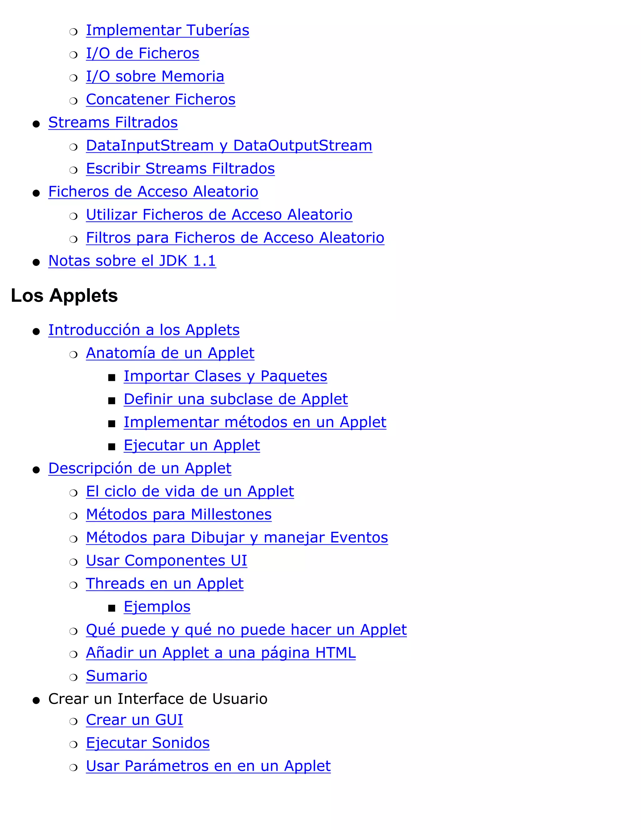 r   Implementar Tuberías
        r   I/O de Ficheros
        r   I/O sobre Memoria
        r   Concatener Ficheros
  q   Streams Filtrados
        r   DataInputStream y DataOutputStream
        r   Escribir Streams Filtrados
  q   Ficheros de Acceso Aleatorio
        r   Utilizar Ficheros de Acceso Aleatorio
        r   Filtros para Ficheros de Acceso Aleatorio
  q   Notas sobre el JDK 1.1

Los Applets
  q   Introducción a los Applets
        r   Anatomía de un Applet
               s   Importar Clases y Paquetes
               s   Definir una subclase de Applet
               s   Implementar métodos en un Applet
               s   Ejecutar un Applet
  q   Descripción de un Applet
        r   El ciclo de vida de un Applet
        r   Métodos para Millestones
        r   Métodos para Dibujar y manejar Eventos
        r   Usar Componentes UI
        r   Threads en un Applet
               s   Ejemplos
        r   Qué puede y qué no puede hacer un Applet
        r   Añadir un Applet a una página HTML
        r   Sumario
  q   Crear un Interface de Usuario
         r Crear un GUI

        r   Ejecutar Sonidos
        r   Usar Parámetros en en un Applet
 
