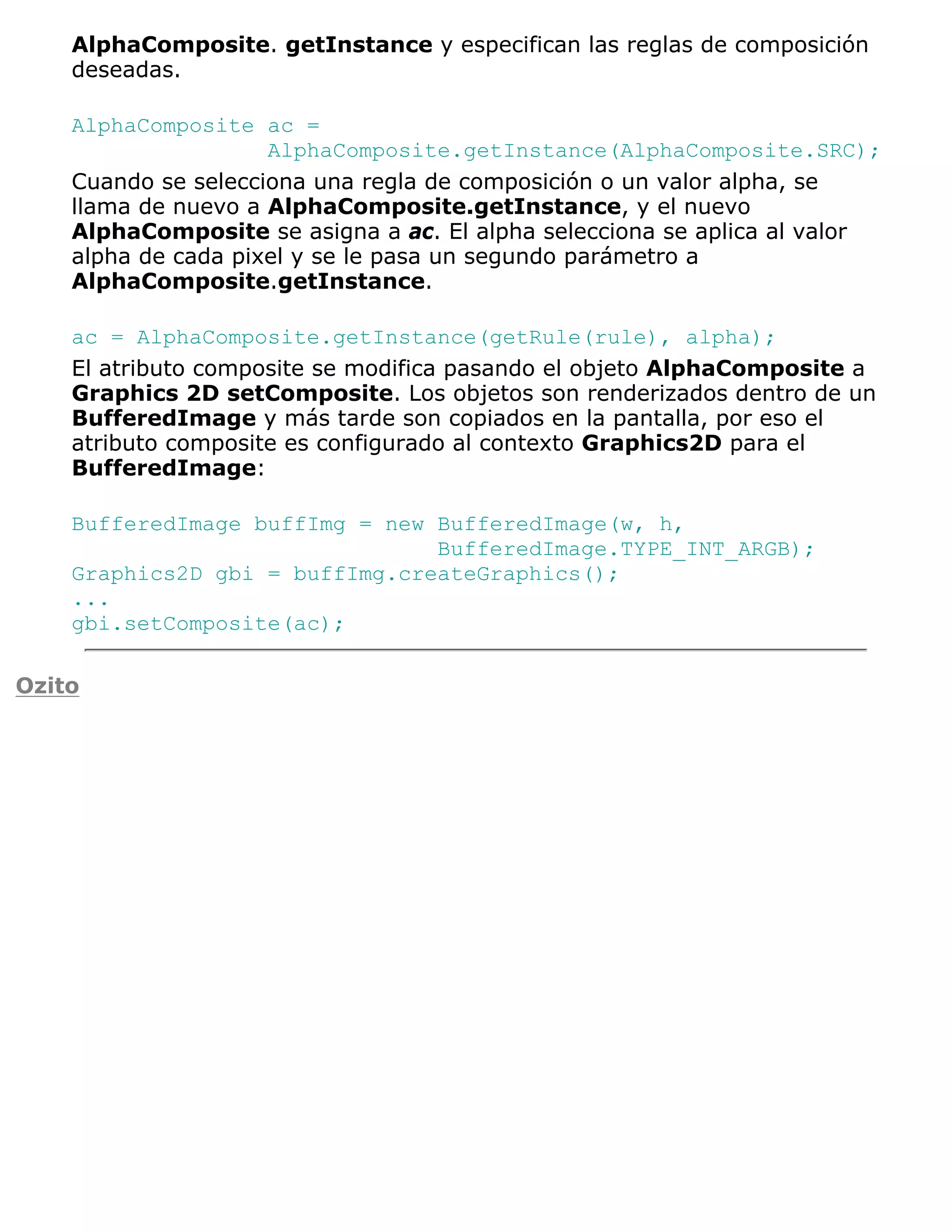 AlphaComposite. getInstance y especifican las reglas de composición
    deseadas.

    AlphaComposite ac =
                     AlphaComposite.getInstance(AlphaComposite.SRC);
    Cuando se selecciona una regla de composición o un valor alpha, se
    llama de nuevo a AlphaComposite.getInstance, y el nuevo
    AlphaComposite se asigna a ac. El alpha selecciona se aplica al valor
    alpha de cada pixel y se le pasa un segundo parámetro a
    AlphaComposite.getInstance.

    ac = AlphaComposite.getInstance(getRule(rule), alpha);
    El atributo composite se modifica pasando el objeto AlphaComposite a
    Graphics 2D setComposite. Los objetos son renderizados dentro de un
    BufferedImage y más tarde son copiados en la pantalla, por eso el
    atributo composite es configurado al contexto Graphics2D para el
    BufferedImage:

    BufferedImage buffImg = new BufferedImage(w, h,
                                BufferedImage.TYPE_INT_ARGB);
    Graphics2D gbi = buffImg.createGraphics();
    ...
    gbi.setComposite(ac);

Ozito
 