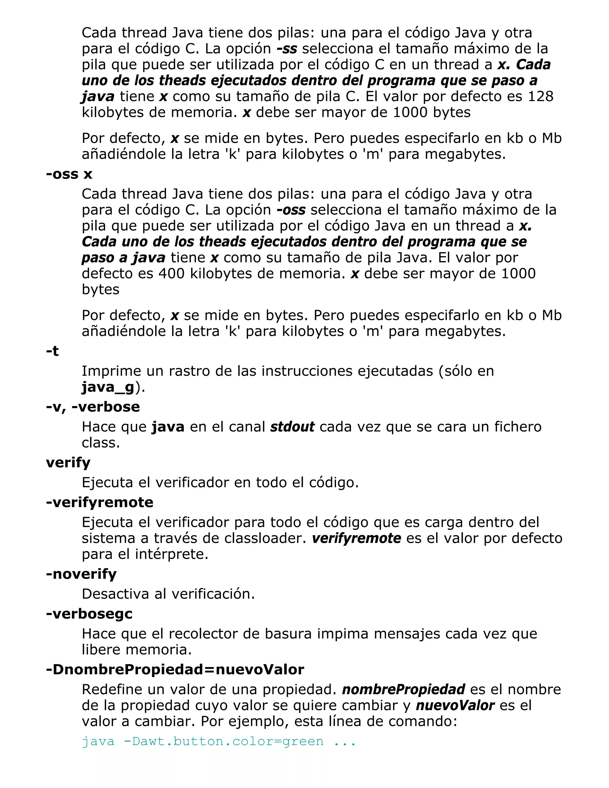 Cada thread Java tiene dos pilas: una para el código Java y otra
     para el código C. La opción -ss selecciona el tamaño máximo de la
     pila que puede ser utilizada por el código C en un thread a x. Cada
     uno de los theads ejecutados dentro del programa que se paso a
     java tiene x como su tamaño de pila C. El valor por defecto es 128
     kilobytes de memoria. x debe ser mayor de 1000 bytes
     Por defecto, x se mide en bytes. Pero puedes especifarlo en kb o Mb
     añadiéndole la letra 'k' para kilobytes o 'm' para megabytes.
-oss x
     Cada thread Java tiene dos pilas: una para el código Java y otra
     para el código C. La opción -oss selecciona el tamaño máximo de la
     pila que puede ser utilizada por el código Java en un thread a x.
     Cada uno de los theads ejecutados dentro del programa que se
     paso a java tiene x como su tamaño de pila Java. El valor por
     defecto es 400 kilobytes de memoria. x debe ser mayor de 1000
     bytes
     Por defecto, x se mide en bytes. Pero puedes especifarlo en kb o Mb
     añadiéndole la letra 'k' para kilobytes o 'm' para megabytes.
-t
     Imprime un rastro de las instrucciones ejecutadas (sólo en
     java_g).
-v, -verbose
     Hace que java en el canal stdout cada vez que se cara un fichero
     class.
verify
     Ejecuta el verificador en todo el código.
-verifyremote
     Ejecuta el verificador para todo el código que es carga dentro del
     sistema a través de classloader. verifyremote es el valor por defecto
     para el intérprete.
-noverify
     Desactiva al verificación.
-verbosegc
     Hace que el recolector de basura impima mensajes cada vez que
     libere memoria.
-DnombrePropiedad=nuevoValor
     Redefine un valor de una propiedad. nombrePropiedad es el nombre
     de la propiedad cuyo valor se quiere cambiar y nuevoValor es el
     valor a cambiar. Por ejemplo, esta línea de comando:
     java -Dawt.button.color=green ...
 